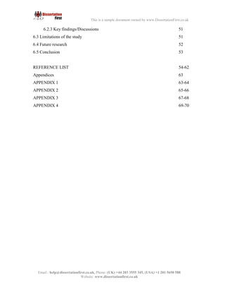 8
Email : help@dissertationfirst.co.uk, Phone: (UK) +44 203 3555345
Website: www.dissertationfirst.co.uk
This is a sample document owned by www.DissertationFirst.co.uk
5.2.3 Key findings three: Managing the human capital and education level 44
5.2.4 Key findings four: Constraints to training 45
5.3 Summary of key findings/Managerial implication 45-46
5.4 Conclusion 47-48
CHAPTER SIX – CONCLUSIONS
6.1 Introduction 49
6.2 Summary of the study
6.2.1 Addressing the research question 50
6.2.2 Methodology of the study and data analysis 50
6.2.3 Key findings/Discussions 51
6.3 Limitations of the study 51
6.4 Future research 52
6.5 Conclusion 53
REFERENCE LIST 54-62
Appendices 63
APPENDIX 1 63-64
APPENDIX 2 65-66
APPENDIX 3 67-68
APPENDIX 4 69-70
 