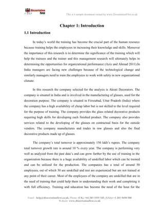 9
Email : help@dissertationfirst.co.uk, Phone: (UK) +44 203 3555345
Website: www.dissertationfirst.co.uk
This is a sample document owned by www.DissertationFirst.co.uk
Chapter 1: Introduction
1.1 Introduction
In today’s world the training has become the crucial part of the human resource because training
helps the employees inincreasingtheir knowledge and skills. Moreover the importance of this researchis to
determine the significance of the training which will help the trainees and the trainer and this management
research will ultimately helps in determining the opportunities for organizational performance (Aziz and
Ahmad 2011).In India managers are facing new challenges because of the technological change and
similarly managers need to train the employees to work with safety in new organizational climate.
In this researchthe company selectedfor the analysis is Akrati Decorators. The company is situated
in India and is involved in the manufacturing of glasses, used for the decoration purpose. The company is
situated in Firozabad, Uttar Pradesh (India) where the company has a high availability of cheap labor but is
not skilled to the level required for the purpose of training. The company provides the glass related
decorative products requiring high skills for developing each finished product. The company also provides
services related to the developing of the glasses on contractual basis for the outside vendors. The company
manufactures and trades in raw glasses and also the final decorative products made up of glasses.
The company’s total turnover is approximately 150 lakh’s rupees. The company total turnover growth rate is
around 10 % every year. The company is performing very well as analyzed from the past data’s and can grow
further by the use of training in the organization because there is a huge availability of unskilled labor which
can be trained and can be utilized for the production. The companies has a total of around 50 employees, out
of which 30 are unskilled and rest are experienced but are not trained at any point of their career. Most of the
employees of the company are unskilled that are in the need of training that could help them in understanding
their work and completing it with full efficiency.Training and education has become the need of the hour for
the company and for the productivity and profitability it is very important that proper training programs
should be organized within the company. These training programs must teach them how to handle the new
 