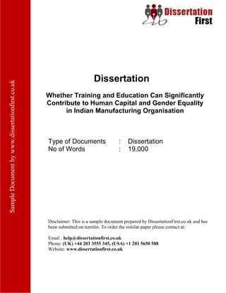 Dissertation
Whether Training and Education Can Significantly
Contribute to Human Capital and Gender Equality in
Indian Manufacturing Organisation
Type of Documents : Dissertation
No of Words : 19,000
Disclaimer: This is a sample document prepared by DissertationFirst.co.uk and has been
submitted on turnitin. To order the similar paper please contact at:
Email : help@dissertationfirst.co.uk
Phone: (UK) +44 203 3555 345
Website: www.dissertationfirst.co.uk
 
