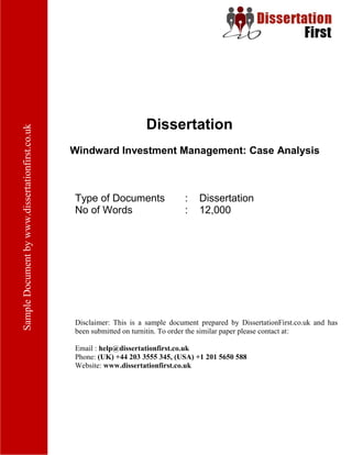 Dissertation
Windward Investment Management: Case Analysis
Type of Documents : Dissertation
No of Words : 12,000
Disclaimer: This is a sample document prepared by DissertationFirst.co.uk and has been
submitted on turnitin. To order the similar paper please contact at:
Email : help@dissertationfirst.co.uk
Phone: (UK) +44 203 3555 345
Website: www.dissertationfirst.co.uk
 