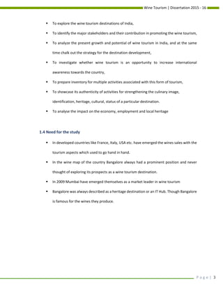 Wine Tourism | Dissertation 2015 - 16
P a g e | 3
 To explore the wine tourism destinations of India,
 To identify the major stakeholders and their contribution in promoting the wine tourism,
 To analyze the present growth and potential of wine tourism in India, and at the same
time chalk out the strategy for the destination development,
 To investigate whether wine tourism is an opportunity to increase international
awareness towards the country,
 To prepare inventory for multiple activities associated with this form of tourism,
 To showcase its authenticity of activities for strengthening the culinary image,
identification, heritage, cultural, status of a particular destination.
 To analyse the impact on the economy, employment and local heritage
1.4 Need for the study
 In developed countries like France, Italy, USA etc. have emerged the wines sales with the
tourism aspects which used to go hand in hand.
 In the wine map of the country Bangalore always had a prominent position and never
thought of exploring its prospects as a wine tourism destination.
 In 2009 Mumbai have emerged themselves as a market leader in wine tourism
 Bangalore was always described as a heritage destination or an IT Hub. Though Bangalore
is famous for the wines they produce.
 