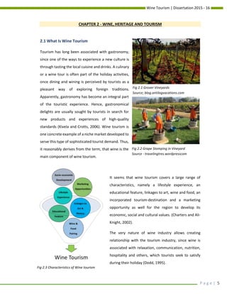 Wine Tourism | Dissertation 2015 - 16
P a g e | 5
CHAPTER 2 - WINE, HERITAGE AND TOURISM
2.1 What Is Wine Tourism
Tourism has long been associated with gastronomy,
since one of the ways to experience a new culture is
through tasting the local cuisine and drinks. A culinary
or a wine tour is often part of the holiday activities,
once dining and wining is perceived by tourists as a
pleasant way of exploring foreign traditions.
Apparently, gastronomy has become an integral part
of the touristic experience. Hence, gastronomical
delights are usually sought by tourists in search for
new products and experiences of high-quality
standards (Kivela and Crotts, 2006). Wine tourism is
one concrete example of a niche market developed to
serve this type of sophisticated tourist demand. Thus,
it reasonably derives from the term, that wine is the
main component of wine tourism.
It seems that wine tourism covers a large range of
characteristics, namely a lifestyle experience, an
educational feature, linkages to art, wine and food, an
incorporated tourism-destination and a marketing
opportunity as well for the region to develop its
economic, social and cultural values. (Charters and Ali-
Knight, 2002).
The very nature of wine industry allows creating
relationship with the tourism industry, since wine is
associated with relaxation, communication, nutrition,
hospitality and others, which tourists seek to satisfy
during their holiday (Dodd, 1995).
Fig 2.1 Grover Vineyards
Source; blog.antilogvacations.com
Fig 2.2 Grape Stomping in Vineyard
Source - travelingtres.wordpresscom
Fig 2.3 Characteristics of Wine tourism
 