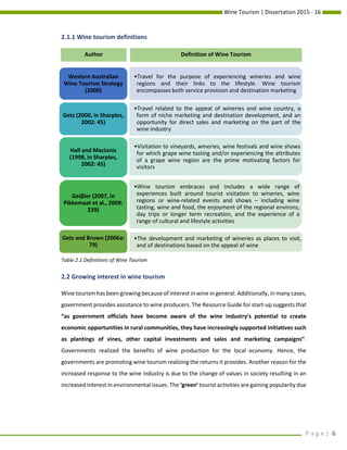Wine Tourism | Dissertation 2015 - 16
P a g e | 6
2.1.1 Wine tourism definitions
2.2 Growing interest in wine tourism
Wine tourism has been growing because of interest in wine in general. Additionally, in many cases,
government provides assistance to wine producers. The Resource Guide for start-up suggests that
“as government officials have become aware of the wine industry’s potential to create
economic opportunities in rural communities, they have increasingly supported initiatives such
as plantings of vines, other capital investments and sales and marketing campaigns”.
Governments realized the benefits of wine production for the local economy. Hence, the
governments are promoting wine tourism realizing the returns it provides. Another reason for the
increased response to the wine industry is due to the change of values in society resulting in an
increased interest in environmental issues. The ‘green’ tourist activities are gaining popularity due
•Travel for the purpose of experiencing wineries and wine
regions and their links to the lifestyle. Wine tourism
encompasses both service provision and destination marketing
Western Australian
Wine Tourism Strategy
(2000)
•Travel related to the appeal of wineries and wine country, a
form of niche marketing and destination development, and an
opportunity for direct sales and marketing on the part of the
wine industry
Getz (2000, in Sharples,
2002: 45)
•Visitation to vineyards, wineries, wine festivals and wine shows
for which grape wine tasting and/or experiencing the attributes
of a grape wine region are the prime motivating factors for
visitors
Hall and Macionis
(1998, in Sharples,
2002: 45)
•Wine tourism embraces and includes a wide range of
experiences built around tourist visitation to wineries, wine
regions or wine-related events and shows – including wine
tasting, wine and food, the enjoyment of the regional environs,
day trips or longer term recreation, and the experience of a
range of cultural and lifestyle activities
Geiβler (2007, in
Pikkemaat et al., 2009:
239)
•The development and marketing of wineries as places to visit,
and of destinations based on the appeal of wine
Getz and Brown (2006a:
79)
Author Definition of Wine Tourism
Table 2.1 Definitions of Wine Tourism
 