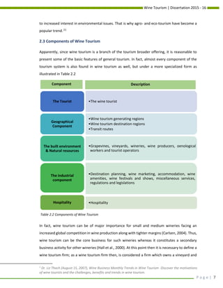 Wine Tourism | Dissertation 2015 - 16
P a g e | 7
to increased interest in environmental issues. That is why agro- and eco-tourism have become a
popular trend.[1]
2.3 Components of Wine Tourism
Apparently, since wine tourism is a branch of the tourism broader offering, it is reasonable to
present some of the basic features of general tourism. In fact, almost every component of the
tourism system is also found in wine tourism as well, but under a more specialized form as
illustrated in Table 2.2
In fact, wine tourism can be of major importance for small and medium wineries facing an
increased global competition in wine production along with tighter margins (Carlsen, 2004). Thus,
wine tourism can be the core business for such wineries whereas it constitutes a secondary
business activity for other wineries (Hall et al., 2000). At this point then it is necessary to define a
wine tourism firm; as a wine tourism firm then, is considered a firm which owns a vineyard and
1
Dr. Liz Thach (August 15, 2007), Wine Business Monthly Trends in Wine Tourism- Discover the motivations
of wine tourists and the challenges, benefits and trends in wine tourism.
•The wine touristThe Tourist
•Wine tourism generating regions
•Wine tourism destination regions
•Transit routes
Geographical
Component
•Grapevines, vineyards, wineries, wine producers, oenological
workers and tourist operators
The built environment
& Natural resources
•Destination planning, wine marketing, accommodation, wine
amenities, wine festivals and shows, miscellaneous services,
regulations and legislations
The industrial
component
•HospitalityHospitality
Component Description
Table 2.2 Components of Wine Tourism
 