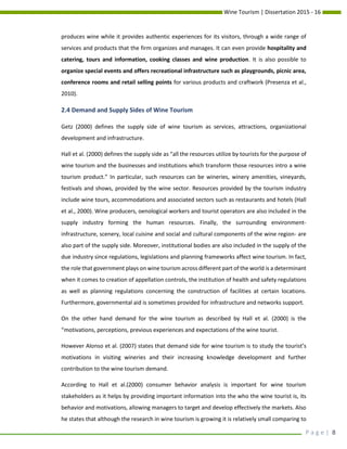 Wine Tourism | Dissertation 2015 - 16
P a g e | 8
produces wine while it provides authentic experiences for its visitors, through a wide range of
services and products that the firm organizes and manages. It can even provide hospitality and
catering, tours and information, cooking classes and wine production. It is also possible to
organize special events and offers recreational infrastructure such as playgrounds, picnic area,
conference rooms and retail selling points for various products and craftwork (Presenza et al.,
2010).
2.4 Demand and Supply Sides of Wine Tourism
Getz (2000) defines the supply side of wine tourism as services, attractions, organizational
development and infrastructure.
Hall et al. (2000) defines the supply side as “all the resources utilize by tourists for the purpose of
wine tourism and the businesses and institutions which transform those resources intro a wine
tourism product.” In particular, such resources can be wineries, winery amenities, vineyards,
festivals and shows, provided by the wine sector. Resources provided by the tourism industry
include wine tours, accommodations and associated sectors such as restaurants and hotels (Hall
et al., 2000). Wine producers, oenological workers and tourist operators are also included in the
supply industry forming the human resources. Finally, the surrounding environment-
infrastructure, scenery, local cuisine and social and cultural components of the wine region- are
also part of the supply side. Moreover, institutional bodies are also included in the supply of the
due industry since regulations, legislations and planning frameworks affect wine tourism. In fact,
the role that government plays on wine tourism across different part of the world is a determinant
when it comes to creation of appellation controls, the institution of health and safety regulations
as well as planning regulations concerning the construction of facilities at certain locations.
Furthermore, governmental aid is sometimes provided for infrastructure and networks support.
On the other hand demand for the wine tourism as described by Hall et al. (2000) is the
“motivations, perceptions, previous experiences and expectations of the wine tourist.
However Alonso et al. (2007) states that demand side for wine tourism is to study the tourist’s
motivations in visiting wineries and their increasing knowledge development and further
contribution to the wine tourism demand.
According to Hall et al.(2000) consumer behavior analysis is important for wine tourism
stakeholders as it helps by providing important information into the who the wine tourist is, its
behavior and motivations, allowing managers to target and develop effectively the markets. Also
he states that although the research in wine tourism is growing it is relatively small comparing to
 