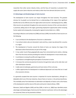 Wine Tourism | Dissertation 2015 - 16
P a g e | 9
researches from other service industry niches, and the focus of researches is prevalent from
supply side actors (wine industries and makers) rather than from demand side (wine tourists).
2.5 Advantages and disadvantages of wine tourism
The development of wine tourism can impact throughout the local economy. The greatest
stimulus for its growth can be derived from an understanding of the range of the significant
benefits that can be offered across the region where wine tourism is developing (Correia, 2006).
Wine tourism acts positively throughout the socio-economic structure of the rural area where it
is practiced, adding value to the region, generating employment opportunities while increasing
human capital and consequently, increasing the regional income (Gatti et al., 2003).
According to Macionis and Cambourne (1998) and Szivas (1999), the benefits of wine tourism are
the following:
 It can contribute to the development of tourism in a destination
 It can attract visitors who are interested in wine and thus, create new demand for a country
or a region
 The development of tourism around the theme of wine can improve the image of the
destination where food and wine are part of this image
 It may scatter tourist flows geographically away from entrenched tourist centers, relieving
them from the stress and also providing the motives for development in more remote areas
 It contributes to raising the profile and image of wine
 It contributes to strengthening the perception of consumers on wine
 It Increases the commercial potential of wineries through direct sales at the cellar door and
other distribution channels
 It adds value to landscapes, gastronomy and local culture of the rural areas
 It offers opportunities for development in traditional depressed rural areas that are in need
of an economic stimulus.
It is generally accepted that wine tourism is important for tourism destinations, although it is
debatable which one of the two industries, those of wine or tourism, is the primary beneficiary.
This inevitably varies from destination to destination and depends on factors such as the history
of the development and the nature of the wine and tourism industry (Szivas, 1999).
Moreover, Dodd and Bigotte (1995) and Day (1996, in Hall et al., 2000) have identified certain
advantages and disadvantages of wine tourism for wineries in particular. As far as the advantages
are concerned, these can be presented as follows:
 