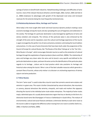 Wine Tourism | Dissertation 2015 - 16
P a g e | 11
synergy of actions to benefit both industries. Notwithstanding challenges and difficulties of wine
tourism, most of the relevant literature (Charters and Ali-Knight, 2002, Carlsen, 2004 and Hall et
al., 2000) emphasize its advantages with growth of the depressed rural areas and increased
revenues for the wineries being the most frequently mentioned ones.
2.6 Relationship between Wine, Heritage and Tourism
Wine today is the most sought after lavish and most luxurious dynamic product creating a socio
economic bondage among the locals and also spreading the aura of happiness and celebration in
the society. The heritage of a particular destination is also leveraged by significance of wine and
winery visitation and vineyards. The richness of the particular place is also enhanced by the
strength of the wine and its reputation; even the cultural and heritage experience of the tourist
is again envisaged by the perfect mix of wine and winery visitation culminating the local tradition
and practices. It is the case of some itineraries that have been built under the programme of the
Council of Europe for cultural Routes, like ‘The Routes of the Olive Treb=ge ae’ or the “Iter Vitis –
Wine Routes in Europe”, which encourages thematic tourism as well as the protection of cultural
heritage through the exploitation of typical products (Asero and Patti, 2009b). The relationship of
wine and heritage very closer when the wine and its brand is very specific and defined to the
particular destinations or place ,and even the wine carries the identification of the particular place
regards to its heritage , culture and its local practice which also proclaims its heritage and
historical value among the tourist. Wine is one of the best valuable resources which generate a
constant flow of tourists, whose only motive is to discover an enchanting experience of winery
sojourn and wine production.
2.7 Wine Routes
The term “wine route” is used to describe a tourist route that connects several wine estates and
wineries in a given area. This route is further characterized by natural attractions, like mountains
or scenery, physical attractions like wineries, vineyards, and roads and markers like signposts
directing the tourist to the individual wine route estate enterprises. The majority of wine routes
imply a delimited space of a usually demarcated wine region that has an identity on the form of a
distinctive brand name like Champagne in France or Stellenbosch in South Africa. The mixture of
environmental, cultural and social features attributes a distinctive identity to each wine route so
the tourist is able to recognize the difference when moving from one route to another (Hall et al.,
2000, in Vlachvei and Notta, 2009).
 