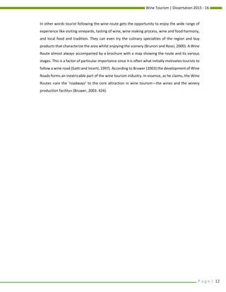 Wine Tourism | Dissertation 2015 - 16
P a g e | 12
In other words tourist following the wine route gets the opportunity to enjoy the wide range of
experience like visiting vineyards, tasting of wine, wine making process, wine and food harmony,
and local food and tradition. They can even try the culinary specialties of the region and buy
products that characterize the area whilst enjoying the scenery (Brunori and Rossi, 2000). A Wine
Route almost always accompanied by a brochure with a map showing the route and its various
stages. This is a factor of particular importance since it is often what initially motivates tourists to
follow a wine road (Gatti and Incerti, 1997). According to Bruwer (2003) the development of Wine
Roads forms an inextricable part of the wine tourism industry. In essence, as he claims, the Wine
Routes «are the ‘roadways’ to the core attraction in wine tourism—the wines and the winery
production facility» (Bruwer, 2003: 424).
 