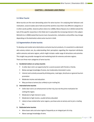 Wine Tourism | Dissertation 2015 - 16
P a g e | 13
CHAPTER 3 - ENVISAGED USER PROFILE
3.1 Wine Tourist
Wine tourists are the main demanding actors for wine tourism. For analyzing their behavior and
motivation, several studies were held around the world to class them into different categories or
in other words profiles. Several authors Getz et al. (2006), Marzo-Navaro et al. (2010) noticed the
lack of the specific researches in this field, but it is plausible the increasing interest in the subject.
Mitchell et al. (2000) stated that tourist main characteristic, motivations and profiles may change
depending on the destination where wine tourism is held.
3.2 Segmentation of wine tourists
To develop and market wine destinations and wine tourism products, it is essential to understand
who winery visitors are, by understanding their perception regarding the important attributes
within wineries and wine regions, which might include a wide range of attractions and activities.
This insight may provide managerial and marketing tools for wineries and wine regions.
There are three main categories of wine tourists-
1. Accidental visitors or curious tourists
 A cellar door visit is an opportunity for a social occasion with friends or family.
 Below average knowledge of wines, but moderately interested in wine.
 Interest and curiosity aroused by drinking wine, road signs, brochures or general tourism
promotion
 Moderate income and education.
 May purchase at winery but unlikely to join mailing list.
2. Interested wine tourists
 Cellar door visit is an enhancement to their trip, but not the prime motivation for
visiting the region.
 Moderate to high interest in wine.
 Moderate to high income, usually tertiary educated.
 Likely to have visited other wine regions, purchase wine at winery and to join a mailing
list.
3. Dedicated wine tourists
 Wine lovers who visit wine regions frequently as an integral part of a trip.
 Above average knowledge of wine.
 