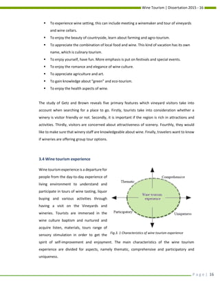 Wine Tourism | Dissertation 2015 - 16
P a g e | 16
 To experience wine setting, this can include meeting a winemaker and tour of vineyards
and wine cellars.
 To enjoy the beauty of countryside, learn about farming and agro-tourism.
 To appreciate the combination of local food and wine. This kind of vacation has its own
name, which is culinary tourism.
 To enjoy yourself, have fun. More emphasis is put on festivals and special events.
 To enjoy the romance and elegance of wine culture.
 To appreciate agriculture and art.
 To gain knowledge about “green” and eco-tourism.
 To enjoy the health aspects of wine.
The study of Getz and Brown reveals five primary features which vineyard visitors take into
account when searching for a place to go. Firstly, tourists take into consideration whether a
winery is visitor friendly or not. Secondly, it is important if the region is rich in attractions and
activities. Thirdly, visitors are concerned about attractiveness of scenery. Fourthly, they would
like to make sure that winery staff are knowledgeable about wine. Finally, travelers want to know
if wineries are offering group tour options.
3.4 Wine tourism experience
Wine tourism experience is a departure for
people from the day-to-day experience of
living environment to understand and
participate in tours of wine tasting, liquor
buying and various activities through
having a visit on the Vineyards and
wineries. Tourists are immersed in the
wine culture baptism and nurtured and
acquire listen, materials, tours range of
sensory stimulation in order to get the
spirit of self-improvement and enjoyment. The main characteristics of the wine tourism
experience are divided for aspects, namely thematic, comprehensive and participatory and
uniqueness.
Fig.3. 1 Characteristics of wine tourism experience
 