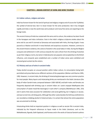 Wine Tourism | Dissertation 2015 - 16
P a g e | 20
CHAPTER 4 - INDIAN CONTEXT OF WINE AND WINE TOURISM
4.1 Indian culture, religion and wine
India has forever known for the land of spiritual and religious insignia and of course the Taj Mahal,
the symbol of eternal love. But it is lesser known for the wine production. But it has changed
rapidly and India is now the world class wine producer and many fine wines are exporting to the
foreign lands.
The ancient history of India has rooted with the wine and its culture, the evidence has been found
in the Harappan and Indus civilization. Even in the India’s religious scriptures evokes about the
wine and its use and it’s termed as Somarasa and associated with Indra, the king of gods. It was
poured as a libation and drunk in many festivals and auspicious occasions. However, contrary to
the ancient historic evidence, the culture of alcohol is the social taboo in India. During the Moghul
conquest and settlement in 12th century onwards the rulers refrain from the drinking of alcohols
as per their religious norms, but wine in India became very popular and accepted due to the British
influence, and vineyards were established and a number of Indian wines were exhibited and
received great acclaim by the visitors.
4.2 History and use of wine in ancient India
Today alcohol occupies an unusual position within Indian culture, its consumption being both
permitted and proscribed across different sections of the population (Mohan and Sharma 1995,
128). However, in ancient India, the drinking of intoxicating beverages was very common practice
for most people. Many liquors and intoxicating drinks are mentioned in the Vedic Literature (the
body of Indian Sanskrit texts composed between 1500–500 BC) and both males and females are
frequently depicted with drinking cups in ancient Indian art. Lovers enjoyed Madhupana (the
consumption of sweet mead-like beverages) in each other’s company (Mahdihassan 1981, 223)
and it seems that every occasion for celebration and social gathering, be it religious or secular,
and was turned into a drinking party. Although few other castes besides the Kshtriya and Brahmins
are recorded as imbibing alcohol in historical texts, it is certain that almost the entire population
was accustomed to drinking.
Intoxicating drinks held an important position in religious as well as secular life in ancient India,
indicated by the frequent references to liquor made in the Vedic Literature, such as the
Mahabharata, Rgveda, Gath-Saptasati, and Puranas and in the works of classical Sanskrit authors
 