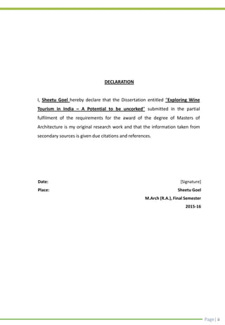 Page| ii
DECLARATION
I, Sheetu Goel hereby declare that the Dissertation entitled “Exploring Wine
Tourism in India – A Potential to be uncorked” submitted in the partial
fulfilment of the requirements for the award of the degree of Masters of
Architecture is my original research work and that the information taken from
secondary sources is given due citations and references.
[Signature]
Sheetu Goel
M.Arch (R.A.), Final Semester
2015-16
Date:
Place:
 