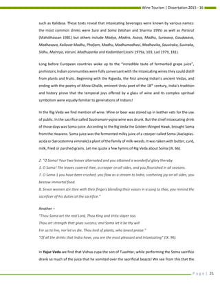 Wine Tourism | Dissertation 2015 - 16
P a g e | 21
such as Kalidasa. These texts reveal that intoxicating beverages were known by various names:
the most common drinks were Sura and Soma (Mohan and Sharma 1995) as well as Parisrut
(Mahdihassan 1981) but others include Madya, Madira, Asava, Madhu, Surasava, Gaudasava,
Madhasava, Kailavat Madhu, Phaljam, Madhu, Madhumadhavi, Madhavika, Sauviraka, Suviraka,
Sidhu, Maireya, Varuni, Madhuparka and Kadambari (Joshi 1979a, 103; Lad 1979, 181).
Long before European countries woke up to the “incredible taste of fermented grape juice”,
prehistoric Indian communities were fully conversant with the intoxicating wines they could distill
from plants and fruits. Beginning with the Rigveda, the first among Indian’s ancient Vedas, and
ending with the poetry of Mirza Ghalib, eminent Urdu poet of the 18th
century, India’s tradition
and history prove that the temporal joys offered by a glass of wine and its complex spiritual
symbolism were equally familiar to generations of Indians!
In the Rig-Veda we find mention of wine. Wine or beer was stored up in leather vats for the use
of public. In the sacrifice called Sautramani-yajna wine was drunk. But the chief intoxicating drink
of those days was Soma-juice. According to the Rig Veda the Golden-Winged Hawk, brought Soma
from the Heavens. Soma juice was the fermented milky juice of a creeper called Soma (Aaclepias-
acida or Sarcostemna viminale) a plant of the family of milk-weeds. It was taken with butter, curd,
milk, fried or parched grains. Let me quote a few hymns of Rig Veda about Soma (IX. 66).
2. "O Soma! Your two leaves alternated and you attained a wonderful glory thereby.
3. O Soma! The leaves covered thee, a creeper on all sides, and you flourished in all seasons.
7. O Soma 1 you have been crushed, you flow as a stream to Indra, scattering joy on all sides, you
bestow immortal food.
8. Seven women stir thee with their fingers blending their voices in a song to thee, you remind the
sacrificer of his duties at the sacrifice."
Another –
"Thou Soma art the real Lord, Thou King and Vrita slayer too.
Thou art strength that gives success; and Soma let it be thy will
For us to live, nor let us die. Thou lord of plants, who lovest praise."
"Of all the drinks that Indra have, you are the most pleasant and intoxicating" (IX. 96).
In Yajur Veda we find that Vishva-rupa the son of Tuashtar, while performing the Soma sacrifice
drank so much of the juice that he vomited over the sacrificial beasts! We see from this that the
 