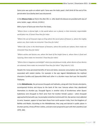 Wine Tourism | Dissertation 2015 - 16
P a g e | 22
Soma juice was quite an ardent spirit. Soma was the Vedic poets' chief drink till the end of the
period when Sura (barley beer) was discovered.
In the Atharva-Veda we find in the after-life i. e. after death the devout are provided with seas of
wine, butter, sugar, milk etc, (4-34-6.)
With a hymn of Soma we retire from the Vedas,
"Where there is eternal light, in the world where sun is placed, in that immortal, imperishable
world place me, O Soma! Flow thou for Indra.
"Where the son of Vivasvat reigns as King where the secret place of heaven is, where the mighty
waters are, there make me immortal. Flow thou for Indra!
"Where life is free in the third heaven of heavens, where the worlds are radiant, there make me
immortal! Flow thou for Indra!
"Where wishes and desires are, where the bowl of the bright Soma is, where there is food and
rejoicing, there make me immortal 1 Flow thou for Indra!
"Where there is happiness and delight^ where joy and pleasure reside, where desires of our desires
are attained, there make me immortal! Flow thou for Indra!” (Rig Veda IX, 113).
Despite the many perceived benefits of Sura and Soma, excessive consumption was frequently
associated with violent clashes. For example in the epic legend Mahabharata the mythical
characters Sundha and Upasunda killed each other in a drunken mace duel over the beautiful
Tilottama.
In the Mahabharata, the princesses Draupadi and Subhadra, along with their female attendants,
accompanied Krishna and Arjuna to the bank of the river Yamuna where they abandoned
themselves to drunken joy. Draupadi figures in another story of drunkenness when Queen
Sudeshana sent Draupadi to fetch wine from her brother Kichak’s palace – when Draupadi
approached Kichak with a jar, he promptly invited her to drink with him. &e women most addicted
to wine, however, appear to have been those from north-western India, from the kingdoms of
Bahlika and Madra. According to the Mahabharata, they sang and danced in public places in
drunken parties, threw off their clothes, and were even prepared to part with their jewellery (Lad
1979, 182).
 