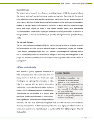 Wine Tourism | Dissertation 2015 - 16
P a g e | 23
Muslim influence
The Koran is said to have only two references to drinking (Hassan, 1922). One is said to indicate
that there is both profit and sin in drinking, only the sin is greater than the profit. The second
exhorts believers to shun wine, gambling and statues stating that they are an abomination of
Satan’s works. Although Prophet Muhammad’s teachings created a Muslim antipathy towards
drinking, in the later Caliphate rule, the use of intoxicants increased. Although emperor Jehangir
forbad wine for his subjects, he is said to have allowed himself a license, as he ‘had become
accustomed to take wine from his eighth year’ and had considerably reduced his intake when ‘it
took great effect on me I set about reducing its quantity’ (Jahangir’s memoirs quoted in Atreya,
1938).
The East India Company
The East India Company introduced in 1790, for the first time, excise duty on alcohol as a regular
source of revenue. According to Hassan, it was the advent of the East India Company that provided
a fresh stimulus for intemperance in India. The Company’s ‘insatiable passion for money, led it to
look to excise as a legitimate source of revenue’. It began to ‘encourage the drinking habits of the
people and devised ways and means to enhance this revenue regardless of the baneful effects of
such a policy’.
4.3 Wine tourism in India
Wine tourism is gaining significant momentum in
India. Many vineyards in India have in place their own
tasting rooms so that the wine lovers can enjoy
travelling to and exploring the wine regions in India.
India is a country with an ancient winemaking
tradition but a very new and emerging wine producing
industry. The first vines were planted long before the
20th Century and, as incredible as it sounds, wine-
making has existed throughout most of India's history,
encouraged by the Portuguese and subsequent British
colonizers. Yet, India must be the country people least associate with wine, which makes its
discovery and exploration all the more exciting for the wine lover. Eighty percent consumption of
wine in India is confined to major cities such as Mumbai (39%), Delhi (23%), Bangalore (9%) and
the Goa (9%).
 
