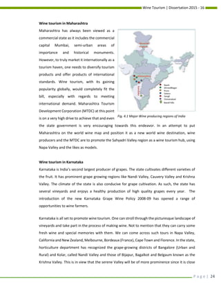 Wine Tourism | Dissertation 2015 - 16
P a g e | 24
Wine tourism in Maharashtra
Maharashtra has always been viewed as a
commercial state as it includes the commercial
capital Mumbai, semi-urban areas of
importance and historical monuments.
However, to truly market it internationally as a
tourism haven, one needs to diversify tourism
products and offer products of international
standards. Wine tourism, with its gaining
popularity globally, would completely fit the
bill, especially with regards to meeting
international demand. Maharashtra Tourism
Development Corporation (MTDC) at this point
is on a very high drive to achieve that and even
the state government is very encouraging towards this endeavor. In an attempt to put
Maharashtra on the world wine map and position it as a new world wine destination, wine
producers and the MTDC are to promote the Sahyadri Valley region as a wine tourism hub, using
Napa Valley and the likes as models.
Wine tourism in Karnataka
Karnataka is India’s second largest producer of grapes. The state cultivates different varieties of
the fruit. It has prominent grape growing regions like Nandi Valley, Cauvery Valley and Krishna
Valley. The climate of the state is also conducive for grape cultivation. As such, the state has
several vineyards and enjoys a healthy production of high quality grapes every year. The
introduction of the new Karnataka Grape Wine Policy 2008-09 has opened a range of
opportunities to wine farmers.
Karnataka is all set to promote wine tourism. One can stroll through the picturesque landscape of
vineyards and take part in the process of making wine. Not to mention that they can carry some
fresh wine and special memories with them. We can come across such tours in Napa Valley,
California and New Zealand, Melbourne, Bordeaux (France), Cape Town and Florence. In the state,
horticulture department has recognized the grape-growing districts of Bangalore (Urban and
Rural) and Kolar, called Nandi Valley and those of Bijapur, Bagalkot and Belgaum known as the
Krishna Valley. This is in view that the serene Valley will be of more prominence since it is close
Fig. 4.1 Major Wine producing regions of India
 