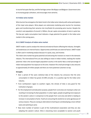 Wine Tourism | Dissertation 2015 - 16
P a g e | 25
to tourist hot spots like Goa, and the heritage centers like Bijapur and Belgaum. Government aims
at increasing grape cultivation, and encourages more wineries.
4.4 Indian wine market
Wine tourism has emerged as the latest trend in the Indian wine industry with active participation
of the major wine players. Wine players are extensively marketing wine tourism for monetary
gains and transforming their wineries into inns/hotels for promoting wine tourism. Despite the
country’s vast population of around 1.2 Billion, the per capita consumption of wine is quite low.
The low per capita consumption level indicates a huge potential for growth in the Indian wine
market in the coming years.
4.4.1 SWOT Analysis of Indian wine market
SWOT model is used to analyze the internal and external factors affecting the industry. Strengths
and weaknesses are internal factors. Opportunities and threats are external factors. SWOT model
is often used in marketing analysis because it is quick, easy, and intuitive.
The Indian wine market has great potential and attracting the investors to invest in the domestic
industry. The international firms are also willing to invest in Indian market, realizing the market
potential. India is the second largest population country in the world. Now a small percentage of
Indian total population has exposure to the wine. However this small percentage is also amounts
to approximately 24 million people and there are more potential customers to tap.
Strengths
 Over a period of five years statistical data of the industry has announce that the wine
consumption in Indian has grown 25-30% annually. It is a positive sign for the Indian wine
industry.
 From northwestern region to southern region, the climate of India is very good for the
Cultivation of grapes.
 For the employment and education purpose, people from rural areas are moving to urban are
resulting in increasing of urban population. In urban region, people are getting more exposure
to the western culture in comparison to the people from rural area and which is leading to
increase in consumption of wine. Youth are consuming the alcohol at an early age because of
various reasons. They are craving an alternative to hard liquors and developing a more refined
taste and switching to wine.
 Now more number of women is part of the multinational corporation and they are also
adopting the western culture. Wine is becoming more acceptable to women and youth
 