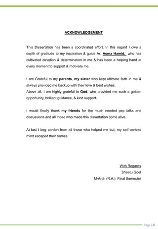 Page| iii
ACKNOWLEDGEMENT
This Dissertation has been a coordinated effort. In this regard I owe a
depth of gratitude to my inspiration & guide Ar. Asma Hamid, who has
cultivated devotion & determination in me & has been a helping hand at
every moment to support & motivate me.
I am Grateful to my parents, my sister who kept ultimate faith in me &
always provided me backup with their love & best wishes.
Above all, I am highly grateful to God, who provided me such a golden
opportunity, brilliant guidance, & kind support.
I would finally thank my friends for the much needed pep talks and
discussions and all those who made this dissertation come alive.
At last I beg pardon from all those who helped me but, my self-centred
mind escaped their names.
With Regards
Sheetu Goel
M-Arch (R.A.) Final Semester
 