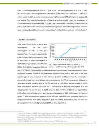 Wine Tourism | Dissertation 2015 - 16
P a g e | 31
from 13.0 million liters (ML) in 2010 to 11.0 ML in 2011 and improved slightly in 2012 to 11.5 ML
(1.3 million cases). The wine production estimates of Maharashtra and Karnataka is 14.2 ML (1.58
million cases) in 2014, as cooler temperatures during February and March improved grape yields
and quality. The expanded production of key wineries has steadily raised the production of
Karnataka and was estimated at 5 ML (555,000 cases), a jump of 1.3 ML (145,000 cases) from the
previously has eased the license requirements and regulations for establishing wineries and wine
retail outlets and established two wine industrial parks to facilitate investment in the industry.[2]
4.5.2 Wine consumption
India ranks 77th in terms of world wine
consumption. The per capita
consumption in India is only 0.07
L/person/year. The country accounts for
0.8% of the total wine consumed in Asia.
In India 80% of wine consumption is
confined to major cities such as Mumbai
(39%), Delhi (23%), Bangalore (9%) and
Goa (9%).[3]
Major factors adding to the higher wine consumption are growing population, higher
disposable incomes, relaxation on government regulation and policies. Red wine is the most
popular type of wine consumed in India followed by white and Rose wines. The consumption
pattern of wine varieties is as follows: red wine accounting for 45% of consumption followed by
white wine at 40%, sparkling wine at 10-15% and rosé at 1-5%. There was an increase of 16.3%
wine consumption between 2012 and 2013. More than 61% of wine consumption is of red
category and is expected to grow by 71.6% between 2013 and 2017. In 2013 it was reported that
0.93 million cases of Indian wines were consumed as against to 0.28 million cases of imported
wines. [4]
Wine consumption appeared to be nil from 2000-2002 and improved slightly in a
progressive manner from 2003, dropped in 2009 and slightly improved in 2010 and then the
consumption levels reached gradually to 15 ML in 2014 (Figure 4.3).
2
Sathish BS, Chandra S (2012) Wine marketing an untamed market in India. Radix Int J Res Soc Sci 1: 1-17.
3
Thaliath A, Kumar DN (2014) Impact of quality factors and internal factors in the buying decisions of wine
patrons: Critical factors in bench marking wine tourism development and management. Int J Recent
Scientific Res 5: 1091- 1097.
4
Bhaduri S (2014) Wine consumption in India to increase 73.5% in four year.
Fig. 4.3 Wine consumption in India (2000-2014)
Source; J Food Processing & Beverages October 2015
 
