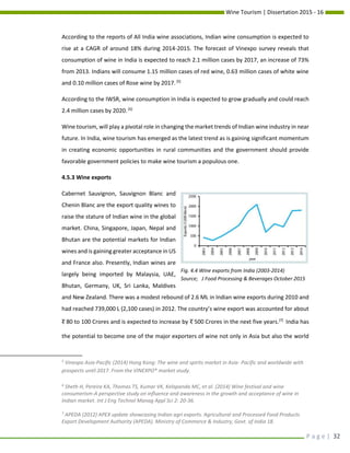 Wine Tourism | Dissertation 2015 - 16
P a g e | 32
According to the reports of All India wine associations, Indian wine consumption is expected to
rise at a CAGR of around 18% during 2014-2015. The forecast of Vinexpo survey reveals that
consumption of wine in India is expected to reach 2.1 million cases by 2017, an increase of 73%
from 2013. Indians will consume 1.15 million cases of red wine, 0.63 million cases of white wine
and 0.10 million cases of Rose wine by 2017.[5]
According to the IWSR, wine consumption in India is expected to grow gradually and could reach
2.4 million cases by 2020.[6]
Wine tourism, will play a pivotal role in changing the market trends of Indian wine industry in near
future. In India, wine tourism has emerged as the latest trend as is gaining significant momentum
in creating economic opportunities in rural communities and the government should provide
favorable government policies to make wine tourism a populous one.
4.5.3 Wine exports
Cabernet Sauvignon, Sauvignon Blanc and
Chenin Blanc are the export quality wines to
raise the stature of Indian wine in the global
market. China, Singapore, Japan, Nepal and
Bhutan are the potential markets for Indian
wines and is gaining greater acceptance in US
and France also. Presently, Indian wines are
largely being imported by Malaysia, UAE,
Bhutan, Germany, UK, Sri Lanka, Maldives
and New Zealand. There was a modest rebound of 2.6 ML in Indian wine exports during 2010 and
had reached 739,000 L (2,100 cases) in 2012. The country’s wine export was accounted for about
र 80 to 100 Crores and is expected to increase by र 500 Crores in the next five years.[7]
India has
the potential to become one of the major exporters of wine not only in Asia but also the world
5
Vinexpo Asia-Pacific (2014) Hong Kong: The wine and spirits market in Asia- Pacific and worldwide with
prospects until 2017. From the VINEXPO* market study.
6
Sheth H, Pereira KA, Thomas TS, Kumar VK, Kelapanda MC, et al. (2014) Wine festival and wine
consumerism-A perspective study on influence and awareness in the growth and acceptance of wine in
Indian market. Int J Eng Technol Manag Appl Sci 2: 20-36.
7
APEDA (2012) APEX update showcasing Indian agri exports. Agricultural and Processed Food Products
Export Development Authority (APEDA). Ministry of Commerce & Industry, Govt. of India 18.
Fig. 4.4 Wine exports from India (2003-2014)
Source; J Food Processing & Beverages October 2015
 