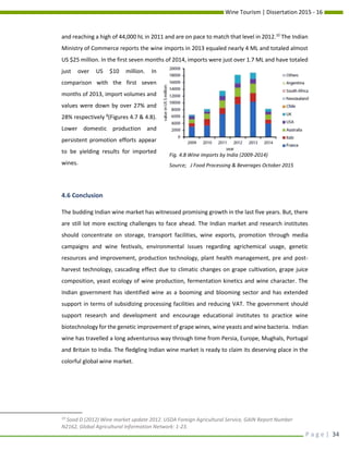 Wine Tourism | Dissertation 2015 - 16
P a g e | 34
and reaching a high of 44,000 hL in 2011 and are on pace to match that level in 2012.10
The Indian
Ministry of Commerce reports the wine imports in 2013 equaled nearly 4 ML and totaled almost
US $25 million. In the first seven months of 2014, imports were just over 1.7 ML and have totaled
just over US $10 million. In
comparison with the first seven
months of 2013, import volumes and
values were down by over 27% and
28% respectively 8
(Figures 4.7 & 4.8).
Lower domestic production and
persistent promotion efforts appear
to be yielding results for imported
wines.
4.6 Conclusion
The budding Indian wine market has witnessed promising growth in the last five years. But, there
are still lot more exciting challenges to face ahead. The Indian market and research institutes
should concentrate on storage, transport facilities, wine exports, promotion through media
campaigns and wine festivals, environmental issues regarding agrichemical usage, genetic
resources and improvement, production technology, plant health management, pre and post-
harvest technology, cascading effect due to climatic changes on grape cultivation, grape juice
composition, yeast ecology of wine production, fermentation kinetics and wine character. The
Indian government has identified wine as a booming and blooming sector and has extended
support in terms of subsidizing processing facilities and reducing VAT. The government should
support research and development and encourage educational institutes to practice wine
biotechnology for the genetic improvement of grape wines, wine yeasts and wine bacteria. Indian
wine has travelled a long adventurous way through time from Persia, Europe, Mughals, Portugal
and Britain to India. The fledgling Indian wine market is ready to claim its deserving place in the
colorful global wine market.
10
Sood D (2012) Wine market update 2012. USDA Foreign Agricultural Service, GAIN Report Number
N2162, Global Agricultural Information Network: 1-23.
Fig. 4.8 Wine imports by India (2009-2014)
Source; J Food Processing & Beverages October 2015
 