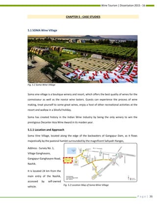 Wine Tourism | Dissertation 2015 - 16
P a g e | 36
CHAPTER 5 - CASE STUDIES
5.1 SOMA Wine Village
Soma vine village is a boutique winery and resort, which offers the best quality of wines for the
connoisseur as well as the novice wine tasters. Guests can experience the process of wine
making, treat yourself to some great wines, enjoy a host of other recreational activities at the
resort and wallow in a blissful holiday.
Soma has created history in the Indian Wine Industry by being the only winery to win the
prestigious Decanter Asia Wine Award in its maiden year.
5.1.1 Location and Approach
Soma Vine Village, located along the edge of the backwaters of Gangapur Dam, as it flows
majestically by the pastoral hamlet surrounded by the magnificent Sahyadri Ranges,
Address - Survey No. 1,
Village Ganghavare,
Gangapur-Ganghavare Road,
Nashik.
It is located 24 km from the
main entry of the Nashik,
accessed by self-owned
vehicle.
Fig. 5.2 Location Map of Soma Wine Village
Fig. 5.1 Soma Wine Village
 