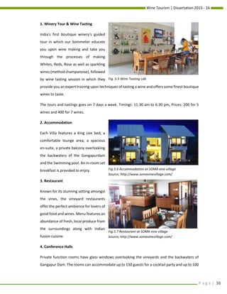 Wine Tourism | Dissertation 2015 - 16
P a g e | 38
1. Winery Tour & Wine Tasting
India's first boutique winery's guided
tour in which our Sommelier educate
you upon wine making and take you
through the processes of making
Whites, Reds, Rose as well as sparkling
wines (method champanoise), followed
by wine tasting session in which they
provide you an expert training upon techniques of tasting a wine and offers some finest boutique
wines to taste.
The tours and tastings goes on 7 days a week. Timings: 11:30 am to 6:30 pm, Prices: 200 for 5
wines and 400 for 7 wines.
2. Accommodation
Each Villa features a King size bed, a
comfortable lounge area, a spacious
en-suite, a private balcony overlooking
the backwaters of the Gangapurdam
and the Swimming pool. An in-room set
breakfast is provided to enjoy.
3. Restaurant
Known for its stunning setting amongst
the vines, the vineyard restaurants
offer the perfect ambience for lovers of
good food and wines. Menu features an
abundance of fresh, local produce from
the surroundings along with Indian
fusion cuisine.
4. Conference Halls
Private function rooms have glass windows overlooking the vineyards and the backwaters of
Gangapur Dam. The rooms can accommodate up to 150 guests for a cocktail party and up to 100
Fig. 5.5 Wine Tasting Lab
Fig.6.5 Accommodation at SOMA vine village
Source; http://www.somavinevillage.com/
Fig.5.6 Accommodation at SOMA vine village
Source; http://www.somavinevillage.com/
Fig.5.7 Restaurant at SOMA vine village
Source; http://www.somavinevillage.com/
 