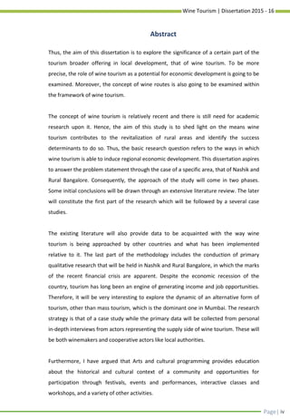 Wine Tourism | Dissertation 2015 - 16
Page| iv
Thus, the aim of this dissertation is to explore the significance of a certain part of the
tourism broader offering in local development, that of wine tourism. To be more
precise, the role of wine tourism as a potential for economic development is going to be
examined. Moreover, the concept of wine routes is also going to be examined within
the framework of wine tourism.
The concept of wine tourism is relatively recent and there is still need for academic
research upon it. Hence, the aim of this study is to shed light on the means wine
tourism contributes to the revitalization of rural areas and identify the success
determinants to do so. Thus, the basic research question refers to the ways in which
wine tourism is able to induce regional economic development. This dissertation aspires
to answer the problem statement through the case of a specific area, that of Nashik and
Rural Bangalore. Consequently, the approach of the study will come in two phases.
Some initial conclusions will be drawn through an extensive literature review. The later
will constitute the first part of the research which will be followed by a several case
studies.
The existing literature will also provide data to be acquainted with the way wine
tourism is being approached by other countries and what has been implemented
relative to it. The last part of the methodology includes the conduction of primary
qualitative research that will be held in Nashik and Rural Bangalore, in which the marks
of the recent financial crisis are apparent. Despite the economic recession of the
country, tourism has long been an engine of generating income and job opportunities.
Therefore, it will be very interesting to explore the dynamic of an alternative form of
tourism, other than mass tourism, which is the dominant one in Mumbai. The research
strategy is that of a case study while the primary data will be collected from personal
in-depth interviews from actors representing the supply side of wine tourism. These will
be both winemakers and cooperative actors like local authorities.
Furthermore, I have argued that Arts and cultural programming provides education
about the historical and cultural context of a community and opportunities for
participation through festivals, events and performances, interactive classes and
workshops, and a variety of other activities.
Abstract
 
