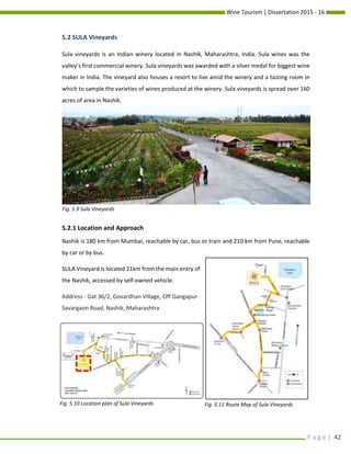 Wine Tourism | Dissertation 2015 - 16
P a g e | 42
5.2 SULA Vineyards
Sula vineyards is an Indian winery located in Nashik, Maharashtra, India. Sula wines was the
valley’s first commercial winery. Sula vineyards was awarded with a silver medal for biggest wine
maker in India. The vineyard also houses a resort to live amid the winery and a tasting room in
which to sample the varieties of wines produced at the winery. Sula vineyards is spread over 160
acres of area in Nashik.
5.2.1 Location and Approach
Nashik is 180 km from Mumbai, reachable by car, bus or train and 210 km from Pune, reachable
by car or by bus.
SULA Vineyard is located 21km from the main entry of
the Nashik, accessed by self-owned vehicle.
Address - Gat 36/2, Govardhan Village, Off Gangapur-
Savargaon Road, Nashik, Maharashtra
Fig. 5.9 Sula Vineyards
Fig. 5.10 Location plan of Sula Vineyards Fig. 5.11 Route Map of Sula Vineyards
 