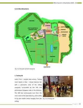 Wine Tourism | Dissertation 2015 - 16
P a g e | 43
5.2.2 Site Attractions
1. Tasting lab
India’s first – located atop winery. Tasting
room boasts a blue – mosaic balcony bar
with a panoramic view of the rolling
vineyards surrounded by the hills and
picturesque Gangapur Lake in the distance.
The 34ft bar continuously runs from the
inner room to the open balcony, and is softly
lit by wine bottle lamps hanging from the
ceiling.
Fig. 5.12 Site plan of SULA Vineyards
Fig. 5.13 Tasting Lab
 