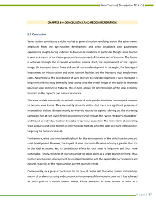 Wine Tourism | Dissertation 2015 - 16
P a g e | 47
CHAPTER 6 – CONCLUSIONS AND RECOMMENDATIONS
6.1 Conclusion
Wine tourism constitutes a niche market of general tourism revolving around the wine theme,
originated from the agro-tourism development and often associated with gastronomy
experiences sought during visitation to tourism destinations. In particular though, wine tourism
is seen as a means of rural resurgence and enhancement of the wine sector’s income. The former
is achieved through the increased viniculture income itself, the improvement of the region’s
image, the increased tourist flows and overall tourism development in the region, the leverage of
investments on infrastructure and other tourism facilities and the increased local employment
rates. Nevertheless, the contribution of wine tourism on rural development, if well managed, is
long-term and thus may be readily long-lasting since the overall image of the region is improved
based on local distinctive features. This in turn, allows for differentiation of the local economy
founded on the region’s own natural resources.
The wine tourists are usually occasional tourists of male gender who have the prospect however
to become wine lovers. They are mainly domestic visitors but there is a significant presence of
international visitors directed mostly to wineries located to regions. Moving on, the marketing
campaigns run at two levels: firstly at a collective level through the “Wine Producers Association”
and then at an individual level run by each entrepreneur separately. The former aims at promoting
wine products and wine tourism at international markets while the later are more introspective,
targeting the domestic market.
Furthermore, wine tourism is beneficial both for the enhancement of the viniculture income and
rural development. However, the impact of wine tourism in the wine industry is greater than it is
in the local economy. Yet, its contribution effect to rural areas is long-term and thus more
sustainable. Finally, this type of tourism cannot yet stand alone as a single tourism offering. Thus,
further wine tourism development lies in its combination with the exploitable particularities and
natural resources of the region and on current tourism trends.
Consequently, as a general conclusion for the case, it can be said that wine tourism initiated as a
means of rural restructuring and economic enhancement of the vinous income and it has achieved
its initial goal to a certain extent. Hence, future prospects of wine tourism in India as a
 