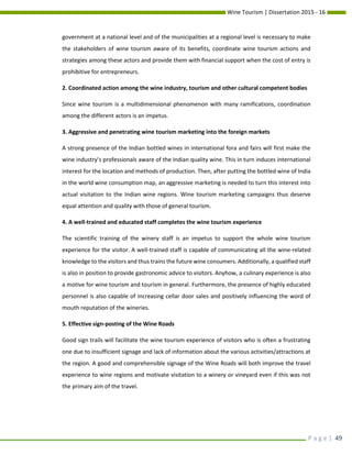 Wine Tourism | Dissertation 2015 - 16
P a g e | 49
government at a national level and of the municipalities at a regional level is necessary to make
the stakeholders of wine tourism aware of its benefits, coordinate wine tourism actions and
strategies among these actors and provide them with financial support when the cost of entry is
prohibitive for entrepreneurs.
2. Coordinated action among the wine industry, tourism and other cultural competent bodies
Since wine tourism is a multidimensional phenomenon with many ramifications, coordination
among the different actors is an impetus.
3. Aggressive and penetrating wine tourism marketing into the foreign markets
A strong presence of the Indian bottled wines in international fora and fairs will first make the
wine industry’s professionals aware of the Indian quality wine. This in turn induces international
interest for the location and methods of production. Then, after putting the bottled wine of India
in the world wine consumption map, an aggressive marketing is needed to turn this interest into
actual visitation to the Indian wine regions. Wine tourism marketing campaigns thus deserve
equal attention and quality with those of general tourism.
4. A well-trained and educated staff completes the wine tourism experience
The scientific training of the winery staff is an impetus to support the whole wine tourism
experience for the visitor. A well-trained staff is capable of communicating all the wine-related
knowledge to the visitors and thus trains the future wine consumers. Additionally, a qualified staff
is also in position to provide gastronomic advice to visitors. Anyhow, a culinary experience is also
a motive for wine tourism and tourism in general. Furthermore, the presence of highly educated
personnel is also capable of increasing cellar door sales and positively influencing the word of
mouth reputation of the wineries.
5. Effective sign-posting of the Wine Roads
Good sign trails will facilitate the wine tourism experience of visitors who is often a frustrating
one due to insufficient signage and lack of information about the various activities/attractions at
the region. A good and comprehensible signage of the Wine Roads will both improve the travel
experience to wine regions and motivate visitation to a winery or vineyard even if this was not
the primary aim of the travel.
 