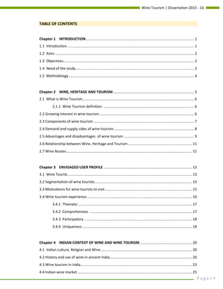 Wine Tourism | Dissertation 2015 - 16
P a g e | v
TABLE OF CONTENTS
Chapter 1 INTRODUCTION............................................................................................................ 1
1.1 Introduction .............................................................................................................................. 1
1.2 Aims .......................................................................................................................................... 2
1.3 Objectives.................................................................................................................................. 2
1.4 Need of the study...................................................................................................................... 3
1.5 Methodology............................................................................................................................. 4
Chapter 2 WINE, HERITAGE AND TOURISM................................................................................. 5
2.1 What is Wine Tourism............................................................................................................... 6
2.1.1 Wine Tourism definition .......................................................................................... 6
2.2 Growing interest in wine tourism.............................................................................................. 6
2.3 Components of wine tourism .................................................................................................... 7
2.4 Demand and supply sides of wine tourism................................................................................ 8
2.5 Advantages and disadvantages of wine tourism ...................................................................... 9
2.6 Relationship between Wine, Heritage and Tourism................................................................ 11
2.7 Wine Routes............................................................................................................................. 11
Chapter 3 ENVISAGED USER PROFILE ........................................................................................ 13
3.1 Wine Tourist............................................................................................................................ 13
3.2 Segmentation of wine tourists................................................................................................. 13
3.3 Motivations for wine tourists to visit....................................................................................... 15
3.4 Wine tourism experience......................................................................................................... 16
3.4.1 Thematic ................................................................................................................. 17
3.4.2 Comprehensive ...................................................................................................... 17
3.4.3 Participatory ........................................................................................................... 18
3.4.4 Uniqueness ............................................................................................................. 18
Chapter 4 INDIAN CONTEXT OF WINE AND WINE TOURISM.................................................... 20
4.1 Indian culture, Religion and Wine........................................................................................... 20
4.2 History and use of wine in ancient India.................................................................................. 20
4.3 Wine tourism in India............................................................................................................... 23
4.4 Indian wine market.................................................................................................................. 25
 