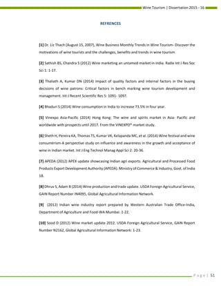Wine Tourism | Dissertation 2015 - 16
P a g e | 51
REFRENCES
[1] Dr. Liz Thach (August 15, 2007), Wine Business Monthly Trends in Wine Tourism- Discover the
motivations of wine tourists and the challenges, benefits and trends in wine tourism.
[2] Sathish BS, Chandra S (2012) Wine marketing an untamed market in India. Radix Int J Res Soc
Sci 1: 1-17.
[3] Thaliath A, Kumar DN (2014) Impact of quality factors and internal factors in the buying
decisions of wine patrons: Critical factors in bench marking wine tourism development and
management. Int J Recent Scientific Res 5: 1091- 1097.
[4] Bhaduri S (2014) Wine consumption in India to increase 73.5% in four year.
[5] Vinexpo Asia-Pacific (2014) Hong Kong: The wine and spirits market in Asia- Pacific and
worldwide with prospects until 2017. From the VINEXPO* market study.
[6] Sheth H, Pereira KA, Thomas TS, Kumar VK, Kelapanda MC, et al. (2014) Wine festival and wine
consumerism-A perspective study on influence and awareness in the growth and acceptance of
wine in Indian market. Int J Eng Technol Manag Appl Sci 2: 20-36.
[7] APEDA (2012) APEX update showcasing Indian agri exports. Agricultural and Processed Food
Products Export Development Authority (APEDA). Ministry of Commerce & Industry, Govt. of India
18.
[8] Dhruv S, Adam B (2014) Wine production and trade update. USDA Foreign Agricultural Service,
GAIN Report Number IN4095, Global Agricultural Information Network.
[9] (2012) Indian wine industry report prepared by Western Australian Trade Office-India,
Department of Agriculture and Food-WA Mumbai: 1-22.
[10] Sood D (2012) Wine market update 2012. USDA Foreign Agricultural Service, GAIN Report
Number N2162, Global Agricultural Information Network: 1-23.
 
