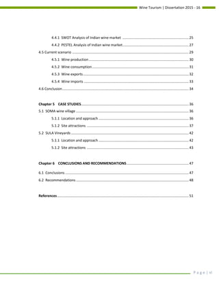 Wine Tourism | Dissertation 2015 - 16
P a g e | vi
4.4.1 SWOT Analysis of Indian wine market ................................................................... 25
4.4.2 PESTEL Analysis of Indian wine market................................................................... 27
4.5 Current scenario ...................................................................................................................... 29
4.5.1 Wine production..................................................................................................... 30
4.5.2 Wine consumption.................................................................................................. 31
4.5.3 Wine exports........................................................................................................... 32
4.5.4 Wine imports .......................................................................................................... 33
4.6 Conclusion................................................................................................................................ 34
Chapter 5 CASE STUDIES............................................................................................................. 36
5.1 SOMA wine village .................................................................................................................. 36
5.1.1 Location and approach ........................................................................................... 36
5.1.2 Site attractions ....................................................................................................... 37
5.2 SULA Vineyards ....................................................................................................................... 42
5.1.1 Location and approach ........................................................................................... 42
5.1.2 Site attractions ....................................................................................................... 43
Chapter 6 CONCLUSIONS AND RECOMMENDATIONS............................................................... 47
6.1 Conclusions ............................................................................................................................. 47
6.2 Recommendations .................................................................................................................. 48
References..................................................................................................................................... 51
 