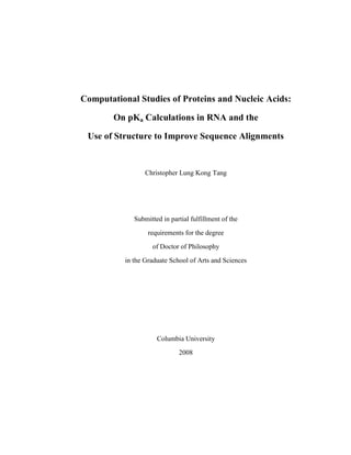 Computational Studies of Proteins and Nucleic Acids: On pKa Calculations in RNA and the Use of Structure to Improve Sequence Alignments Christopher Lung Kong Tang Submitted in partial fulfillment of the requirements for the degree of Doctor of Philosophy in the Graduate School of Arts and Sciences  Columbia University2008 © 2008Christopher Lung Kong TangAll rights reserved ABSTRACT Computational Studies of Proteins and Nucleic Acids: On pKa Calculations in RNA and the Use of Structure to Improve Sequence AlignmentsChristopher Lung Kong Tang Proteins with similar sequences fold into similar structures.  This observation has been used extensively in homology modeling, a method used to predict the structure of a protein target by aligning its amino acid sequence to that of a related protein template whose structure is known.  A homology model is constructed by transferring the coordinates of the structure from the template to the target using the alignment of their sequences as a guide.  However, even proteins with very little sequence similarity may have similar structures, or share common substructures.  Recognizing these relationships (a process called fold recognition), and providing accurate alignments once they are found, are two important problems that continue to be a challenge.   Structural alignments can reveal similarities in proteins even where no significant sequence similarity exists.  Prior work has shown that structural alignments can also capture important sequence signals even between very distantly related proteins.  Exactly how this is applied to fold recognition and the sequence alignment problem has been the subject of much active research.  Often, some of the most accurate methods for fold recognition and sequence alignment combine several different types of sequence and structural information.  These include information such as actual or predicted secondary structure, amino acid preferences for different structural environments, and the lengths and distributions of gaps. Sequence profiles describe positions in a protein by the frequency they can be replaced by each of the twenty amino acids.  This thesis describes the creation of sequence profiles based on structural alignments called HMAP (hybrid multi-dimensional alignment of profiles).  In particular, they are called “hybrid” because they combine and use several kinds of information, including amino acid preferences, and actual or predicted secondary structure.  Profiles can be merged based on alignments derived from the structural superposition of related templates.  In this thesis, these profiles are tested for their ability to detect structurally-related proteins in comprehensive benchmarks based on: (1) the protein classification database: SCOP, and (2) a quantitative measure of protein structural distance (PSD) to define true structural relationships.  We find that the use of actual and predicted secondary structure greatly improves fold recognition and alignment quality, and the level of alignment accuracy achieved compares favorably to some of the top-performing methods in blind structure prediction experiments such as CASP.  Profiles merged based on structural alignments also perform well, suggesting that weak sequence signals may be captured by these profiles. Structural relationships, such as those detected by using HMAP in fold recognition, can be used to make functional inferences for proteins with unknown biological function.  Indeed, it is sometimes possible to transfer functional information such as the ligand binding sites or active site residues once an alignment has been made between two proteins.  This is made possible in part by the growing number of protein structures being contributed to the RCSB.  There is now also an increasing number of functional RNA molecules whose structures have been solved.  These RNA structures can similarly provide answers to questions about the functions of different kinds of RNA molecules, ranging from riboswitches to ribozymes.   Ribozymes are RNA molecules that catalyze specific chemical reactions.  The mechanism by which RNA can do this has been the subject of much scientific study as well as human curiosity.  Recently, it has been found that hepatitis delta virus (HDV) and other ribozymes do not require chemical groups other than those normally found in RNA for catalysis, and in fact, some nucleobase (base) groups need to be protonated in order to function effectively.  This has implied that RNA is capable of stabilizing protonated nucleotides at physiological pH, and in so doing, shift the pKas of one or more of its own bases.  Protonated nucleotides are found in the structures of a wide variety of RNAs, and can be shown to play structural as well as functional roles.   Methods based on the Poisson-Boltzmann equation have been quite successful in calculating amino acid pKa shifts in proteins.  Solutions of the Poisson-Boltzmann equation describe the electrostatic potential around charged and polar molecules immersed in an aqueous solvent with mobile counterions.  The focus of the research presented here was to establish whether methods based on this equation could be successfully applied to RNA molecules.  In particular, we started with MCCE, a method for calculating pKa shifts in proteins, and added the capability to apply it to RNA molecules.  This work has required addressing several issues: (1) the nonlinear behavior of electrostatic potentials in the presence of highly charged molecules, for example in RNA, has not usually been treated in protein pKa calculations, (2) the lack of atomic charge parameters for protonated nucleotides has required their development and testing, and (3) a set of experimental results from the literature was needed to test the validity of the calculations.  The work presented in this thesis now shows that the method: (1) can reproduce pKa shifts that have been measured experimentally, though some appear to be overestimated, (2) reproduces changes in the pKa shifts due to changes in salt concentration, (3) predicts the locations of nucleotides that may be functionally important due to their unusual pKa shifts, and (4) can help explain how structural features contribute to the pKa shifts of nucleotides in ribozymes and other RNAs.  Applied to several RNAs including the HDV and hairpin ribozymes, the results support the idea that RNA structure can stabilize protonated nucleotides where they may be critical for structure or function.  The structural features that help stabilize these shifts are also discussed. With the development of our method, the structural information obtained from RNA molecules can now be used for calculating the pKa shifts of nucleotides in RNA.  Calculations of pKa shifts in RNA can also be used as they are in proteins.  Like in proteins, the identification of chemical groups that have abnormally shifted pKas or titration curves can lead to the identification of active site residues in RNA.  With the development of a pKa calculation for RNA molecules, this kind of analysis, when used in a database-wide search, may also provide much needed information about the functions of many more RNA molecules.  As the number of RNA structures continues to grow, such information can become even more valuable when methods for aligning RNA sequences to their homologs are applied, and the information from one RNA structure is leveraged by applying the information to RNA molecules of similar structures. Table of Contents  TOC o "
1-3"
 h z u  1Introduction PAGEREF _Toc198541888 h 1 1.1The Thermodynamic Hypothesis PAGEREF _Toc198541889 h 1 2On the Sequence Alignment Problem In Protein Homology Modeling PAGEREF _Toc198541890 h 6 2.1 The Protein Structure Prediction Problem PAGEREF _Toc198541891 h 6 2.2Homology Modeling PAGEREF _Toc198541892 h 10 2.3Sequence Alignments: Toward Improving Accuracy PAGEREF _Toc198541893 h 14 3On the Role of Structural Information in Remote Homology Detection and Sequence Alignment: New Methods in Using Hybrid Sequence Profiles PAGEREF _Toc198541894 h 20 3.1 Research Paper I PAGEREF _Toc198541895 h 20 4On the Suboptimal Alignment of Protein Sequences PAGEREF _Toc198541896 h 41 4.1Introduction PAGEREF _Toc198541897 h 41 4.2 Alignment Sampling: Background and Current Methods PAGEREF _Toc198541898 h 42 4.3Theory: Dynamic Programming and Suboptimal Alignments PAGEREF _Toc198541899 h 47 4.4 Future Directions PAGEREF _Toc198541900 h 54 5On the Protonation of Nucleotides in RNA Structures PAGEREF _Toc198541901 h 57 5.1Introduction PAGEREF _Toc198541902 h 57 5.2Classical Electrostatics and the Calculation of pKa Shifts PAGEREF _Toc198541903 h 58 5.3The Hepatitis Delta Virus Ribozyme: A Curious RNA PAGEREF _Toc198541904 h 67 6Calculation of pKas in RNA: On the Structural Origins and Functional Roles of Protonated Nucleotides PAGEREF _Toc198541905 h 74 6.1Research Paper II PAGEREF _Toc198541906 h 74 6.2Supplementary Materials to Paper II PAGEREF _Toc198541907 h 97 6.3Software availability PAGEREF _Toc198541908 h 112 7 Implications and Future Work on the Calculation of pKa shifts in RNA PAGEREF _Toc198541909 h 115 Bibliography PAGEREF _Toc198541910 h 116 List of Figures Figure 2.1The Homology Modeling Process11 Figure 4.1Redundant and Non-redundant Suboptimal Alignments46 Figure 4.2A Dynamic Programming Matrix Containing a Path49 Figure 4.3A Step in the Dynamic Programming Algorithm51 Figure 4.4A Traceback Step in Waterman’s Near Optimal Alignment Algorithm53 Figure 6.1Relationship of the Nonlinear Correction Term to Net Charge97 Figure 6.2Comparison of pKa Calculations with and without the Nonlinear Correction Term99 Figure 6.3Structures of the Nucleotides and Model Compounds100 List of Tables Table 2.1Methods of Sequence Alignment and Selected Examples16 Table 6.1Atomic Radii Parameters for Nucleotides101 Table 6.2Partial Atomic Charges for Nucleotides104 Table 6.3Calculated Transfer Free Energies for Model Nucleic Acid Compounds107 Table 6.4Dependence of Calculated Transfer Free Energies on Atomic Radii109 Table 6.5Parameters for MCCE and qnifft 110 Table 6.6pKas of Nucleotides in Leadzyme at 0.1 M Salt113 Table 6.7pKas of Nucleotides in Leadzyme at 0.5 M Salt114 Acknowledgements I am deeply indebted to Prof. Barry Honig for the opportunity to work in his lab.  Barry has been many things to me: a thoughtful advisor, an insightful teacher, a diligent colleague and a caring friend.  Much that I have learned and accomplished could not have been done without Barry, who has, over the years, helped me without hesitation in many professional and personal capacities.  Barry’s comments, guidance, and concern for my development, have supported, encouraged, enlightened and cheered me throughout my time in his lab. I owe a great debt of gratitude to Prof. Emil Alexov, who has contributed much to my learning.  It is in part through our frequent discussions and his direct contributions that much of my own work was possible.  I thank Prof. Marilyn Gunner here for her permission to develop MCCE, a program that Emil and I have added to and used extensively.  I am very grateful to Prof. Anna Pyle for her enthusiasm and comments, both of which were encouraging and enlightening throughout our work together. I would like to thank Profs. Burkhard Rost, Larry Shapiro, Diana Murray, and An-Suei Yang for their participation in my academic development and their valuable role in advising me.  Prof. Ron Liem has played an important role in encouraging and supporting me, and both he and Fred Loweff have assisted me in as many capacities the graduate school could provide.  I thank Shana Posy, Markus Fischer, Remo Rohs for their comments on the (last minute distributions of) drafts of my manuscript.  Including them, my life has been greatly enriched by the many kind and talented scientists and students I have been fortunate to work with.  I have greatly enjoyed collaborating with Lucy Forrest, Donald Petrey, Lei Xie, Rachel Kolodny, Kely Norel, Andrew Kuziemko, and Jiang Zhu.  Conversations with Jeromie Vendome, Sean West, Peng Liu, Brian Chen and certainly many others have frequently brought joy.  I much appreciate Katie Rosa and Zaia Sivo for their encouragement in addition to their help in administrative capacities.  They have made my life easier.   I thank Charles Williams, Juli, Val, Anna, Yung, Jimmy, Christina and Utpal for their enduring friendships, who, each in their own way, have kept me sane for many years. I cannot end without mentioning my brother Howard, or my parents Tohping and Yong Ying Tang.  Without the sacrifices of my parents, or the support of my brother, there would not be this acknowledgement to write. Dedicated in loving memory to my father,  John Tohping Tang, who instilled in me a great curiosity. 1Introduction 1.1The Thermodynamic Hypothesis In 1963, J.C. Kendrew wrote:  In the very long run, it should only be necessary to determine the amino acid sequence of a protein in order to predict its three-dimensional structure.  In my view this day will not come soon, but when it does come the x-ray crystallographer can go out of business, perhaps with a certain sense of relief…  ADDIN EN.CITE ,[object Object],(Kendrew, 1963) Indeed, the protein-making machinery of a living organism needs only to link amino acid residues into the proper sequence and the process of folding into the correct three-dimensional structure happens spontaneously, requiring no further information other than sequence.  This observation was first reported by C.B. Anfinsen in his classical refolding experiments concerning the protein bovine pancreatic ribonuclease  ADDIN EN.CITE ,[object Object],(Anfinsen, 1961). In these experiments, proteins were unfolded using reducing and denaturing conditions, creating a mixture of inactive proteins with scrambled disulfide bonds.  When the inactive proteins were later allowed to refold, it was found that they could do so spontaneously, completely reverting to their native, active form without the addition of any other cellular factors.  This key observation was interpreted to mean that the correct native conformation of a protein is encoded entirely within its amino acid sequence, and independent of external information.  From this, C.B. Anfinsen proposed the “thermodynamic hypothesis”  ADDIN EN.CITE ,[object Object],(Anfinsen, 1973) – that the native conformation is the one such conformation wherein no further net decrease in conformational free energy can occur.  Thus, the proper folding and structure of a protein is achieved solely by minimizing the conformational free energy of its residue sequence.  To take this reasoning further: if the components of a protein’s conformational free energy could be well-described and calculated, then, in theory, it would also be possible to calculate and thereby predict its three-dimensional conformation solely from its primary sequence.  Today, we are only partially successful – in many ways, it is possible to accurately describe the conformational free energies of proteins PEVuZE5vdGU+PENpdGU+PEF1dGhvcj5MYXphcmlkaXM8L0F1dGhvcj48WWVhcj4xOTk5PC9ZZWFy
PjxSZWNOdW0+Mzc8L1JlY051bT48cmVjb3JkPjxyZWMtbnVtYmVyPjM3PC9yZWMtbnVtYmVyPjxm
b3JlaWduLWtleXM+PGtleSBhcHA9IkVOIiBkYi1pZD0icHJmZjUwNWZneGR4enllZXB4YXZ2cGRs
MHB0d3RzenpkcGR6Ij4zNzwva2V5PjwvZm9yZWlnbi1rZXlzPjxyZWYtdHlwZSBuYW1lPSJKb3Vy
bmFsIEFydGljbGUiPjE3PC9yZWYtdHlwZT48Y29udHJpYnV0b3JzPjxhdXRob3JzPjxhdXRob3I+
TGF6YXJpZGlzLCBULjwvYXV0aG9yPjxhdXRob3I+S2FycGx1cywgTS48L2F1dGhvcj48L2F1dGhv
cnM+PC9jb250cmlidXRvcnM+PGF1dGgtYWRkcmVzcz5EZXBhcnRtZW50IG9mIENoZW1pc3RyeSBh
bmQgQ2hlbWljYWwgQmlvbG9neSwgSGFydmFyZCBVbml2ZXJzaXR5LCAxMiBPeGZvcmQgU3QsIENh
bWJyaWRnZSwgTUEsIDAyMTM4LCBVU0EuPC9hdXRoLWFkZHJlc3M+PHRpdGxlcz48dGl0bGU+RGlz
Y3JpbWluYXRpb24gb2YgdGhlIG5hdGl2ZSBmcm9tIG1pc2ZvbGRlZCBwcm90ZWluIG1vZGVscyB3
aXRoIGFuIGVuZXJneSBmdW5jdGlvbiBpbmNsdWRpbmcgaW1wbGljaXQgc29sdmF0aW9uPC90aXRs
ZT48c2Vjb25kYXJ5LXRpdGxlPkogTW9sIEJpb2w8L3NlY29uZGFyeS10aXRsZT48L3RpdGxlcz48
cGVyaW9kaWNhbD48ZnVsbC10aXRsZT5KIE1vbCBCaW9sPC9mdWxsLXRpdGxlPjwvcGVyaW9kaWNh
bD48cGFnZXM+NDc3LTg3PC9wYWdlcz48dm9sdW1lPjI4ODwvdm9sdW1lPjxudW1iZXI+MzwvbnVt
YmVyPjxlZGl0aW9uPjE5OTkvMDUvMTg8L2VkaXRpb24+PGtleXdvcmRzPjxrZXl3b3JkPipNb2Rl
bHMsIE1vbGVjdWxhcjwva2V5d29yZD48a2V5d29yZD5Qcm90ZWluIENvbmZvcm1hdGlvbjwva2V5
d29yZD48a2V5d29yZD4qUHJvdGVpbiBGb2xkaW5nPC9rZXl3b3JkPjxrZXl3b3JkPlRoZXJtb2R5
bmFtaWNzPC9rZXl3b3JkPjwva2V5d29yZHM+PGRhdGVzPjx5ZWFyPjE5OTk8L3llYXI+PHB1Yi1k
YXRlcz48ZGF0ZT5NYXkgNzwvZGF0ZT48L3B1Yi1kYXRlcz48L2RhdGVzPjxpc2JuPjAwMjItMjgz
NiAoUHJpbnQpPC9pc2JuPjxhY2Nlc3Npb24tbnVtPjEwMzI5MTU1PC9hY2Nlc3Npb24tbnVtPjx1
cmxzPjxyZWxhdGVkLXVybHM+PHVybD5odHRwOi8vd3d3Lm5jYmkubmxtLm5paC5nb3YvZW50cmV6
L3F1ZXJ5LmZjZ2k/Y21kPVJldHJpZXZlJmFtcDtkYj1QdWJNZWQmYW1wO2RvcHQ9Q2l0YXRpb24m
YW1wO2xpc3RfdWlkcz0xMDMyOTE1NTwvdXJsPjwvcmVsYXRlZC11cmxzPjwvdXJscz48ZWxlY3Ry
b25pYy1yZXNvdXJjZS1udW0+UzAwMjItMjgzNig5OSk5MjY4NS0yIFtwaWldJiN4RDsxMC4xMDA2
L2ptYmkuMTk5OS4yNjg1PC9lbGVjdHJvbmljLXJlc291cmNlLW51bT48bGFuZ3VhZ2U+ZW5nPC9s
YW5ndWFnZT48L3JlY29yZD48L0NpdGU+PENpdGU+PEF1dGhvcj5QZXRyZXk8L0F1dGhvcj48WWVh
cj4yMDAwPC9ZZWFyPjxSZWNOdW0+MzY8L1JlY051bT48cmVjb3JkPjxyZWMtbnVtYmVyPjM2PC9y
ZWMtbnVtYmVyPjxmb3JlaWduLWtleXM+PGtleSBhcHA9IkVOIiBkYi1pZD0icHJmZjUwNWZneGR4
enllZXB4YXZ2cGRsMHB0d3RzenpkcGR6Ij4zNjwva2V5PjwvZm9yZWlnbi1rZXlzPjxyZWYtdHlw
ZSBuYW1lPSJKb3VybmFsIEFydGljbGUiPjE3PC9yZWYtdHlwZT48Y29udHJpYnV0b3JzPjxhdXRo
b3JzPjxhdXRob3I+UGV0cmV5LCBELjwvYXV0aG9yPjxhdXRob3I+SG9uaWcsIEIuPC9hdXRob3I+
PC9hdXRob3JzPjwvY29udHJpYnV0b3JzPjxhdXRoLWFkZHJlc3M+RGVwYXJ0bWVudCBvZiBCaW9j
aGVtaXN0cnkgYW5kIE1vbGVjdWxhciBCaW9waHlzaWNzLCBDb2x1bWJpYSBVbml2ZXJzaXR5LCBN
ZWRpY2FsIEh1Z2hlcyBNZWRpY2FsIEluc3RpdHV0ZSwgTmV3IFlvcmssIE5ldyBZb3JrIDEwMDMy
LCBVU0EuPC9hdXRoLWFkZHJlc3M+PHRpdGxlcz48dGl0bGU+RnJlZSBlbmVyZ3kgZGV0ZXJtaW5h
bnRzIG9mIHRlcnRpYXJ5IHN0cnVjdHVyZSBhbmQgdGhlIGV2YWx1YXRpb24gb2YgcHJvdGVpbiBt
b2RlbHM8L3RpdGxlPjxzZWNvbmRhcnktdGl0bGU+UHJvdGVpbiBTY2k8L3NlY29uZGFyeS10aXRs
ZT48L3RpdGxlcz48cGVyaW9kaWNhbD48ZnVsbC10aXRsZT5Qcm90ZWluIFNjaTwvZnVsbC10aXRs
ZT48L3BlcmlvZGljYWw+PHBhZ2VzPjIxODEtOTE8L3BhZ2VzPjx2b2x1bWU+OTwvdm9sdW1lPjxu
dW1iZXI+MTE8L251bWJlcj48ZWRpdGlvbj4yMDAxLzAxLzExPC9lZGl0aW9uPjxrZXl3b3Jkcz48
a2V5d29yZD5BbGdvcml0aG1zPC9rZXl3b3JkPjxrZXl3b3JkPkNyeXN0YWxsb2dyYXBoeSwgWC1S
YXk8L2tleXdvcmQ+PGtleXdvcmQ+TW9kZWxzLCBNb2xlY3VsYXI8L2tleXdvcmQ+PGtleXdvcmQ+
TW9kZWxzLCBUaGVvcmV0aWNhbDwva2V5d29yZD48a2V5d29yZD5OZXVyb3RveGlucy9jaGVtaXN0
cnk8L2tleXdvcmQ+PGtleXdvcmQ+UHJvdGVpbiBDb25mb3JtYXRpb248L2tleXdvcmQ+PGtleXdv
cmQ+UHJvdGVpbiBGb2xkaW5nPC9rZXl3b3JkPjxrZXl3b3JkPipQcm90ZWluIFN0cnVjdHVyZSwg
VGVydGlhcnk8L2tleXdvcmQ+PGtleXdvcmQ+U2NvcnBpb24gVmVub21zL2NoZW1pc3RyeTwva2V5
d29yZD48a2V5d29yZD5Tb2Z0d2FyZTwva2V5d29yZD48a2V5d29yZD4qVGhlcm1vZHluYW1pY3M8
L2tleXdvcmQ+PGtleXdvcmQ+VHJ5cHNpbiBJbmhpYml0b3JzL2NoZW1pc3RyeTwva2V5d29yZD48
L2tleXdvcmRzPjxkYXRlcz48eWVhcj4yMDAwPC95ZWFyPjxwdWItZGF0ZXM+PGRhdGU+Tm92PC9k
YXRlPjwvcHViLWRhdGVzPjwvZGF0ZXM+PGlzYm4+MDk2MS04MzY4IChQcmludCk8L2lzYm4+PGFj
Y2Vzc2lvbi1udW0+MTExNTIxMjg8L2FjY2Vzc2lvbi1udW0+PHVybHM+PHJlbGF0ZWQtdXJscz48
dXJsPmh0dHA6Ly93d3cubmNiaS5ubG0ubmloLmdvdi9lbnRyZXovcXVlcnkuZmNnaT9jbWQ9UmV0
cmlldmUmYW1wO2RiPVB1Yk1lZCZhbXA7ZG9wdD1DaXRhdGlvbiZhbXA7bGlzdF91aWRzPTExMTUy
MTI4PC91cmw+PC9yZWxhdGVkLXVybHM+PC91cmxzPjxsYW5ndWFnZT5lbmc8L2xhbmd1YWdlPjwv
cmVjb3JkPjwvQ2l0ZT48Q2l0ZT48QXV0aG9yPlpob3U8L0F1dGhvcj48WWVhcj4yMDAyPC9ZZWFy
PjxSZWNOdW0+MzU8L1JlY051bT48cmVjb3JkPjxyZWMtbnVtYmVyPjM1PC9yZWMtbnVtYmVyPjxm
b3JlaWduLWtleXM+PGtleSBhcHA9IkVOIiBkYi1pZD0icHJmZjUwNWZneGR4enllZXB4YXZ2cGRs
MHB0d3RzenpkcGR6Ij4zNTwva2V5PjwvZm9yZWlnbi1rZXlzPjxyZWYtdHlwZSBuYW1lPSJKb3Vy
bmFsIEFydGljbGUiPjE3PC9yZWYtdHlwZT48Y29udHJpYnV0b3JzPjxhdXRob3JzPjxhdXRob3I+
WmhvdSwgSC48L2F1dGhvcj48YXV0aG9yPlpob3UsIFkuPC9hdXRob3I+PC9hdXRob3JzPjwvY29u
dHJpYnV0b3JzPjxhdXRoLWFkZHJlc3M+SG93YXJkIEh1Z2hlcyBNZWRpY2FsIEluc3RpdHV0ZSBD
ZW50ZXIgZm9yIFNpbmdsZSBNb2xlY3VsZSBCaW9waHlzaWNzLCBEZXBhcnRtZW50IG9mIFBoeXNp
b2xvZ3kgJmFtcDsgQmlvcGh5c2ljcywgU3RhdGUgVW5pdmVyc2l0eSBvZiBOZXcgWW9yayBhdCBC
dWZmYWxvLCBCdWZmYWxvLCBOZXcgWW9yayAxNDIxNCwgVVNBLjwvYXV0aC1hZGRyZXNzPjx0aXRs
ZXM+PHRpdGxlPkRpc3RhbmNlLXNjYWxlZCwgZmluaXRlIGlkZWFsLWdhcyByZWZlcmVuY2Ugc3Rh
dGUgaW1wcm92ZXMgc3RydWN0dXJlLWRlcml2ZWQgcG90ZW50aWFscyBvZiBtZWFuIGZvcmNlIGZv
ciBzdHJ1Y3R1cmUgc2VsZWN0aW9uIGFuZCBzdGFiaWxpdHkgcHJlZGljdGlvbjwvdGl0bGU+PHNl
Y29uZGFyeS10aXRsZT5Qcm90ZWluIFNjaTwvc2Vjb25kYXJ5LXRpdGxlPjwvdGl0bGVzPjxwZXJp
b2RpY2FsPjxmdWxsLXRpdGxlPlByb3RlaW4gU2NpPC9mdWxsLXRpdGxlPjwvcGVyaW9kaWNhbD48
cGFnZXM+MjcxNC0yNjwvcGFnZXM+PHZvbHVtZT4xMTwvdm9sdW1lPjxudW1iZXI+MTE8L251bWJl
cj48ZWRpdGlvbj4yMDAyLzEwLzE3PC9lZGl0aW9uPjxrZXl3b3Jkcz48a2V5d29yZD5Db21wdXRh
dGlvbmFsIEJpb2xvZ3k8L2tleXdvcmQ+PGtleXdvcmQ+TWF0aGVtYXRpY3M8L2tleXdvcmQ+PGtl
eXdvcmQ+Kk1vZGVscywgVGhlb3JldGljYWw8L2tleXdvcmQ+PGtleXdvcmQ+KlByb3RlaW4gQ29u
Zm9ybWF0aW9uPC9rZXl3b3JkPjxrZXl3b3JkPlByb3RlaW4gRm9sZGluZzwva2V5d29yZD48a2V5
d29yZD5Qcm90ZWlucy8qY2hlbWlzdHJ5PC9rZXl3b3JkPjxrZXl3b3JkPlN0YXRpc3RpY3M8L2tl
eXdvcmQ+PGtleXdvcmQ+VGhlcm1vZHluYW1pY3M8L2tleXdvcmQ+PC9rZXl3b3Jkcz48ZGF0ZXM+
PHllYXI+MjAwMjwveWVhcj48cHViLWRhdGVzPjxkYXRlPk5vdjwvZGF0ZT48L3B1Yi1kYXRlcz48
L2RhdGVzPjxpc2JuPjA5NjEtODM2OCAoUHJpbnQpPC9pc2JuPjxhY2Nlc3Npb24tbnVtPjEyMzgx
ODUzPC9hY2Nlc3Npb24tbnVtPjx1cmxzPjxyZWxhdGVkLXVybHM+PHVybD5odHRwOi8vd3d3Lm5j
YmkubmxtLm5paC5nb3YvZW50cmV6L3F1ZXJ5LmZjZ2k/Y21kPVJldHJpZXZlJmFtcDtkYj1QdWJN
ZWQmYW1wO2RvcHQ9Q2l0YXRpb24mYW1wO2xpc3RfdWlkcz0xMjM4MTg1MzwvdXJsPjwvcmVsYXRl
ZC11cmxzPjwvdXJscz48bGFuZ3VhZ2U+ZW5nPC9sYW5ndWFnZT48L3JlY29yZD48L0NpdGU+PC9F
bmROb3RlPgB=
 ADDIN EN.CITE PEVuZE5vdGU+PENpdGU+PEF1dGhvcj5MYXphcmlkaXM8L0F1dGhvcj48WWVhcj4xOTk5PC9ZZWFy
PjxSZWNOdW0+Mzc8L1JlY051bT48cmVjb3JkPjxyZWMtbnVtYmVyPjM3PC9yZWMtbnVtYmVyPjxm
b3JlaWduLWtleXM+PGtleSBhcHA9IkVOIiBkYi1pZD0icHJmZjUwNWZneGR4enllZXB4YXZ2cGRs
MHB0d3RzenpkcGR6Ij4zNzwva2V5PjwvZm9yZWlnbi1rZXlzPjxyZWYtdHlwZSBuYW1lPSJKb3Vy
bmFsIEFydGljbGUiPjE3PC9yZWYtdHlwZT48Y29udHJpYnV0b3JzPjxhdXRob3JzPjxhdXRob3I+
TGF6YXJpZGlzLCBULjwvYXV0aG9yPjxhdXRob3I+S2FycGx1cywgTS48L2F1dGhvcj48L2F1dGhv
cnM+PC9jb250cmlidXRvcnM+PGF1dGgtYWRkcmVzcz5EZXBhcnRtZW50IG9mIENoZW1pc3RyeSBh
bmQgQ2hlbWljYWwgQmlvbG9neSwgSGFydmFyZCBVbml2ZXJzaXR5LCAxMiBPeGZvcmQgU3QsIENh
bWJyaWRnZSwgTUEsIDAyMTM4LCBVU0EuPC9hdXRoLWFkZHJlc3M+PHRpdGxlcz48dGl0bGU+RGlz
Y3JpbWluYXRpb24gb2YgdGhlIG5hdGl2ZSBmcm9tIG1pc2ZvbGRlZCBwcm90ZWluIG1vZGVscyB3
aXRoIGFuIGVuZXJneSBmdW5jdGlvbiBpbmNsdWRpbmcgaW1wbGljaXQgc29sdmF0aW9uPC90aXRs
ZT48c2Vjb25kYXJ5LXRpdGxlPkogTW9sIEJpb2w8L3NlY29uZGFyeS10aXRsZT48L3RpdGxlcz48
cGVyaW9kaWNhbD48ZnVsbC10aXRsZT5KIE1vbCBCaW9sPC9mdWxsLXRpdGxlPjwvcGVyaW9kaWNh
bD48cGFnZXM+NDc3LTg3PC9wYWdlcz48dm9sdW1lPjI4ODwvdm9sdW1lPjxudW1iZXI+MzwvbnVt
YmVyPjxlZGl0aW9uPjE5OTkvMDUvMTg8L2VkaXRpb24+PGtleXdvcmRzPjxrZXl3b3JkPipNb2Rl
bHMsIE1vbGVjdWxhcjwva2V5d29yZD48a2V5d29yZD5Qcm90ZWluIENvbmZvcm1hdGlvbjwva2V5
d29yZD48a2V5d29yZD4qUHJvdGVpbiBGb2xkaW5nPC9rZXl3b3JkPjxrZXl3b3JkPlRoZXJtb2R5
bmFtaWNzPC9rZXl3b3JkPjwva2V5d29yZHM+PGRhdGVzPjx5ZWFyPjE5OTk8L3llYXI+PHB1Yi1k
YXRlcz48ZGF0ZT5NYXkgNzwvZGF0ZT48L3B1Yi1kYXRlcz48L2RhdGVzPjxpc2JuPjAwMjItMjgz
NiAoUHJpbnQpPC9pc2JuPjxhY2Nlc3Npb24tbnVtPjEwMzI5MTU1PC9hY2Nlc3Npb24tbnVtPjx1
cmxzPjxyZWxhdGVkLXVybHM+PHVybD5odHRwOi8vd3d3Lm5jYmkubmxtLm5paC5nb3YvZW50cmV6
L3F1ZXJ5LmZjZ2k/Y21kPVJldHJpZXZlJmFtcDtkYj1QdWJNZWQmYW1wO2RvcHQ9Q2l0YXRpb24m
YW1wO2xpc3RfdWlkcz0xMDMyOTE1NTwvdXJsPjwvcmVsYXRlZC11cmxzPjwvdXJscz48ZWxlY3Ry
b25pYy1yZXNvdXJjZS1udW0+UzAwMjItMjgzNig5OSk5MjY4NS0yIFtwaWldJiN4RDsxMC4xMDA2
L2ptYmkuMTk5OS4yNjg1PC9lbGVjdHJvbmljLXJlc291cmNlLW51bT48bGFuZ3VhZ2U+ZW5nPC9s
YW5ndWFnZT48L3JlY29yZD48L0NpdGU+PENpdGU+PEF1dGhvcj5QZXRyZXk8L0F1dGhvcj48WWVh
cj4yMDAwPC9ZZWFyPjxSZWNOdW0+MzY8L1JlY051bT48cmVjb3JkPjxyZWMtbnVtYmVyPjM2PC9y
ZWMtbnVtYmVyPjxmb3JlaWduLWtleXM+PGtleSBhcHA9IkVOIiBkYi1pZD0icHJmZjUwNWZneGR4
enllZXB4YXZ2cGRsMHB0d3RzenpkcGR6Ij4zNjwva2V5PjwvZm9yZWlnbi1rZXlzPjxyZWYtdHlw
ZSBuYW1lPSJKb3VybmFsIEFydGljbGUiPjE3PC9yZWYtdHlwZT48Y29udHJpYnV0b3JzPjxhdXRo
b3JzPjxhdXRob3I+UGV0cmV5LCBELjwvYXV0aG9yPjxhdXRob3I+SG9uaWcsIEIuPC9hdXRob3I+
PC9hdXRob3JzPjwvY29udHJpYnV0b3JzPjxhdXRoLWFkZHJlc3M+RGVwYXJ0bWVudCBvZiBCaW9j
aGVtaXN0cnkgYW5kIE1vbGVjdWxhciBCaW9waHlzaWNzLCBDb2x1bWJpYSBVbml2ZXJzaXR5LCBN
ZWRpY2FsIEh1Z2hlcyBNZWRpY2FsIEluc3RpdHV0ZSwgTmV3IFlvcmssIE5ldyBZb3JrIDEwMDMy
LCBVU0EuPC9hdXRoLWFkZHJlc3M+PHRpdGxlcz48dGl0bGU+RnJlZSBlbmVyZ3kgZGV0ZXJtaW5h
bnRzIG9mIHRlcnRpYXJ5IHN0cnVjdHVyZSBhbmQgdGhlIGV2YWx1YXRpb24gb2YgcHJvdGVpbiBt
b2RlbHM8L3RpdGxlPjxzZWNvbmRhcnktdGl0bGU+UHJvdGVpbiBTY2k8L3NlY29uZGFyeS10aXRs
ZT48L3RpdGxlcz48cGVyaW9kaWNhbD48ZnVsbC10aXRsZT5Qcm90ZWluIFNjaTwvZnVsbC10aXRs
ZT48L3BlcmlvZGljYWw+PHBhZ2VzPjIxODEtOTE8L3BhZ2VzPjx2b2x1bWU+OTwvdm9sdW1lPjxu
dW1iZXI+MTE8L251bWJlcj48ZWRpdGlvbj4yMDAxLzAxLzExPC9lZGl0aW9uPjxrZXl3b3Jkcz48
a2V5d29yZD5BbGdvcml0aG1zPC9rZXl3b3JkPjxrZXl3b3JkPkNyeXN0YWxsb2dyYXBoeSwgWC1S
YXk8L2tleXdvcmQ+PGtleXdvcmQ+TW9kZWxzLCBNb2xlY3VsYXI8L2tleXdvcmQ+PGtleXdvcmQ+
TW9kZWxzLCBUaGVvcmV0aWNhbDwva2V5d29yZD48a2V5d29yZD5OZXVyb3RveGlucy9jaGVtaXN0
cnk8L2tleXdvcmQ+PGtleXdvcmQ+UHJvdGVpbiBDb25mb3JtYXRpb248L2tleXdvcmQ+PGtleXdv
cmQ+UHJvdGVpbiBGb2xkaW5nPC9rZXl3b3JkPjxrZXl3b3JkPipQcm90ZWluIFN0cnVjdHVyZSwg
VGVydGlhcnk8L2tleXdvcmQ+PGtleXdvcmQ+U2NvcnBpb24gVmVub21zL2NoZW1pc3RyeTwva2V5
d29yZD48a2V5d29yZD5Tb2Z0d2FyZTwva2V5d29yZD48a2V5d29yZD4qVGhlcm1vZHluYW1pY3M8
L2tleXdvcmQ+PGtleXdvcmQ+VHJ5cHNpbiBJbmhpYml0b3JzL2NoZW1pc3RyeTwva2V5d29yZD48
L2tleXdvcmRzPjxkYXRlcz48eWVhcj4yMDAwPC95ZWFyPjxwdWItZGF0ZXM+PGRhdGU+Tm92PC9k
YXRlPjwvcHViLWRhdGVzPjwvZGF0ZXM+PGlzYm4+MDk2MS04MzY4IChQcmludCk8L2lzYm4+PGFj
Y2Vzc2lvbi1udW0+MTExNTIxMjg8L2FjY2Vzc2lvbi1udW0+PHVybHM+PHJlbGF0ZWQtdXJscz48
dXJsPmh0dHA6Ly93d3cubmNiaS5ubG0ubmloLmdvdi9lbnRyZXovcXVlcnkuZmNnaT9jbWQ9UmV0
cmlldmUmYW1wO2RiPVB1Yk1lZCZhbXA7ZG9wdD1DaXRhdGlvbiZhbXA7bGlzdF91aWRzPTExMTUy
MTI4PC91cmw+PC9yZWxhdGVkLXVybHM+PC91cmxzPjxsYW5ndWFnZT5lbmc8L2xhbmd1YWdlPjwv
cmVjb3JkPjwvQ2l0ZT48Q2l0ZT48QXV0aG9yPlpob3U8L0F1dGhvcj48WWVhcj4yMDAyPC9ZZWFy
PjxSZWNOdW0+MzU8L1JlY051bT48cmVjb3JkPjxyZWMtbnVtYmVyPjM1PC9yZWMtbnVtYmVyPjxm
b3JlaWduLWtleXM+PGtleSBhcHA9IkVOIiBkYi1pZD0icHJmZjUwNWZneGR4enllZXB4YXZ2cGRs
MHB0d3RzenpkcGR6Ij4zNTwva2V5PjwvZm9yZWlnbi1rZXlzPjxyZWYtdHlwZSBuYW1lPSJKb3Vy
bmFsIEFydGljbGUiPjE3PC9yZWYtdHlwZT48Y29udHJpYnV0b3JzPjxhdXRob3JzPjxhdXRob3I+
WmhvdSwgSC48L2F1dGhvcj48YXV0aG9yPlpob3UsIFkuPC9hdXRob3I+PC9hdXRob3JzPjwvY29u
dHJpYnV0b3JzPjxhdXRoLWFkZHJlc3M+SG93YXJkIEh1Z2hlcyBNZWRpY2FsIEluc3RpdHV0ZSBD
ZW50ZXIgZm9yIFNpbmdsZSBNb2xlY3VsZSBCaW9waHlzaWNzLCBEZXBhcnRtZW50IG9mIFBoeXNp
b2xvZ3kgJmFtcDsgQmlvcGh5c2ljcywgU3RhdGUgVW5pdmVyc2l0eSBvZiBOZXcgWW9yayBhdCBC
dWZmYWxvLCBCdWZmYWxvLCBOZXcgWW9yayAxNDIxNCwgVVNBLjwvYXV0aC1hZGRyZXNzPjx0aXRs
ZXM+PHRpdGxlPkRpc3RhbmNlLXNjYWxlZCwgZmluaXRlIGlkZWFsLWdhcyByZWZlcmVuY2Ugc3Rh
dGUgaW1wcm92ZXMgc3RydWN0dXJlLWRlcml2ZWQgcG90ZW50aWFscyBvZiBtZWFuIGZvcmNlIGZv
ciBzdHJ1Y3R1cmUgc2VsZWN0aW9uIGFuZCBzdGFiaWxpdHkgcHJlZGljdGlvbjwvdGl0bGU+PHNl
Y29uZGFyeS10aXRsZT5Qcm90ZWluIFNjaTwvc2Vjb25kYXJ5LXRpdGxlPjwvdGl0bGVzPjxwZXJp
b2RpY2FsPjxmdWxsLXRpdGxlPlByb3RlaW4gU2NpPC9mdWxsLXRpdGxlPjwvcGVyaW9kaWNhbD48
cGFnZXM+MjcxNC0yNjwvcGFnZXM+PHZvbHVtZT4xMTwvdm9sdW1lPjxudW1iZXI+MTE8L251bWJl
cj48ZWRpdGlvbj4yMDAyLzEwLzE3PC9lZGl0aW9uPjxrZXl3b3Jkcz48a2V5d29yZD5Db21wdXRh
dGlvbmFsIEJpb2xvZ3k8L2tleXdvcmQ+PGtleXdvcmQ+TWF0aGVtYXRpY3M8L2tleXdvcmQ+PGtl
eXdvcmQ+Kk1vZGVscywgVGhlb3JldGljYWw8L2tleXdvcmQ+PGtleXdvcmQ+KlByb3RlaW4gQ29u
Zm9ybWF0aW9uPC9rZXl3b3JkPjxrZXl3b3JkPlByb3RlaW4gRm9sZGluZzwva2V5d29yZD48a2V5
d29yZD5Qcm90ZWlucy8qY2hlbWlzdHJ5PC9rZXl3b3JkPjxrZXl3b3JkPlN0YXRpc3RpY3M8L2tl
eXdvcmQ+PGtleXdvcmQ+VGhlcm1vZHluYW1pY3M8L2tleXdvcmQ+PC9rZXl3b3Jkcz48ZGF0ZXM+
PHllYXI+MjAwMjwveWVhcj48cHViLWRhdGVzPjxkYXRlPk5vdjwvZGF0ZT48L3B1Yi1kYXRlcz48
L2RhdGVzPjxpc2JuPjA5NjEtODM2OCAoUHJpbnQpPC9pc2JuPjxhY2Nlc3Npb24tbnVtPjEyMzgx
ODUzPC9hY2Nlc3Npb24tbnVtPjx1cmxzPjxyZWxhdGVkLXVybHM+PHVybD5odHRwOi8vd3d3Lm5j
YmkubmxtLm5paC5nb3YvZW50cmV6L3F1ZXJ5LmZjZ2k/Y21kPVJldHJpZXZlJmFtcDtkYj1QdWJN
ZWQmYW1wO2RvcHQ9Q2l0YXRpb24mYW1wO2xpc3RfdWlkcz0xMjM4MTg1MzwvdXJsPjwvcmVsYXRl
ZC11cmxzPjwvdXJscz48bGFuZ3VhZ2U+ZW5nPC9sYW5ndWFnZT48L3JlY29yZD48L0NpdGU+PC9F
bmROb3RlPgB=
 ADDIN EN.CITE.DATA (Lazaridis, 1999; Petrey, 2000; Zhou, 2002), as well as biological complexes involving nucleotides PEVuZE5vdGU+PENpdGU+PEF1dGhvcj5NaXNyYTwvQXV0aG9yPjxZZWFyPjE5OTQ8L1llYXI+PFJl
Y051bT40MDwvUmVjTnVtPjxyZWNvcmQ+PHJlYy1udW1iZXI+NDA8L3JlYy1udW1iZXI+PGZvcmVp
Z24ta2V5cz48a2V5IGFwcD0iRU4iIGRiLWlkPSJwcmZmNTA1Zmd4ZHh6eWVlcHhhdnZwZGwwcHR3
dHN6emRwZHoiPjQwPC9rZXk+PC9mb3JlaWduLWtleXM+PHJlZi10eXBlIG5hbWU9IkpvdXJuYWwg
QXJ0aWNsZSI+MTc8L3JlZi10eXBlPjxjb250cmlidXRvcnM+PGF1dGhvcnM+PGF1dGhvcj5NaXNy
YSwgVi4gSy48L2F1dGhvcj48YXV0aG9yPkhlY2h0LCBKLiBMLjwvYXV0aG9yPjxhdXRob3I+U2hh
cnAsIEsuIEEuPC9hdXRob3I+PGF1dGhvcj5GcmllZG1hbiwgUi4gQS48L2F1dGhvcj48YXV0aG9y
PkhvbmlnLCBCLjwvYXV0aG9yPjwvYXV0aG9ycz48L2NvbnRyaWJ1dG9ycz48YXV0aC1hZGRyZXNz
PkRlcGFydG1lbnQgb2YgQmlvY2hlbWlzdHJ5IGFuZCBNb2xlY3VsYXIgQmlvcGh5c2ljcywgQ29s
dW1iaWEgVW5pdmVyc2l0eSwgTmV3IFlvcmssIE5ZIDEwMDMyLjwvYXV0aC1hZGRyZXNzPjx0aXRs
ZXM+PHRpdGxlPlNhbHQgZWZmZWN0cyBvbiBwcm90ZWluLUROQSBpbnRlcmFjdGlvbnMuIFRoZSBs
YW1iZGEgY0kgcmVwcmVzc29yIGFuZCBFY29SSSBlbmRvbnVjbGVhc2U8L3RpdGxlPjxzZWNvbmRh
cnktdGl0bGU+SiBNb2wgQmlvbDwvc2Vjb25kYXJ5LXRpdGxlPjwvdGl0bGVzPjxwZXJpb2RpY2Fs
PjxmdWxsLXRpdGxlPkogTW9sIEJpb2w8L2Z1bGwtdGl0bGU+PC9wZXJpb2RpY2FsPjxwYWdlcz4y
NjQtODA8L3BhZ2VzPjx2b2x1bWU+MjM4PC92b2x1bWU+PG51bWJlcj4yPC9udW1iZXI+PGVkaXRp
b24+MTk5NC8wNC8yOTwvZWRpdGlvbj48a2V5d29yZHM+PGtleXdvcmQ+QmFjdGVyaW9waGFnZSBs
YW1iZGE8L2tleXdvcmQ+PGtleXdvcmQ+QmFzZSBTZXF1ZW5jZTwva2V5d29yZD48a2V5d29yZD5D
YXRpb25zLCBEaXZhbGVudDwva2V5d29yZD48a2V5d29yZD5ETkEtQmluZGluZyBQcm90ZWlucy8q
bWV0YWJvbGlzbTwva2V5d29yZD48a2V5d29yZD5EZW94eXJpYm9udWNsZWFzZSBFY29SSS8qbWV0
YWJvbGlzbTwva2V5d29yZD48a2V5d29yZD5FbGVjdHJvY2hlbWlzdHJ5PC9rZXl3b3JkPjxrZXl3
b3JkPk1vZGVscywgQ2hlbWljYWw8L2tleXdvcmQ+PGtleXdvcmQ+TW9kZWxzLCBNb2xlY3VsYXI8
L2tleXdvcmQ+PGtleXdvcmQ+TW9sZWN1bGFyIFNlcXVlbmNlIERhdGE8L2tleXdvcmQ+PGtleXdv
cmQ+UHJvdGVpbiBCaW5kaW5nPC9rZXl3b3JkPjxrZXl3b3JkPlJlcHJlc3NvciBQcm90ZWlucy8q
bWV0YWJvbGlzbTwva2V5d29yZD48a2V5d29yZD5TYWx0czwva2V5d29yZD48a2V5d29yZD5UaGVy
bW9keW5hbWljczwva2V5d29yZD48a2V5d29yZD5WaXJhbCBQcm90ZWlucy9tZXRhYm9saXNtPC9r
ZXl3b3JkPjwva2V5d29yZHM+PGRhdGVzPjx5ZWFyPjE5OTQ8L3llYXI+PHB1Yi1kYXRlcz48ZGF0
ZT5BcHIgMjk8L2RhdGU+PC9wdWItZGF0ZXM+PC9kYXRlcz48aXNibj4wMDIyLTI4MzYgKFByaW50
KTwvaXNibj48YWNjZXNzaW9uLW51bT44MTU4NjUzPC9hY2Nlc3Npb24tbnVtPjx1cmxzPjxyZWxh
dGVkLXVybHM+PHVybD5odHRwOi8vd3d3Lm5jYmkubmxtLm5paC5nb3YvZW50cmV6L3F1ZXJ5LmZj
Z2k/Y21kPVJldHJpZXZlJmFtcDtkYj1QdWJNZWQmYW1wO2RvcHQ9Q2l0YXRpb24mYW1wO2xpc3Rf
dWlkcz04MTU4NjUzPC91cmw+PC9yZWxhdGVkLXVybHM+PC91cmxzPjxlbGVjdHJvbmljLXJlc291
cmNlLW51bT5TMDAyMi0yODM2KDg0KTcxMjg2LTEgW3BpaV0mI3hEOzEwLjEwMDYvam1iaS4xOTk0
LjEyODY8L2VsZWN0cm9uaWMtcmVzb3VyY2UtbnVtPjxsYW5ndWFnZT5lbmc8L2xhbmd1YWdlPjwv
cmVjb3JkPjwvQ2l0ZT48Q2l0ZT48QXV0aG9yPk1pc3JhPC9BdXRob3I+PFllYXI+MTk5ODwvWWVh
cj48UmVjTnVtPjM5PC9SZWNOdW0+PHJlY29yZD48cmVjLW51bWJlcj4zOTwvcmVjLW51bWJlcj48
Zm9yZWlnbi1rZXlzPjxrZXkgYXBwPSJFTiIgZGItaWQ9InByZmY1MDVmZ3hkeHp5ZWVweGF2dnBk
bDBwdHd0c3p6ZHBkeiI+Mzk8L2tleT48L2ZvcmVpZ24ta2V5cz48cmVmLXR5cGUgbmFtZT0iSm91
cm5hbCBBcnRpY2xlIj4xNzwvcmVmLXR5cGU+PGNvbnRyaWJ1dG9ycz48YXV0aG9ycz48YXV0aG9y
Pk1pc3JhLCBWLiBLLjwvYXV0aG9yPjxhdXRob3I+SGVjaHQsIEouIEwuPC9hdXRob3I+PGF1dGhv
cj5ZYW5nLCBBLiBTLjwvYXV0aG9yPjxhdXRob3I+SG9uaWcsIEIuPC9hdXRob3I+PC9hdXRob3Jz
PjwvY29udHJpYnV0b3JzPjxhdXRoLWFkZHJlc3M+RGVwYXJ0bWVudCBvZiBCaW9jaGVtaXN0cnkg
YW5kIE1vbGVjdWxhciBCaW9waHlzaWNzLCBDb2x1bWJpYSBVbml2ZXJzaXR5LCBOZXcgWW9yaywg
TmV3IFlvcmsgMTAwMzIsIFVTQS48L2F1dGgtYWRkcmVzcz48dGl0bGVzPjx0aXRsZT5FbGVjdHJv
c3RhdGljIGNvbnRyaWJ1dGlvbnMgdG8gdGhlIGJpbmRpbmcgZnJlZSBlbmVyZ3kgb2YgdGhlIGxh
bWJkYWNJIHJlcHJlc3NvciB0byBETkE8L3RpdGxlPjxzZWNvbmRhcnktdGl0bGU+QmlvcGh5cyBK
PC9zZWNvbmRhcnktdGl0bGU+PC90aXRsZXM+PHBlcmlvZGljYWw+PGZ1bGwtdGl0bGU+QmlvcGh5
cyBKPC9mdWxsLXRpdGxlPjwvcGVyaW9kaWNhbD48cGFnZXM+MjI2Mi03MzwvcGFnZXM+PHZvbHVt
ZT43NTwvdm9sdW1lPjxudW1iZXI+NTwvbnVtYmVyPjxlZGl0aW9uPjE5OTgvMTAvMjg8L2VkaXRp
b24+PGtleXdvcmRzPjxrZXl3b3JkPkROQSwgVmlyYWwvKm1ldGFib2xpc208L2tleXdvcmQ+PGtl
eXdvcmQ+RE5BLUJpbmRpbmcgUHJvdGVpbnMvKm1ldGFib2xpc208L2tleXdvcmQ+PGtleXdvcmQ+
RWxlY3Ryb3N0YXRpY3M8L2tleXdvcmQ+PGtleXdvcmQ+SHlkcm9nZW4tSW9uIENvbmNlbnRyYXRp
b248L2tleXdvcmQ+PGtleXdvcmQ+TW9kZWxzLCBCaW9sb2dpY2FsPC9rZXl3b3JkPjxrZXl3b3Jk
Pk9wZXJhdG9yIFJlZ2lvbnMgKEdlbmV0aWNzKS9nZW5ldGljczwva2V5d29yZD48a2V5d29yZD5S
ZXByZXNzb3IgUHJvdGVpbnMvKm1ldGFib2xpc208L2tleXdvcmQ+PGtleXdvcmQ+VGhlcm1vZHlu
YW1pY3M8L2tleXdvcmQ+PGtleXdvcmQ+VmlyYWwgUHJvdGVpbnM8L2tleXdvcmQ+PC9rZXl3b3Jk
cz48ZGF0ZXM+PHllYXI+MTk5ODwveWVhcj48cHViLWRhdGVzPjxkYXRlPk5vdjwvZGF0ZT48L3B1
Yi1kYXRlcz48L2RhdGVzPjxpc2JuPjAwMDYtMzQ5NSAoUHJpbnQpPC9pc2JuPjxhY2Nlc3Npb24t
bnVtPjk3ODg5MjI8L2FjY2Vzc2lvbi1udW0+PHVybHM+PHJlbGF0ZWQtdXJscz48dXJsPmh0dHA6
Ly93d3cubmNiaS5ubG0ubmloLmdvdi9lbnRyZXovcXVlcnkuZmNnaT9jbWQ9UmV0cmlldmUmYW1w
O2RiPVB1Yk1lZCZhbXA7ZG9wdD1DaXRhdGlvbiZhbXA7bGlzdF91aWRzPTk3ODg5MjI8L3VybD48
L3JlbGF0ZWQtdXJscz48L3VybHM+PGxhbmd1YWdlPmVuZzwvbGFuZ3VhZ2U+PC9yZWNvcmQ+PC9D
aXRlPjxDaXRlPjxBdXRob3I+TWlzcmE8L0F1dGhvcj48WWVhcj4xOTk0PC9ZZWFyPjxSZWNOdW0+
NDE8L1JlY051bT48cmVjb3JkPjxyZWMtbnVtYmVyPjQxPC9yZWMtbnVtYmVyPjxmb3JlaWduLWtl
eXM+PGtleSBhcHA9IkVOIiBkYi1pZD0icHJmZjUwNWZneGR4enllZXB4YXZ2cGRsMHB0d3Rzenpk
cGR6Ij40MTwva2V5PjwvZm9yZWlnbi1rZXlzPjxyZWYtdHlwZSBuYW1lPSJKb3VybmFsIEFydGlj
bGUiPjE3PC9yZWYtdHlwZT48Y29udHJpYnV0b3JzPjxhdXRob3JzPjxhdXRob3I+TWlzcmEsIFYu
IEsuPC9hdXRob3I+PGF1dGhvcj5TaGFycCwgSy4gQS48L2F1dGhvcj48YXV0aG9yPkZyaWVkbWFu
LCBSLiBBLjwvYXV0aG9yPjxhdXRob3I+SG9uaWcsIEIuPC9hdXRob3I+PC9hdXRob3JzPjwvY29u
dHJpYnV0b3JzPjxhdXRoLWFkZHJlc3M+RGVwYXJ0bWVudCBvZiBCaW9jaGVtaXN0cnkgYW5kIE1v
bGVjdWxhciBCaW9waHlzaWNzLCBDb2x1bWJpYSBVbml2ZXJzaXR5LCBOZXcgWW9yaywgTlkgMTAw
MzIuPC9hdXRoLWFkZHJlc3M+PHRpdGxlcz48dGl0bGU+U2FsdCBlZmZlY3RzIG9uIGxpZ2FuZC1E
TkEgYmluZGluZy4gTWlub3IgZ3Jvb3ZlIGJpbmRpbmcgYW50aWJpb3RpY3M8L3RpdGxlPjxzZWNv
bmRhcnktdGl0bGU+SiBNb2wgQmlvbDwvc2Vjb25kYXJ5LXRpdGxlPjwvdGl0bGVzPjxwZXJpb2Rp
Y2FsPjxmdWxsLXRpdGxlPkogTW9sIEJpb2w8L2Z1bGwtdGl0bGU+PC9wZXJpb2RpY2FsPjxwYWdl
cz4yNDUtNjM8L3BhZ2VzPjx2b2x1bWU+MjM4PC92b2x1bWU+PG51bWJlcj4yPC9udW1iZXI+PGVk
aXRpb24+MTk5NC8wNC8yOTwvZWRpdGlvbj48a2V5d29yZHM+PGtleXdvcmQ+QW50aS1CYWN0ZXJp
YWwgQWdlbnRzLyptZXRhYm9saXNtPC9rZXl3b3JkPjxrZXl3b3JkPkJhc2UgU2VxdWVuY2U8L2tl
eXdvcmQ+PGtleXdvcmQ+QmlzYmVuemltaWRlL21ldGFib2xpc208L2tleXdvcmQ+PGtleXdvcmQ+
RE5BLyptZXRhYm9saXNtPC9rZXl3b3JkPjxrZXl3b3JkPkVsZWN0cm9jaGVtaXN0cnk8L2tleXdv
cmQ+PGtleXdvcmQ+SW5kb2xlcy9tZXRhYm9saXNtPC9rZXl3b3JkPjxrZXl3b3JkPkxpZ2FuZHM8
L2tleXdvcmQ+PGtleXdvcmQ+TW9kZWxzLCBDaGVtaWNhbDwva2V5d29yZD48a2V5d29yZD5Nb2xl
Y3VsYXIgU2VxdWVuY2UgRGF0YTwva2V5d29yZD48a2V5d29yZD5OZXRyb3BzaW4vbWV0YWJvbGlz
bTwva2V5d29yZD48a2V5d29yZD5TYWx0czwva2V5d29yZD48a2V5d29yZD5UaGVybW9keW5hbWlj
czwva2V5d29yZD48L2tleXdvcmRzPjxkYXRlcz48eWVhcj4xOTk0PC95ZWFyPjxwdWItZGF0ZXM+
PGRhdGU+QXByIDI5PC9kYXRlPjwvcHViLWRhdGVzPjwvZGF0ZXM+PGlzYm4+MDAyMi0yODM2IChQ
cmludCk8L2lzYm4+PGFjY2Vzc2lvbi1udW0+NzUxMjY1MzwvYWNjZXNzaW9uLW51bT48dXJscz48
cmVsYXRlZC11cmxzPjx1cmw+aHR0cDovL3d3dy5uY2JpLm5sbS5uaWguZ292L2VudHJlei9xdWVy
eS5mY2dpP2NtZD1SZXRyaWV2ZSZhbXA7ZGI9UHViTWVkJmFtcDtkb3B0PUNpdGF0aW9uJmFtcDts
aXN0X3VpZHM9NzUxMjY1MzwvdXJsPjwvcmVsYXRlZC11cmxzPjwvdXJscz48ZWxlY3Ryb25pYy1y
ZXNvdXJjZS1udW0+UzAwMjItMjgzNig4NCk3MTI4NS1YIFtwaWldJiN4RDsxMC4xMDA2L2ptYmku
MTk5NC4xMjg1PC9lbGVjdHJvbmljLXJlc291cmNlLW51bT48bGFuZ3VhZ2U+ZW5nPC9sYW5ndWFn
ZT48L3JlY29yZD48L0NpdGU+PENpdGU+PEF1dGhvcj5Sb2hzPC9BdXRob3I+PFllYXI+MjAwNTwv
WWVhcj48UmVjTnVtPjM4PC9SZWNOdW0+PHJlY29yZD48cmVjLW51bWJlcj4zODwvcmVjLW51bWJl
cj48Zm9yZWlnbi1rZXlzPjxrZXkgYXBwPSJFTiIgZGItaWQ9InByZmY1MDVmZ3hkeHp5ZWVweGF2
dnBkbDBwdHd0c3p6ZHBkeiI+Mzg8L2tleT48L2ZvcmVpZ24ta2V5cz48cmVmLXR5cGUgbmFtZT0i
Sm91cm5hbCBBcnRpY2xlIj4xNzwvcmVmLXR5cGU+PGNvbnRyaWJ1dG9ycz48YXV0aG9ycz48YXV0
aG9yPlJvaHMsIFIuPC9hdXRob3I+PGF1dGhvcj5Ta2xlbmFyLCBILjwvYXV0aG9yPjxhdXRob3I+
U2hha2tlZCwgWi48L2F1dGhvcj48L2F1dGhvcnM+PC9jb250cmlidXRvcnM+PGF1dGgtYWRkcmVz
cz5EZXBhcnRtZW50IG9mIFN0cnVjdHVyYWwgQmlvbG9neSwgV2Vpem1hbm4gSW5zdGl0dXRlIG9m
IFNjaWVuY2UsIFJlaG92b3QgNzYxMDAsIElzcmFlbC4gbWFpbEByZW1vLXJvaHMuZGU8L2F1dGgt
YWRkcmVzcz48dGl0bGVzPjx0aXRsZT5TdHJ1Y3R1cmFsIGFuZCBlbmVyZ2V0aWMgb3JpZ2lucyBv
ZiBzZXF1ZW5jZS1zcGVjaWZpYyBETkEgYmVuZGluZzogTW9udGUgQ2FybG8gc2ltdWxhdGlvbnMg
b2YgcGFwaWxsb21hdmlydXMgRTItRE5BIGJpbmRpbmcgc2l0ZXM8L3RpdGxlPjxzZWNvbmRhcnkt
dGl0bGU+U3RydWN0dXJlPC9zZWNvbmRhcnktdGl0bGU+PC90aXRsZXM+PHBlcmlvZGljYWw+PGZ1
bGwtdGl0bGU+U3RydWN0dXJlPC9mdWxsLXRpdGxlPjwvcGVyaW9kaWNhbD48cGFnZXM+MTQ5OS01
MDk8L3BhZ2VzPjx2b2x1bWU+MTM8L3ZvbHVtZT48bnVtYmVyPjEwPC9udW1iZXI+PGVkaXRpb24+
MjAwNS8xMC8xMjwvZWRpdGlvbj48a2V5d29yZHM+PGtleXdvcmQ+QWxnb3JpdGhtczwva2V5d29y
ZD48a2V5d29yZD5CYXNlIFBhaXJpbmc8L2tleXdvcmQ+PGtleXdvcmQ+QmluZGluZyBTaXRlczwv
a2V5d29yZD48a2V5d29yZD4qQ29tcHV0ZXIgU2ltdWxhdGlvbjwva2V5d29yZD48a2V5d29yZD5D
cnlzdGFsbG9ncmFwaHksIFgtUmF5PC9rZXl3b3JkPjxrZXl3b3JkPkROQSwgVmlyYWwvY2hlbWlz
dHJ5LyptZXRhYm9saXNtPC9rZXl3b3JkPjxrZXl3b3JkPkh1bWFuczwva2V5d29yZD48a2V5d29y
ZD4qTW9udGUgQ2FybG8gTWV0aG9kPC9rZXl3b3JkPjxrZXl3b3JkPipOdWNsZWljIEFjaWQgQ29u
Zm9ybWF0aW9uPC9rZXl3b3JkPjxrZXl3b3JkPk9uY29nZW5lIFByb3RlaW5zLCBWaXJhbC9jaGVt
aXN0cnkvKm1ldGFib2xpc208L2tleXdvcmQ+PGtleXdvcmQ+UHJvdGVpbiBDb25mb3JtYXRpb248
L2tleXdvcmQ+PGtleXdvcmQ+VHJhbnNjcmlwdGlvbiBGYWN0b3JzL21ldGFib2xpc208L2tleXdv
cmQ+PC9rZXl3b3Jkcz48ZGF0ZXM+PHllYXI+MjAwNTwveWVhcj48cHViLWRhdGVzPjxkYXRlPk9j
dDwvZGF0ZT48L3B1Yi1kYXRlcz48L2RhdGVzPjxpc2JuPjA5NjktMjEyNiAoUHJpbnQpPC9pc2Ju
PjxhY2Nlc3Npb24tbnVtPjE2MjE2NTgxPC9hY2Nlc3Npb24tbnVtPjx1cmxzPjxyZWxhdGVkLXVy
bHM+PHVybD5odHRwOi8vd3d3Lm5jYmkubmxtLm5paC5nb3YvZW50cmV6L3F1ZXJ5LmZjZ2k/Y21k
PVJldHJpZXZlJmFtcDtkYj1QdWJNZWQmYW1wO2RvcHQ9Q2l0YXRpb24mYW1wO2xpc3RfdWlkcz0x
NjIxNjU4MTwvdXJsPjwvcmVsYXRlZC11cmxzPjwvdXJscz48ZWxlY3Ryb25pYy1yZXNvdXJjZS1u
dW0+UzA5NjktMjEyNigwNSkwMDI2NC05IFtwaWldJiN4RDsxMC4xMDE2L2ouc3RyLjIwMDUuMDcu
MDA1PC9lbGVjdHJvbmljLXJlc291cmNlLW51bT48bGFuZ3VhZ2U+ZW5nPC9sYW5ndWFnZT48L3Jl
Y29yZD48L0NpdGU+PC9FbmROb3RlPgB=
 ADDIN EN.CITE PEVuZE5vdGU+PENpdGU+PEF1dGhvcj5NaXNyYTwvQXV0aG9yPjxZZWFyPjE5OTQ8L1llYXI+PFJl
Y051bT40MDwvUmVjTnVtPjxyZWNvcmQ+PHJlYy1udW1iZXI+NDA8L3JlYy1udW1iZXI+PGZvcmVp
Z24ta2V5cz48a2V5IGFwcD0iRU4iIGRiLWlkPSJwcmZmNTA1Zmd4ZHh6eWVlcHhhdnZwZGwwcHR3
dHN6emRwZHoiPjQwPC9rZXk+PC9mb3JlaWduLWtleXM+PHJlZi10eXBlIG5hbWU9IkpvdXJuYWwg
QXJ0aWNsZSI+MTc8L3JlZi10eXBlPjxjb250cmlidXRvcnM+PGF1dGhvcnM+PGF1dGhvcj5NaXNy
YSwgVi4gSy48L2F1dGhvcj48YXV0aG9yPkhlY2h0LCBKLiBMLjwvYXV0aG9yPjxhdXRob3I+U2hh
cnAsIEsuIEEuPC9hdXRob3I+PGF1dGhvcj5GcmllZG1hbiwgUi4gQS48L2F1dGhvcj48YXV0aG9y
PkhvbmlnLCBCLjwvYXV0aG9yPjwvYXV0aG9ycz48L2NvbnRyaWJ1dG9ycz48YXV0aC1hZGRyZXNz
PkRlcGFydG1lbnQgb2YgQmlvY2hlbWlzdHJ5IGFuZCBNb2xlY3VsYXIgQmlvcGh5c2ljcywgQ29s
dW1iaWEgVW5pdmVyc2l0eSwgTmV3IFlvcmssIE5ZIDEwMDMyLjwvYXV0aC1hZGRyZXNzPjx0aXRs
ZXM+PHRpdGxlPlNhbHQgZWZmZWN0cyBvbiBwcm90ZWluLUROQSBpbnRlcmFjdGlvbnMuIFRoZSBs
YW1iZGEgY0kgcmVwcmVzc29yIGFuZCBFY29SSSBlbmRvbnVjbGVhc2U8L3RpdGxlPjxzZWNvbmRh
cnktdGl0bGU+SiBNb2wgQmlvbDwvc2Vjb25kYXJ5LXRpdGxlPjwvdGl0bGVzPjxwZXJpb2RpY2Fs
PjxmdWxsLXRpdGxlPkogTW9sIEJpb2w8L2Z1bGwtdGl0bGU+PC9wZXJpb2RpY2FsPjxwYWdlcz4y
NjQtODA8L3BhZ2VzPjx2b2x1bWU+MjM4PC92b2x1bWU+PG51bWJlcj4yPC9udW1iZXI+PGVkaXRp
b24+MTk5NC8wNC8yOTwvZWRpdGlvbj48a2V5d29yZHM+PGtleXdvcmQ+QmFjdGVyaW9waGFnZSBs
YW1iZGE8L2tleXdvcmQ+PGtleXdvcmQ+QmFzZSBTZXF1ZW5jZTwva2V5d29yZD48a2V5d29yZD5D
YXRpb25zLCBEaXZhbGVudDwva2V5d29yZD48a2V5d29yZD5ETkEtQmluZGluZyBQcm90ZWlucy8q
bWV0YWJvbGlzbTwva2V5d29yZD48a2V5d29yZD5EZW94eXJpYm9udWNsZWFzZSBFY29SSS8qbWV0
YWJvbGlzbTwva2V5d29yZD48a2V5d29yZD5FbGVjdHJvY2hlbWlzdHJ5PC9rZXl3b3JkPjxrZXl3
b3JkPk1vZGVscywgQ2hlbWljYWw8L2tleXdvcmQ+PGtleXdvcmQ+TW9kZWxzLCBNb2xlY3VsYXI8
L2tleXdvcmQ+PGtleXdvcmQ+TW9sZWN1bGFyIFNlcXVlbmNlIERhdGE8L2tleXdvcmQ+PGtleXdv
cmQ+UHJvdGVpbiBCaW5kaW5nPC9rZXl3b3JkPjxrZXl3b3JkPlJlcHJlc3NvciBQcm90ZWlucy8q
bWV0YWJvbGlzbTwva2V5d29yZD48a2V5d29yZD5TYWx0czwva2V5d29yZD48a2V5d29yZD5UaGVy
bW9keW5hbWljczwva2V5d29yZD48a2V5d29yZD5WaXJhbCBQcm90ZWlucy9tZXRhYm9saXNtPC9r
ZXl3b3JkPjwva2V5d29yZHM+PGRhdGVzPjx5ZWFyPjE5OTQ8L3llYXI+PHB1Yi1kYXRlcz48ZGF0
ZT5BcHIgMjk8L2RhdGU+PC9wdWItZGF0ZXM+PC9kYXRlcz48aXNibj4wMDIyLTI4MzYgKFByaW50
KTwvaXNibj48YWNjZXNzaW9uLW51bT44MTU4NjUzPC9hY2Nlc3Npb24tbnVtPjx1cmxzPjxyZWxh
dGVkLXVybHM+PHVybD5odHRwOi8vd3d3Lm5jYmkubmxtLm5paC5nb3YvZW50cmV6L3F1ZXJ5LmZj
Z2k/Y21kPVJldHJpZXZlJmFtcDtkYj1QdWJNZWQmYW1wO2RvcHQ9Q2l0YXRpb24mYW1wO2xpc3Rf
dWlkcz04MTU4NjUzPC91cmw+PC9yZWxhdGVkLXVybHM+PC91cmxzPjxlbGVjdHJvbmljLXJlc291
cmNlLW51bT5TMDAyMi0yODM2KDg0KTcxMjg2LTEgW3BpaV0mI3hEOzEwLjEwMDYvam1iaS4xOTk0
LjEyODY8L2VsZWN0cm9uaWMtcmVzb3VyY2UtbnVtPjxsYW5ndWFnZT5lbmc8L2xhbmd1YWdlPjwv
cmVjb3JkPjwvQ2l0ZT48Q2l0ZT48QXV0aG9yPk1pc3JhPC9BdXRob3I+PFllYXI+MTk5ODwvWWVh
cj48UmVjTnVtPjM5PC9SZWNOdW0+PHJlY29yZD48cmVjLW51bWJlcj4zOTwvcmVjLW51bWJlcj48
Zm9yZWlnbi1rZXlzPjxrZXkgYXBwPSJFTiIgZGItaWQ9InByZmY1MDVmZ3hkeHp5ZWVweGF2dnBk
bDBwdHd0c3p6ZHBkeiI+Mzk8L2tleT48L2ZvcmVpZ24ta2V5cz48cmVmLXR5cGUgbmFtZT0iSm91
cm5hbCBBcnRpY2xlIj4xNzwvcmVmLXR5cGU+PGNvbnRyaWJ1dG9ycz48YXV0aG9ycz48YXV0aG9y
Pk1pc3JhLCBWLiBLLjwvYXV0aG9yPjxhdXRob3I+SGVjaHQsIEouIEwuPC9hdXRob3I+PGF1dGhv
cj5ZYW5nLCBBLiBTLjwvYXV0aG9yPjxhdXRob3I+SG9uaWcsIEIuPC9hdXRob3I+PC9hdXRob3Jz
PjwvY29udHJpYnV0b3JzPjxhdXRoLWFkZHJlc3M+RGVwYXJ0bWVudCBvZiBCaW9jaGVtaXN0cnkg
YW5kIE1vbGVjdWxhciBCaW9waHlzaWNzLCBDb2x1bWJpYSBVbml2ZXJzaXR5LCBOZXcgWW9yaywg
TmV3IFlvcmsgMTAwMzIsIFVTQS48L2F1dGgtYWRkcmVzcz48dGl0bGVzPjx0aXRsZT5FbGVjdHJv
c3RhdGljIGNvbnRyaWJ1dGlvbnMgdG8gdGhlIGJpbmRpbmcgZnJlZSBlbmVyZ3kgb2YgdGhlIGxh
bWJkYWNJIHJlcHJlc3NvciB0byBETkE8L3RpdGxlPjxzZWNvbmRhcnktdGl0bGU+QmlvcGh5cyBK
PC9zZWNvbmRhcnktdGl0bGU+PC90aXRsZXM+PHBlcmlvZGljYWw+PGZ1bGwtdGl0bGU+QmlvcGh5
cyBKPC9mdWxsLXRpdGxlPjwvcGVyaW9kaWNhbD48cGFnZXM+MjI2Mi03MzwvcGFnZXM+PHZvbHVt
ZT43NTwvdm9sdW1lPjxudW1iZXI+NTwvbnVtYmVyPjxlZGl0aW9uPjE5OTgvMTAvMjg8L2VkaXRp
b24+PGtleXdvcmRzPjxrZXl3b3JkPkROQSwgVmlyYWwvKm1ldGFib2xpc208L2tleXdvcmQ+PGtl
eXdvcmQ+RE5BLUJpbmRpbmcgUHJvdGVpbnMvKm1ldGFib2xpc208L2tleXdvcmQ+PGtleXdvcmQ+
RWxlY3Ryb3N0YXRpY3M8L2tleXdvcmQ+PGtleXdvcmQ+SHlkcm9nZW4tSW9uIENvbmNlbnRyYXRp
b248L2tleXdvcmQ+PGtleXdvcmQ+TW9kZWxzLCBCaW9sb2dpY2FsPC9rZXl3b3JkPjxrZXl3b3Jk
Pk9wZXJhdG9yIFJlZ2lvbnMgKEdlbmV0aWNzKS9nZW5ldGljczwva2V5d29yZD48a2V5d29yZD5S
ZXByZXNzb3IgUHJvdGVpbnMvKm1ldGFib2xpc208L2tleXdvcmQ+PGtleXdvcmQ+VGhlcm1vZHlu
YW1pY3M8L2tleXdvcmQ+PGtleXdvcmQ+VmlyYWwgUHJvdGVpbnM8L2tleXdvcmQ+PC9rZXl3b3Jk
cz48ZGF0ZXM+PHllYXI+MTk5ODwveWVhcj48cHViLWRhdGVzPjxkYXRlPk5vdjwvZGF0ZT48L3B1
Yi1kYXRlcz48L2RhdGVzPjxpc2JuPjAwMDYtMzQ5NSAoUHJpbnQpPC9pc2JuPjxhY2Nlc3Npb24t
bnVtPjk3ODg5MjI8L2FjY2Vzc2lvbi1udW0+PHVybHM+PHJlbGF0ZWQtdXJscz48dXJsPmh0dHA6
Ly93d3cubmNiaS5ubG0ubmloLmdvdi9lbnRyZXovcXVlcnkuZmNnaT9jbWQ9UmV0cmlldmUmYW1w
O2RiPVB1Yk1lZCZhbXA7ZG9wdD1DaXRhdGlvbiZhbXA7bGlzdF91aWRzPTk3ODg5MjI8L3VybD48
L3JlbGF0ZWQtdXJscz48L3VybHM+PGxhbmd1YWdlPmVuZzwvbGFuZ3VhZ2U+PC9yZWNvcmQ+PC9D
aXRlPjxDaXRlPjxBdXRob3I+TWlzcmE8L0F1dGhvcj48WWVhcj4xOTk0PC9ZZWFyPjxSZWNOdW0+
NDE8L1JlY051bT48cmVjb3JkPjxyZWMtbnVtYmVyPjQxPC9yZWMtbnVtYmVyPjxmb3JlaWduLWtl
eXM+PGtleSBhcHA9IkVOIiBkYi1pZD0icHJmZjUwNWZneGR4enllZXB4YXZ2cGRsMHB0d3Rzenpk
cGR6Ij40MTwva2V5PjwvZm9yZWlnbi1rZXlzPjxyZWYtdHlwZSBuYW1lPSJKb3VybmFsIEFydGlj
bGUiPjE3PC9yZWYtdHlwZT48Y29udHJpYnV0b3JzPjxhdXRob3JzPjxhdXRob3I+TWlzcmEsIFYu
IEsuPC9hdXRob3I+PGF1dGhvcj5TaGFycCwgSy4gQS48L2F1dGhvcj48YXV0aG9yPkZyaWVkbWFu
LCBSLiBBLjwvYXV0aG9yPjxhdXRob3I+SG9uaWcsIEIuPC9hdXRob3I+PC9hdXRob3JzPjwvY29u
dHJpYnV0b3JzPjxhdXRoLWFkZHJlc3M+RGVwYXJ0bWVudCBvZiBCaW9jaGVtaXN0cnkgYW5kIE1v
bGVjdWxhciBCaW9waHlzaWNzLCBDb2x1bWJpYSBVbml2ZXJzaXR5LCBOZXcgWW9yaywgTlkgMTAw
MzIuPC9hdXRoLWFkZHJlc3M+PHRpdGxlcz48dGl0bGU+U2FsdCBlZmZlY3RzIG9uIGxpZ2FuZC1E
TkEgYmluZGluZy4gTWlub3IgZ3Jvb3ZlIGJpbmRpbmcgYW50aWJpb3RpY3M8L3RpdGxlPjxzZWNv
bmRhcnktdGl0bGU+SiBNb2wgQmlvbDwvc2Vjb25kYXJ5LXRpdGxlPjwvdGl0bGVzPjxwZXJpb2Rp
Y2FsPjxmdWxsLXRpdGxlPkogTW9sIEJpb2w8L2Z1bGwtdGl0bGU+PC9wZXJpb2RpY2FsPjxwYWdl
cz4yNDUtNjM8L3BhZ2VzPjx2b2x1bWU+MjM4PC92b2x1bWU+PG51bWJlcj4yPC9udW1iZXI+PGVk
aXRpb24+MTk5NC8wNC8yOTwvZWRpdGlvbj48a2V5d29yZHM+PGtleXdvcmQ+QW50aS1CYWN0ZXJp
YWwgQWdlbnRzLyptZXRhYm9saXNtPC9rZXl3b3JkPjxrZXl3b3JkPkJhc2UgU2VxdWVuY2U8L2tl
eXdvcmQ+PGtleXdvcmQ+QmlzYmVuemltaWRlL21ldGFib2xpc208L2tleXdvcmQ+PGtleXdvcmQ+
RE5BLyptZXRhYm9saXNtPC9rZXl3b3JkPjxrZXl3b3JkPkVsZWN0cm9jaGVtaXN0cnk8L2tleXdv
cmQ+PGtleXdvcmQ+SW5kb2xlcy9tZXRhYm9saXNtPC9rZXl3b3JkPjxrZXl3b3JkPkxpZ2FuZHM8
L2tleXdvcmQ+PGtleXdvcmQ+TW9kZWxzLCBDaGVtaWNhbDwva2V5d29yZD48a2V5d29yZD5Nb2xl
Y3VsYXIgU2VxdWVuY2UgRGF0YTwva2V5d29yZD48a2V5d29yZD5OZXRyb3BzaW4vbWV0YWJvbGlz
bTwva2V5d29yZD48a2V5d29yZD5TYWx0czwva2V5d29yZD48a2V5d29yZD5UaGVybW9keW5hbWlj
czwva2V5d29yZD48L2tleXdvcmRzPjxkYXRlcz48eWVhcj4xOTk0PC95ZWFyPjxwdWItZGF0ZXM+
PGRhdGU+QXByIDI5PC9kYXRlPjwvcHViLWRhdGVzPjwvZGF0ZXM+PGlzYm4+MDAyMi0yODM2IChQ
cmludCk8L2lzYm4+PGFjY2Vzc2lvbi1udW0+NzUxMjY1MzwvYWNjZXNzaW9uLW51bT48dXJscz48
cmVsYXRlZC11cmxzPjx1cmw+aHR0cDovL3d3dy5uY2JpLm5sbS5uaWguZ292L2VudHJlei9xdWVy
eS5mY2dpP2NtZD1SZXRyaWV2ZSZhbXA7ZGI9UHViTWVkJmFtcDtkb3B0PUNpdGF0aW9uJmFtcDts
aXN0X3VpZHM9NzUxMjY1MzwvdXJsPjwvcmVsYXRlZC11cmxzPjwvdXJscz48ZWxlY3Ryb25pYy1y
ZXNvdXJjZS1udW0+UzAwMjItMjgzNig4NCk3MTI4NS1YIFtwaWldJiN4RDsxMC4xMDA2L2ptYmku
MTk5NC4xMjg1PC9lbGVjdHJvbmljLXJlc291cmNlLW51bT48bGFuZ3VhZ2U+ZW5nPC9sYW5ndWFn
ZT48L3JlY29yZD48L0NpdGU+PENpdGU+PEF1dGhvcj5Sb2hzPC9BdXRob3I+PFllYXI+MjAwNTwv
WWVhcj48UmVjTnVtPjM4PC9SZWNOdW0+PHJlY29yZD48cmVjLW51bWJlcj4zODwvcmVjLW51bWJl
cj48Zm9yZWlnbi1rZXlzPjxrZXkgYXBwPSJFTiIgZGItaWQ9InByZmY1MDVmZ3hkeHp5ZWVweGF2
dnBkbDBwdHd0c3p6ZHBkeiI+Mzg8L2tleT48L2ZvcmVpZ24ta2V5cz48cmVmLXR5cGUgbmFtZT0i
Sm91cm5hbCBBcnRpY2xlIj4xNzwvcmVmLXR5cGU+PGNvbnRyaWJ1dG9ycz48YXV0aG9ycz48YXV0
aG9yPlJvaHMsIFIuPC9hdXRob3I+PGF1dGhvcj5Ta2xlbmFyLCBILjwvYXV0aG9yPjxhdXRob3I+
U2hha2tlZCwgWi48L2F1dGhvcj48L2F1dGhvcnM+PC9jb250cmlidXRvcnM+PGF1dGgtYWRkcmVz
cz5EZXBhcnRtZW50IG9mIFN0cnVjdHVyYWwgQmlvbG9neSwgV2Vpem1hbm4gSW5zdGl0dXRlIG9m
IFNjaWVuY2UsIFJlaG92b3QgNzYxMDAsIElzcmFlbC4gbWFpbEByZW1vLXJvaHMuZGU8L2F1dGgt
YWRkcmVzcz48dGl0bGVzPjx0aXRsZT5TdHJ1Y3R1cmFsIGFuZCBlbmVyZ2V0aWMgb3JpZ2lucyBv
ZiBzZXF1ZW5jZS1zcGVjaWZpYyBETkEgYmVuZGluZzogTW9udGUgQ2FybG8gc2ltdWxhdGlvbnMg
b2YgcGFwaWxsb21hdmlydXMgRTItRE5BIGJpbmRpbmcgc2l0ZXM8L3RpdGxlPjxzZWNvbmRhcnkt
dGl0bGU+U3RydWN0dXJlPC9zZWNvbmRhcnktdGl0bGU+PC90aXRsZXM+PHBlcmlvZGljYWw+PGZ1
bGwtdGl0bGU+U3RydWN0dXJlPC9mdWxsLXRpdGxlPjwvcGVyaW9kaWNhbD48cGFnZXM+MTQ5OS01
MDk8L3BhZ2VzPjx2b2x1bWU+MTM8L3ZvbHVtZT48bnVtYmVyPjEwPC9udW1iZXI+PGVkaXRpb24+
MjAwNS8xMC8xMjwvZWRpdGlvbj48a2V5d29yZHM+PGtleXdvcmQ+QWxnb3JpdGhtczwva2V5d29y
ZD48a2V5d29yZD5CYXNlIFBhaXJpbmc8L2tleXdvcmQ+PGtleXdvcmQ+QmluZGluZyBTaXRlczwv
a2V5d29yZD48a2V5d29yZD4qQ29tcHV0ZXIgU2ltdWxhdGlvbjwva2V5d29yZD48a2V5d29yZD5D
cnlzdGFsbG9ncmFwaHksIFgtUmF5PC9rZXl3b3JkPjxrZXl3b3JkPkROQSwgVmlyYWwvY2hlbWlz
dHJ5LyptZXRhYm9saXNtPC9rZXl3b3JkPjxrZXl3b3JkPkh1bWFuczwva2V5d29yZD48a2V5d29y
ZD4qTW9udGUgQ2FybG8gTWV0aG9kPC9rZXl3b3JkPjxrZXl3b3JkPipOdWNsZWljIEFjaWQgQ29u
Zm9ybWF0aW9uPC9rZXl3b3JkPjxrZXl3b3JkPk9uY29nZW5lIFByb3RlaW5zLCBWaXJhbC9jaGVt
aXN0cnkvKm1ldGFib2xpc208L2tleXdvcmQ+PGtleXdvcmQ+UHJvdGVpbiBDb25mb3JtYXRpb248
L2tleXdvcmQ+PGtleXdvcmQ+VHJhbnNjcmlwdGlvbiBGYWN0b3JzL21ldGFib2xpc208L2tleXdv
cmQ+PC9rZXl3b3Jkcz48ZGF0ZXM+PHllYXI+MjAwNTwveWVhcj48cHViLWRhdGVzPjxkYXRlPk9j
dDwvZGF0ZT48L3B1Yi1kYXRlcz48L2RhdGVzPjxpc2JuPjA5NjktMjEyNiAoUHJpbnQpPC9pc2Ju
PjxhY2Nlc3Npb24tbnVtPjE2MjE2NTgxPC9hY2Nlc3Npb24tbnVtPjx1cmxzPjxyZWxhdGVkLXVy
bHM+PHVybD5odHRwOi8vd3d3Lm5jYmkubmxtLm5paC5nb3YvZW50cmV6L3F1ZXJ5LmZjZ2k/Y21k
PVJldHJpZXZlJmFtcDtkYj1QdWJNZWQmYW1wO2RvcHQ9Q2l0YXRpb24mYW1wO2xpc3RfdWlkcz0x
NjIxNjU4MTwvdXJsPjwvcmVsYXRlZC11cmxzPjwvdXJscz48ZWxlY3Ryb25pYy1yZXNvdXJjZS1u
dW0+UzA5NjktMjEyNigwNSkwMDI2NC05IFtwaWldJiN4RDsxMC4xMDE2L2ouc3RyLjIwMDUuMDcu
MDA1PC9lbGVjdHJvbmljLXJlc291cmNlLW51bT48bGFuZ3VhZ2U+ZW5nPC9sYW5ndWFnZT48L3Jl
Y29yZD48L0NpdGU+PC9FbmROb3RlPgB=
 ADDIN EN.CITE.DATA (Misra, 1994; Misra, 1994; Misra, 1998; Rohs, 2005), by equations that can be solved on a computer.  However, the number of available conformations, the so-called conformational space, for typical molecules is very large, and it remains difficult to sample conformations from within this space without use of heavy computational resources  ADDIN EN.CITE ,[object Object],(Das, 2007).  Indeed, the problem has been significantly difficult that more than 40 years later, J.C. Kendrew’s day of practical structure prediction has not fully arrived. Homology modeling is a technique for structure prediction that minimizes the problem of searching conformational space by using predicted structural relationships between proteins as the basis for building models PEVuZE5vdGU+PENpdGU+PEF1dGhvcj5CbHVuZGVsbDwvQXV0aG9yPjxZZWFyPjE5ODc8L1llYXI+
PFJlY051bT4xMjc8L1JlY051bT48cmVjb3JkPjxyZWMtbnVtYmVyPjEyNzwvcmVjLW51bWJlcj48
Zm9yZWlnbi1rZXlzPjxrZXkgYXBwPSJFTiIgZGItaWQ9InByZmY1MDVmZ3hkeHp5ZWVweGF2dnBk
bDBwdHd0c3p6ZHBkeiI+MTI3PC9rZXk+PC9mb3JlaWduLWtleXM+PHJlZi10eXBlIG5hbWU9Ikpv
dXJuYWwgQXJ0aWNsZSI+MTc8L3JlZi10eXBlPjxjb250cmlidXRvcnM+PGF1dGhvcnM+PGF1dGhv
cj5CbHVuZGVsbCwgVC4gTC48L2F1dGhvcj48YXV0aG9yPlNpYmFuZGEsIEIuIEwuPC9hdXRob3I+
PGF1dGhvcj5TdGVybmJlcmcsIE0uIEouPC9hdXRob3I+PGF1dGhvcj5UaG9ybnRvbiwgSi4gTS48
L2F1dGhvcj48L2F1dGhvcnM+PC9jb250cmlidXRvcnM+PHRpdGxlcz48dGl0bGU+S25vd2xlZGdl
LWJhc2VkIHByZWRpY3Rpb24gb2YgcHJvdGVpbiBzdHJ1Y3R1cmVzIGFuZCB0aGUgZGVzaWduIG9m
IG5vdmVsIG1vbGVjdWxlczwvdGl0bGU+PHNlY29uZGFyeS10aXRsZT5OYXR1cmU8L3NlY29uZGFy
eS10aXRsZT48L3RpdGxlcz48cGVyaW9kaWNhbD48ZnVsbC10aXRsZT5OYXR1cmU8L2Z1bGwtdGl0
bGU+PC9wZXJpb2RpY2FsPjxwYWdlcz4zNDctNTI8L3BhZ2VzPjx2b2x1bWU+MzI2PC92b2x1bWU+
PG51bWJlcj42MTExPC9udW1iZXI+PGVkaXRpb24+MTk4Ny8wMy8wMTwvZWRpdGlvbj48a2V5d29y
ZHM+PGtleXdvcmQ+QW1pbm8gQWNpZCBTZXF1ZW5jZTwva2V5d29yZD48a2V5d29yZD5BbmltYWxz
PC9rZXl3b3JkPjxrZXl3b3JkPkJhc2UgU2VxdWVuY2U8L2tleXdvcmQ+PGtleXdvcmQ+RE5BLCBS
ZWNvbWJpbmFudDwva2V5d29yZD48a2V5d29yZD5Gb3JlY2FzdGluZzwva2V5d29yZD48a2V5d29y
ZD5IdW1hbnM8L2tleXdvcmQ+PGtleXdvcmQ+TWFjcm9tb2xlY3VsYXIgU3Vic3RhbmNlczwva2V5
d29yZD48a2V5d29yZD5Nb2RlbHMsIE1vbGVjdWxhcjwva2V5d29yZD48a2V5d29yZD5Qcm90ZWlu
IENvbmZvcm1hdGlvbjwva2V5d29yZD48a2V5d29yZD4qUHJvdGVpbnMvZ2VuZXRpY3M8L2tleXdv
cmQ+PC9rZXl3b3Jkcz48ZGF0ZXM+PHllYXI+MTk4NzwveWVhcj48cHViLWRhdGVzPjxkYXRlPk1h
ciAyNi1BcHIgMTwvZGF0ZT48L3B1Yi1kYXRlcz48L2RhdGVzPjxpc2JuPjAwMjgtMDgzNiAoUHJp
bnQpPC9pc2JuPjxhY2Nlc3Npb24tbnVtPjM1NTA0NzE8L2FjY2Vzc2lvbi1udW0+PHVybHM+PHJl
bGF0ZWQtdXJscz48dXJsPmh0dHA6Ly93d3cubmNiaS5ubG0ubmloLmdvdi9lbnRyZXovcXVlcnku
ZmNnaT9jbWQ9UmV0cmlldmUmYW1wO2RiPVB1Yk1lZCZhbXA7ZG9wdD1DaXRhdGlvbiZhbXA7bGlz
dF91aWRzPTM1NTA0NzE8L3VybD48L3JlbGF0ZWQtdXJscz48L3VybHM+PGVsZWN0cm9uaWMtcmVz
b3VyY2UtbnVtPjEwLjEwMzgvMzI2MzQ3YTA8L2VsZWN0cm9uaWMtcmVzb3VyY2UtbnVtPjxsYW5n
dWFnZT5lbmc8L2xhbmd1YWdlPjwvcmVjb3JkPjwvQ2l0ZT48Q2l0ZT48QXV0aG9yPk1hcnRpLVJl
bm9tPC9BdXRob3I+PFllYXI+MjAwMDwvWWVhcj48UmVjTnVtPjE5PC9SZWNOdW0+PHJlY29yZD48
cmVjLW51bWJlcj4xOTwvcmVjLW51bWJlcj48Zm9yZWlnbi1rZXlzPjxrZXkgYXBwPSJFTiIgZGIt
aWQ9InByZmY1MDVmZ3hkeHp5ZWVweGF2dnBkbDBwdHd0c3p6ZHBkeiI+MTk8L2tleT48L2ZvcmVp
Z24ta2V5cz48cmVmLXR5cGUgbmFtZT0iSm91cm5hbCBBcnRpY2xlIj4xNzwvcmVmLXR5cGU+PGNv
bnRyaWJ1dG9ycz48YXV0aG9ycz48YXV0aG9yPk1hcnRpLVJlbm9tLCBNLiBBLjwvYXV0aG9yPjxh
dXRob3I+U3R1YXJ0LCBBLiBDLjwvYXV0aG9yPjxhdXRob3I+RmlzZXIsIEEuPC9hdXRob3I+PGF1
dGhvcj5TYW5jaGV6LCBSLjwvYXV0aG9yPjxhdXRob3I+TWVsbywgRi48L2F1dGhvcj48YXV0aG9y
PlNhbGksIEEuPC9hdXRob3I+PC9hdXRob3JzPjwvY29udHJpYnV0b3JzPjxhdXRoLWFkZHJlc3M+
TGFib3JhdG9yaWVzIG9mIE1vbGVjdWxhciBCaW9waHlzaWNzLCBQZWxzIEZhbWlseSBDZW50ZXIg
Zm9yIEJpb2NoZW1pc3RyeSBhbmQgU3RydWN0dXJhbCBCaW9sb2d5LCBSb2NrZWZlbGxlciBVbml2
ZXJzaXR5LCBOZXcgWW9yaywgTlkgMTAwMjEsIFVTQS48L2F1dGgtYWRkcmVzcz48dGl0bGVzPjx0
aXRsZT5Db21wYXJhdGl2ZSBwcm90ZWluIHN0cnVjdHVyZSBtb2RlbGluZyBvZiBnZW5lcyBhbmQg
Z2Vub21lczwvdGl0bGU+PHNlY29uZGFyeS10aXRsZT5Bbm51IFJldiBCaW9waHlzIEJpb21vbCBT
dHJ1Y3Q8L3NlY29uZGFyeS10aXRsZT48L3RpdGxlcz48cGVyaW9kaWNhbD48ZnVsbC10aXRsZT5B
bm51IFJldiBCaW9waHlzIEJpb21vbCBTdHJ1Y3Q8L2Z1bGwtdGl0bGU+PC9wZXJpb2RpY2FsPjxw
YWdlcz4yOTEtMzI1PC9wYWdlcz48dm9sdW1lPjI5PC92b2x1bWU+PGVkaXRpb24+MjAwMC8wOC8x
NTwvZWRpdGlvbj48a2V5d29yZHM+PGtleXdvcmQ+QW5pbWFsczwva2V5d29yZD48a2V5d29yZD5D
b21wdXRlciBTaW11bGF0aW9uPC9rZXl3b3JkPjxrZXl3b3JkPkRhdGFiYXNlcywgRmFjdHVhbDwv
a2V5d29yZD48a2V5d29yZD4qR2Vub21lPC9rZXl3b3JkPjxrZXl3b3JkPkdlbm9taWNzLyptZXRo
b2RzPC9rZXl3b3JkPjxrZXl3b3JkPkh1bWFuczwva2V5d29yZD48a2V5d29yZD5Nb2RlbHMsIEJp
b2xvZ2ljYWw8L2tleXdvcmQ+PGtleXdvcmQ+TW9kZWxzLCBHZW5ldGljPC9rZXl3b3JkPjxrZXl3
b3JkPk1vZGVscywgTW9sZWN1bGFyPC9rZXl3b3JkPjxrZXl3b3JkPlByb3RlaW5zLypjaGVtaXN0
cnk8L2tleXdvcmQ+PC9rZXl3b3Jkcz48ZGF0ZXM+PHllYXI+MjAwMDwveWVhcj48L2RhdGVzPjxp
c2JuPjEwNTYtODcwMCAoUHJpbnQpPC9pc2JuPjxhY2Nlc3Npb24tbnVtPjEwOTQwMjUxPC9hY2Nl
c3Npb24tbnVtPjx1cmxzPjxyZWxhdGVkLXVybHM+PHVybD5odHRwOi8vd3d3Lm5jYmkubmxtLm5p
aC5nb3YvZW50cmV6L3F1ZXJ5LmZjZ2k/Y21kPVJldHJpZXZlJmFtcDtkYj1QdWJNZWQmYW1wO2Rv
cHQ9Q2l0YXRpb24mYW1wO2xpc3RfdWlkcz0xMDk0MDI1MTwvdXJsPjwvcmVsYXRlZC11cmxzPjwv
dXJscz48ZWxlY3Ryb25pYy1yZXNvdXJjZS1udW0+MjkvMS8yOTEgW3BpaV0mI3hEOzEwLjExNDYv
YW5udXJldi5iaW9waHlzLjI5LjEuMjkxPC9lbGVjdHJvbmljLXJlc291cmNlLW51bT48bGFuZ3Vh
Z2U+ZW5nPC9sYW5ndWFnZT48L3JlY29yZD48L0NpdGU+PENpdGU+PEF1dGhvcj5QZXRyZXk8L0F1
dGhvcj48WWVhcj4yMDA1PC9ZZWFyPjxSZWNOdW0+MjA8L1JlY051bT48cmVjb3JkPjxyZWMtbnVt
YmVyPjIwPC9yZWMtbnVtYmVyPjxmb3JlaWduLWtleXM+PGtleSBhcHA9IkVOIiBkYi1pZD0icHJm
ZjUwNWZneGR4enllZXB4YXZ2cGRsMHB0d3RzenpkcGR6Ij4yMDwva2V5PjwvZm9yZWlnbi1rZXlz
PjxyZWYtdHlwZSBuYW1lPSJKb3VybmFsIEFydGljbGUiPjE3PC9yZWYtdHlwZT48Y29udHJpYnV0
b3JzPjxhdXRob3JzPjxhdXRob3I+UGV0cmV5LCBELjwvYXV0aG9yPjxhdXRob3I+SG9uaWcsIEIu
PC9hdXRob3I+PC9hdXRob3JzPjwvY29udHJpYnV0b3JzPjxhdXRoLWFkZHJlc3M+SG93YXJkIEh1
Z2hlcyBNZWRpY2FsIEluc3RpdHV0ZSwgRGVwYXJ0bWVudCBvZiBCaW9jaGVtaXN0cnkgYW5kIE1v
bGVjdWxhciBCaW9waHlzaWNzLCBDZW50ZXIgZm9yIENvbXB1dGF0aW9uYWwgQmlvbG9neSBhbmQg
QmlvaW5mb3JtYXRpY3MsIENvbHVtYmlhIFVuaXZlcnNpdHksIE5ldyBZb3JrLCBOZXcgWW9yayAx
MDAzMiwgVVNBLjwvYXV0aC1hZGRyZXNzPjx0aXRsZXM+PHRpdGxlPlByb3RlaW4gc3RydWN0dXJl
IHByZWRpY3Rpb246IGlucm9hZHMgdG8gYmlvbG9neTwvdGl0bGU+PHNlY29uZGFyeS10aXRsZT5N
b2wgQ2VsbDwvc2Vjb25kYXJ5LXRpdGxlPjwvdGl0bGVzPjxwZXJpb2RpY2FsPjxmdWxsLXRpdGxl
Pk1vbCBDZWxsPC9mdWxsLXRpdGxlPjwvcGVyaW9kaWNhbD48cGFnZXM+ODExLTk8L3BhZ2VzPjx2
b2x1bWU+MjA8L3ZvbHVtZT48bnVtYmVyPjY8L251bWJlcj48ZWRpdGlvbj4yMDA1LzEyLzIxPC9l
ZGl0aW9uPjxrZXl3b3Jkcz48a2V5d29yZD5BbGdvcml0aG1zPC9rZXl3b3JkPjxrZXl3b3JkPkFt
aW5vIEFjaWQgU2VxdWVuY2U8L2tleXdvcmQ+PGtleXdvcmQ+QW5pbWFsczwva2V5d29yZD48a2V5
d29yZD5Nb2RlbHMsIE1vbGVjdWxhcjwva2V5d29yZD48a2V5d29yZD5Nb2xlY3VsYXIgU2VxdWVu
Y2UgRGF0YTwva2V5d29yZD48a2V5d29yZD4qUHJvdGVpbiBTdHJ1Y3R1cmUsIFRlcnRpYXJ5PC9r
ZXl3b3JkPjxrZXl3b3JkPlByb3RlaW5zLypjaGVtaXN0cnkvZ2VuZXRpY3M8L2tleXdvcmQ+PGtl
eXdvcmQ+U2VxdWVuY2UgQWxpZ25tZW50PC9rZXl3b3JkPjwva2V5d29yZHM+PGRhdGVzPjx5ZWFy
PjIwMDU8L3llYXI+PHB1Yi1kYXRlcz48ZGF0ZT5EZWMgMjI8L2RhdGU+PC9wdWItZGF0ZXM+PC9k
YXRlcz48aXNibj4xMDk3LTI3NjUgKFByaW50KTwvaXNibj48YWNjZXNzaW9uLW51bT4xNjM2NDkw
ODwvYWNjZXNzaW9uLW51bT48dXJscz48cmVsYXRlZC11cmxzPjx1cmw+aHR0cDovL3d3dy5uY2Jp
Lm5sbS5uaWguZ292L2VudHJlei9xdWVyeS5mY2dpP2NtZD1SZXRyaWV2ZSZhbXA7ZGI9UHViTWVk
JmFtcDtkb3B0PUNpdGF0aW9uJmFtcDtsaXN0X3VpZHM9MTYzNjQ5MDg8L3VybD48L3JlbGF0ZWQt
dXJscz48L3VybHM+PGVsZWN0cm9uaWMtcmVzb3VyY2UtbnVtPlMxMDk3LTI3NjUoMDUpMDE4NDct
MiBbcGlpXSYjeEQ7MTAuMTAxNi9qLm1vbGNlbC4yMDA1LjEyLjAwNTwvZWxlY3Ryb25pYy1yZXNv
dXJjZS1udW0+PGxhbmd1YWdlPmVuZzwvbGFuZ3VhZ2U+PC9yZWNvcmQ+PC9DaXRlPjwvRW5kTm90
ZT4A
 ADDIN EN.CITE PEVuZE5vdGU+PENpdGU+PEF1dGhvcj5CbHVuZGVsbDwvQXV0aG9yPjxZZWFyPjE5ODc8L1llYXI+
PFJlY051bT4xMjc8L1JlY051bT48cmVjb3JkPjxyZWMtbnVtYmVyPjEyNzwvcmVjLW51bWJlcj48
Zm9yZWlnbi1rZXlzPjxrZXkgYXBwPSJFTiIgZGItaWQ9InByZmY1MDVmZ3hkeHp5ZWVweGF2dnBk
bDBwdHd0c3p6ZHBkeiI+MTI3PC9rZXk+PC9mb3JlaWduLWtleXM+PHJlZi10eXBlIG5hbWU9Ikpv
dXJuYWwgQXJ0aWNsZSI+MTc8L3JlZi10eXBlPjxjb250cmlidXRvcnM+PGF1dGhvcnM+PGF1dGhv
cj5CbHVuZGVsbCwgVC4gTC48L2F1dGhvcj48YXV0aG9yPlNpYmFuZGEsIEIuIEwuPC9hdXRob3I+
PGF1dGhvcj5TdGVybmJlcmcsIE0uIEouPC9hdXRob3I+PGF1dGhvcj5UaG9ybnRvbiwgSi4gTS48
L2F1dGhvcj48L2F1dGhvcnM+PC9jb250cmlidXRvcnM+PHRpdGxlcz48dGl0bGU+S25vd2xlZGdl
LWJhc2VkIHByZWRpY3Rpb24gb2YgcHJvdGVpbiBzdHJ1Y3R1cmVzIGFuZCB0aGUgZGVzaWduIG9m
IG5vdmVsIG1vbGVjdWxlczwvdGl0bGU+PHNlY29uZGFyeS10aXRsZT5OYXR1cmU8L3NlY29uZGFy
eS10aXRsZT48L3RpdGxlcz48cGVyaW9kaWNhbD48ZnVsbC10aXRsZT5OYXR1cmU8L2Z1bGwtdGl0
bGU+PC9wZXJpb2RpY2FsPjxwYWdlcz4zNDctNTI8L3BhZ2VzPjx2b2x1bWU+MzI2PC92b2x1bWU+
PG51bWJlcj42MTExPC9udW1iZXI+PGVkaXRpb24+MTk4Ny8wMy8wMTwvZWRpdGlvbj48a2V5d29y
ZHM+PGtleXdvcmQ+QW1pbm8gQWNpZCBTZXF1ZW5jZTwva2V5d29yZD48a2V5d29yZD5BbmltYWxz
PC9rZXl3b3JkPjxrZXl3b3JkPkJhc2UgU2VxdWVuY2U8L2tleXdvcmQ+PGtleXdvcmQ+RE5BLCBS
ZWNvbWJpbmFudDwva2V5d29yZD48a2V5d29yZD5Gb3JlY2FzdGluZzwva2V5d29yZD48a2V5d29y
ZD5IdW1hbnM8L2tleXdvcmQ+PGtleXdvcmQ+TWFjcm9tb2xlY3VsYXIgU3Vic3RhbmNlczwva2V5
d29yZD48a2V5d29yZD5Nb2RlbHMsIE1vbGVjdWxhcjwva2V5d29yZD48a2V5d29yZD5Qcm90ZWlu
IENvbmZvcm1hdGlvbjwva2V5d29yZD48a2V5d29yZD4qUHJvdGVpbnMvZ2VuZXRpY3M8L2tleXdv
cmQ+PC9rZXl3b3Jkcz48ZGF0ZXM+PHllYXI+MTk4NzwveWVhcj48cHViLWRhdGVzPjxkYXRlPk1h
ciAyNi1BcHIgMTwvZGF0ZT48L3B1Yi1kYXRlcz48L2RhdGVzPjxpc2JuPjAwMjgtMDgzNiAoUHJp
bnQpPC9pc2JuPjxhY2Nlc3Npb24tbnVtPjM1NTA0NzE8L2FjY2Vzc2lvbi1udW0+PHVybHM+PHJl
bGF0ZWQtdXJscz48dXJsPmh0dHA6Ly93d3cubmNiaS5ubG0ubmloLmdvdi9lbnRyZXovcXVlcnku
ZmNnaT9jbWQ9UmV0cmlldmUmYW1wO2RiPVB1Yk1lZCZhbXA7ZG9wdD1DaXRhdGlvbiZhbXA7bGlz
dF91aWRzPTM1NTA0NzE8L3VybD48L3JlbGF0ZWQtdXJscz48L3VybHM+PGVsZWN0cm9uaWMtcmVz
b3VyY2UtbnVtPjEwLjEwMzgvMzI2MzQ3YTA8L2VsZWN0cm9uaWMtcmVzb3VyY2UtbnVtPjxsYW5n
dWFnZT5lbmc8L2xhbmd1YWdlPjwvcmVjb3JkPjwvQ2l0ZT48Q2l0ZT48QXV0aG9yPk1hcnRpLVJl
bm9tPC9BdXRob3I+PFllYXI+MjAwMDwvWWVhcj48UmVjTnVtPjE5PC9SZWNOdW0+PHJlY29yZD48
cmVjLW51bWJlcj4xOTwvcmVjLW51bWJlcj48Zm9yZWlnbi1rZXlzPjxrZXkgYXBwPSJFTiIgZGIt
aWQ9InByZmY1MDVmZ3hkeHp5ZWVweGF2dnBkbDBwdHd0c3p6ZHBkeiI+MTk8L2tleT48L2ZvcmVp
Z24ta2V5cz48cmVmLXR5cGUgbmFtZT0iSm91cm5hbCBBcnRpY2xlIj4xNzwvcmVmLXR5cGU+PGNv
bnRyaWJ1dG9ycz48YXV0aG9ycz48YXV0aG9yPk1hcnRpLVJlbm9tLCBNLiBBLjwvYXV0aG9yPjxh
dXRob3I+U3R1YXJ0LCBBLiBDLjwvYXV0aG9yPjxhdXRob3I+RmlzZXIsIEEuPC9hdXRob3I+PGF1
dGhvcj5TYW5jaGV6LCBSLjwvYXV0aG9yPjxhdXRob3I+TWVsbywgRi48L2F1dGhvcj48YXV0aG9y
PlNhbGksIEEuPC9hdXRob3I+PC9hdXRob3JzPjwvY29udHJpYnV0b3JzPjxhdXRoLWFkZHJlc3M+
TGFib3JhdG9yaWVzIG9mIE1vbGVjdWxhciBCaW9waHlzaWNzLCBQZWxzIEZhbWlseSBDZW50ZXIg
Zm9yIEJpb2NoZW1pc3RyeSBhbmQgU3RydWN0dXJhbCBCaW9sb2d5LCBSb2NrZWZlbGxlciBVbml2
ZXJzaXR5LCBOZXcgWW9yaywgTlkgMTAwMjEsIFVTQS48L2F1dGgtYWRkcmVzcz48dGl0bGVzPjx0
aXRsZT5Db21wYXJhdGl2ZSBwcm90ZWluIHN0cnVjdHVyZSBtb2RlbGluZyBvZiBnZW5lcyBhbmQg
Z2Vub21lczwvdGl0bGU+PHNlY29uZGFyeS10aXRsZT5Bbm51IFJldiBCaW9waHlzIEJpb21vbCBT
dHJ1Y3Q8L3NlY29uZGFyeS10aXRsZT48L3RpdGxlcz48cGVyaW9kaWNhbD48ZnVsbC10aXRsZT5B
bm51IFJldiBCaW9waHlzIEJpb21vbCBTdHJ1Y3Q8L2Z1bGwtdGl0bGU+PC9wZXJpb2RpY2FsPjxw
YWdlcz4yOTEtMzI1PC9wYWdlcz48dm9sdW1lPjI5PC92b2x1bWU+PGVkaXRpb24+MjAwMC8wOC8x
NTwvZWRpdGlvbj48a2V5d29yZHM+PGtleXdvcmQ+QW5pbWFsczwva2V5d29yZD48a2V5d29yZD5D
b21wdXRlciBTaW11bGF0aW9uPC9rZXl3b3JkPjxrZXl3b3JkPkRhdGFiYXNlcywgRmFjdHVhbDwv
a2V5d29yZD48a2V5d29yZD4qR2Vub21lPC9rZXl3b3JkPjxrZXl3b3JkPkdlbm9taWNzLyptZXRo
b2RzPC9rZXl3b3JkPjxrZXl3b3JkPkh1bWFuczwva2V5d29yZD48a2V5d29yZD5Nb2RlbHMsIEJp
b2xvZ2ljYWw8L2tleXdvcmQ+PGtleXdvcmQ+TW9kZWxzLCBHZW5ldGljPC9rZXl3b3JkPjxrZXl3
b3JkPk1vZGVscywgTW9sZWN1bGFyPC9rZXl3b3JkPjxrZXl3b3JkPlByb3RlaW5zLypjaGVtaXN0
cnk8L2tleXdvcmQ+PC9rZXl3b3Jkcz48ZGF0ZXM+PHllYXI+MjAwMDwveWVhcj48L2RhdGVzPjxp
c2JuPjEwNTYtODcwMCAoUHJpbnQpPC9pc2JuPjxhY2Nlc3Npb24tbnVtPjEwOTQwMjUxPC9hY2Nl
c3Npb24tbnVtPjx1cmxzPjxyZWxhdGVkLXVybHM+PHVybD5odHRwOi8vd3d3Lm5jYmkubmxtLm5p
aC5nb3YvZW50cmV6L3F1ZXJ5LmZjZ2k/Y21kPVJldHJpZXZlJmFtcDtkYj1QdWJNZWQmYW1wO2Rv
cHQ9Q2l0YXRpb24mYW1wO2xpc3RfdWlkcz0xMDk0MDI1MTwvdXJsPjwvcmVsYXRlZC11cmxzPjwv
dXJscz48ZWxlY3Ryb25pYy1yZXNvdXJjZS1udW0+MjkvMS8yOTEgW3BpaV0mI3hEOzEwLjExNDYv
YW5udXJldi5iaW9waHlzLjI5LjEuMjkxPC9lbGVjdHJvbmljLXJlc291cmNlLW51bT48bGFuZ3Vh
Z2U+ZW5nPC9sYW5ndWFnZT48L3JlY29yZD48L0NpdGU+PENpdGU+PEF1dGhvcj5QZXRyZXk8L0F1
dGhvcj48WWVhcj4yMDA1PC9ZZWFyPjxSZWNOdW0+MjA8L1JlY051bT48cmVjb3JkPjxyZWMtbnVt
YmVyPjIwPC9yZWMtbnVtYmVyPjxmb3JlaWduLWtleXM+PGtleSBhcHA9IkVOIiBkYi1pZD0icHJm
ZjUwNWZneGR4enllZXB4YXZ2cGRsMHB0d3RzenpkcGR6Ij4yMDwva2V5PjwvZm9yZWlnbi1rZXlz
PjxyZWYtdHlwZSBuYW1lPSJKb3VybmFsIEFydGljbGUiPjE3PC9yZWYtdHlwZT48Y29udHJpYnV0
b3JzPjxhdXRob3JzPjxhdXRob3I+UGV0cmV5LCBELjwvYXV0aG9yPjxhdXRob3I+SG9uaWcsIEIu
PC9hdXRob3I+PC9hdXRob3JzPjwvY29udHJpYnV0b3JzPjxhdXRoLWFkZHJlc3M+SG93YXJkIEh1
Z2hlcyBNZWRpY2FsIEluc3RpdHV0ZSwgRGVwYXJ0bWVudCBvZiBCaW9jaGVtaXN0cnkgYW5kIE1v
bGVjdWxhciBCaW9waHlzaWNzLCBDZW50ZXIgZm9yIENvbXB1dGF0aW9uYWwgQmlvbG9neSBhbmQg
QmlvaW5mb3JtYXRpY3MsIENvbHVtYmlhIFVuaXZlcnNpdHksIE5ldyBZb3JrLCBOZXcgWW9yayAx
MDAzMiwgVVNBLjwvYXV0aC1hZGRyZXNzPjx0aXRsZXM+PHRpdGxlPlByb3RlaW4gc3RydWN0dXJl
IHByZWRpY3Rpb246IGlucm9hZHMgdG8gYmlvbG9neTwvdGl0bGU+PHNlY29uZGFyeS10aXRsZT5N
b2wgQ2VsbDwvc2Vjb25kYXJ5LXRpdGxlPjwvdGl0bGVzPjxwZXJpb2RpY2FsPjxmdWxsLXRpdGxl
Pk1vbCBDZWxsPC9mdWxsLXRpdGxlPjwvcGVyaW9kaWNhbD48cGFnZXM+ODExLTk8L3BhZ2VzPjx2
b2x1bWU+MjA8L3ZvbHVtZT48bnVtYmVyPjY8L251bWJlcj48ZWRpdGlvbj4yMDA1LzEyLzIxPC9l
ZGl0aW9uPjxrZXl3b3Jkcz48a2V5d29yZD5BbGdvcml0aG1zPC9rZXl3b3JkPjxrZXl3b3JkPkFt
aW5vIEFjaWQgU2VxdWVuY2U8L2tleXdvcmQ+PGtleXdvcmQ+QW5pbWFsczwva2V5d29yZD48a2V5
d29yZD5Nb2RlbHMsIE1vbGVjdWxhcjwva2V5d29yZD48a2V5d29yZD5Nb2xlY3VsYXIgU2VxdWVu
Y2UgRGF0YTwva2V5d29yZD48a2V5d29yZD4qUHJvdGVpbiBTdHJ1Y3R1cmUsIFRlcnRpYXJ5PC9r
ZXl3b3JkPjxrZXl3b3JkPlByb3RlaW5zLypjaGVtaXN0cnkvZ2VuZXRpY3M8L2tleXdvcmQ+PGtl
eXdvcmQ+U2VxdWVuY2UgQWxpZ25tZW50PC9rZXl3b3JkPjwva2V5d29yZHM+PGRhdGVzPjx5ZWFy
PjIwMDU8L3llYXI+PHB1Yi1kYXRlcz48ZGF0ZT5EZWMgMjI8L2RhdGU+PC9wdWItZGF0ZXM+PC9k
YXRlcz48aXNibj4xMDk3LTI3NjUgKFByaW50KTwvaXNibj48YWNjZXNzaW9uLW51bT4xNjM2NDkw
ODwvYWNjZXNzaW9uLW51bT48dXJscz48cmVsYXRlZC11cmxzPjx1cmw+aHR0cDovL3d3dy5uY2Jp
Lm5sbS5uaWguZ292L2VudHJlei9xdWVyeS5mY2dpP2NtZD1SZXRyaWV2ZSZhbXA7ZGI9UHViTWVk
JmFtcDtkb3B0PUNpdGF0aW9uJmFtcDtsaXN0X3VpZHM9MTYzNjQ5MDg8L3VybD48L3JlbGF0ZWQt
dXJscz48L3VybHM+PGVsZWN0cm9uaWMtcmVzb3VyY2UtbnVtPlMxMDk3LTI3NjUoMDUpMDE4NDct
MiBbcGlpXSYjeEQ7MTAuMTAxNi9qLm1vbGNlbC4yMDA1LjEyLjAwNTwvZWxlY3Ryb25pYy1yZXNv
dXJjZS1udW0+PGxhbmd1YWdlPmVuZzwvbGFuZ3VhZ2U+PC9yZWNvcmQ+PC9DaXRlPjwvRW5kTm90
ZT4A
 ADDIN EN.CITE.DATA (Blundell, 1987; Marti-Renom, 2000; Petrey, 2005).  The structure of a template protein is used for building a model for the target protein, whose structure is unknown.  Two important problems in this area have been (1) the detection of structural homologs that can be used as templates, and (2) the generation of high quality alignments that is used to generate initial coordinates of the model.  In Chapters 2-4 of this thesis, I discuss the development of methods for detecting structural homologs, and the construction of sequence alignments used in the first steps in the homology modeling of protein structures. The use of homology modeling is key to leveraging the structural information found in the growing database of protein structures now being produced by the Protein Structure Initiative (PSI) PEVuZE5vdGU+PENpdGU+PEF1dGhvcj5HaW5hbHNraTwvQXV0aG9yPjxZZWFyPjIwMDY8L1llYXI+
PFJlY051bT4yNDwvUmVjTnVtPjxyZWNvcmQ+PHJlYy1udW1iZXI+MjQ8L3JlYy1udW1iZXI+PGZv
cmVpZ24ta2V5cz48a2V5IGFwcD0iRU4iIGRiLWlkPSJwcmZmNTA1Zmd4ZHh6eWVlcHhhdnZwZGww
cHR3dHN6emRwZHoiPjI0PC9rZXk+PC9mb3JlaWduLWtleXM+PHJlZi10eXBlIG5hbWU9IkpvdXJu
YWwgQXJ0aWNsZSI+MTc8L3JlZi10eXBlPjxjb250cmlidXRvcnM+PGF1dGhvcnM+PGF1dGhvcj5H
aW5hbHNraSwgSy48L2F1dGhvcj48L2F1dGhvcnM+PC9jb250cmlidXRvcnM+PGF1dGgtYWRkcmVz
cz5DZW50cmUgZm9yIE1hdGhlbWF0aWNhbCBhbmQgQ29tcHV0YXRpb25hbCBNb2RlbGxpbmcsIFdh
cnNhdyBVbml2ZXJzaXR5LCBQYXdpbnNraWVnbyA1YSwgMDItMTA2IFdhcnNhdywgUG9sYW5kLiBr
Z2luYWxAaWNtLmVkdS5wbDwvYXV0aC1hZGRyZXNzPjx0aXRsZXM+PHRpdGxlPkNvbXBhcmF0aXZl
IG1vZGVsaW5nIGZvciBwcm90ZWluIHN0cnVjdHVyZSBwcmVkaWN0aW9uPC90aXRsZT48c2Vjb25k
YXJ5LXRpdGxlPkN1cnIgT3BpbiBTdHJ1Y3QgQmlvbDwvc2Vjb25kYXJ5LXRpdGxlPjwvdGl0bGVz
PjxwZXJpb2RpY2FsPjxmdWxsLXRpdGxlPkN1cnIgT3BpbiBTdHJ1Y3QgQmlvbDwvZnVsbC10aXRs
ZT48L3BlcmlvZGljYWw+PHBhZ2VzPjE3Mi03PC9wYWdlcz48dm9sdW1lPjE2PC92b2x1bWU+PG51
bWJlcj4yPC9udW1iZXI+PGVkaXRpb24+MjAwNi8wMy8wMzwvZWRpdGlvbj48a2V5d29yZHM+PGtl
eXdvcmQ+QWxnb3JpdGhtczwva2V5d29yZD48a2V5d29yZD5Fc2NoZXJpY2hpYSBjb2xpIFByb3Rl
aW5zL2NoZW1pc3RyeTwva2V5d29yZD48a2V5d29yZD5NZW1icmFuZSBQcm90ZWlucy9jaGVtaXN0
cnk8L2tleXdvcmQ+PGtleXdvcmQ+Kk1vZGVscywgTW9sZWN1bGFyPC9rZXl3b3JkPjxrZXl3b3Jk
Pk5pdHJvcmVkdWN0YXNlcy9jaGVtaXN0cnk8L2tleXdvcmQ+PGtleXdvcmQ+UHJvdGVpbnMvKmNo
ZW1pc3RyeTwva2V5d29yZD48a2V5d29yZD5TZXF1ZW5jZSBBbmFseXNpcywgUHJvdGVpbjwva2V5
d29yZD48a2V5d29yZD5TdHJ1Y3R1cmFsIEhvbW9sb2d5LCBQcm90ZWluPC9rZXl3b3JkPjxrZXl3
b3JkPlRoZXJtb3RvZ2EgbWFyaXRpbWEvZW56eW1vbG9neTwva2V5d29yZD48L2tleXdvcmRzPjxk
YXRlcz48eWVhcj4yMDA2PC95ZWFyPjxwdWItZGF0ZXM+PGRhdGU+QXByPC9kYXRlPjwvcHViLWRh
dGVzPjwvZGF0ZXM+PGlzYm4+MDk1OS00NDBYIChQcmludCk8L2lzYm4+PGFjY2Vzc2lvbi1udW0+
MTY1MTAyNzc8L2FjY2Vzc2lvbi1udW0+PHVybHM+PHJlbGF0ZWQtdXJscz48dXJsPmh0dHA6Ly93
d3cubmNiaS5ubG0ubmloLmdvdi9lbnRyZXovcXVlcnkuZmNnaT9jbWQ9UmV0cmlldmUmYW1wO2Ri
PVB1Yk1lZCZhbXA7ZG9wdD1DaXRhdGlvbiZhbXA7bGlzdF91aWRzPTE2NTEwMjc3PC91cmw+PC9y
ZWxhdGVkLXVybHM+PC91cmxzPjxlbGVjdHJvbmljLXJlc291cmNlLW51bT5TMDk1OS00NDBYKDA2
KTAwMDM2LTQgW3BpaV0mI3hEOzEwLjEwMTYvai5zYmkuMjAwNi4wMi4wMDM8L2VsZWN0cm9uaWMt
cmVzb3VyY2UtbnVtPjxsYW5ndWFnZT5lbmc8L2xhbmd1YWdlPjwvcmVjb3JkPjwvQ2l0ZT48Q2l0
ZT48QXV0aG9yPlZpdGt1cDwvQXV0aG9yPjxZZWFyPjIwMDE8L1llYXI+PFJlY051bT4yMjwvUmVj
TnVtPjxyZWNvcmQ+PHJlYy1udW1iZXI+MjI8L3JlYy1udW1iZXI+PGZvcmVpZ24ta2V5cz48a2V5
IGFwcD0iRU4iIGRiLWlkPSJwcmZmNTA1Zmd4ZHh6eWVlcHhhdnZwZGwwcHR3dHN6emRwZHoiPjIy
PC9rZXk+PC9mb3JlaWduLWtleXM+PHJlZi10eXBlIG5hbWU9IkpvdXJuYWwgQXJ0aWNsZSI+MTc8
L3JlZi10eXBlPjxjb250cmlidXRvcnM+PGF1dGhvcnM+PGF1dGhvcj5WaXRrdXAsIEQuPC9hdXRo
b3I+PGF1dGhvcj5NZWxhbXVkLCBFLjwvYXV0aG9yPjxhdXRob3I+TW91bHQsIEouPC9hdXRob3I+
PGF1dGhvcj5TYW5kZXIsIEMuPC9hdXRob3I+PC9hdXRob3JzPjwvY29udHJpYnV0b3JzPjxhdXRo
LWFkZHJlc3M+TUlUIENlbnRlciBmb3IgR2Vub21lIFJlc2VhcmNoLCBPbmUgS2VuZGFsbCBTcXVh
cmUsIEJ1aWxkaW5nIDMwMCwgQ2FtYnJpZGdlLCBNYXNzYWNodXNldHRzIDAyMTM5LCBVU0EuPC9h
dXRoLWFkZHJlc3M+PHRpdGxlcz48dGl0bGU+Q29tcGxldGVuZXNzIGluIHN0cnVjdHVyYWwgZ2Vu
b21pY3M8L3RpdGxlPjxzZWNvbmRhcnktdGl0bGU+TmF0IFN0cnVjdCBCaW9sPC9zZWNvbmRhcnkt
dGl0bGU+PC90aXRsZXM+PHBlcmlvZGljYWw+PGZ1bGwtdGl0bGU+TmF0IFN0cnVjdCBCaW9sPC9m
dWxsLXRpdGxlPjwvcGVyaW9kaWNhbD48cGFnZXM+NTU5LTY2PC9wYWdlcz48dm9sdW1lPjg8L3Zv
bHVtZT48bnVtYmVyPjY8L251bWJlcj48ZWRpdGlvbj4yMDAxLzA1LzI1PC9lZGl0aW9uPjxrZXl3
b3Jkcz48a2V5d29yZD5BbGdvcml0aG1zPC9rZXl3b3JkPjxrZXl3b3JkPkFuaW1hbHM8L2tleXdv
cmQ+PGtleXdvcmQ+Q2hyb21vc29tZXMvZ2VuZXRpY3M8L2tleXdvcmQ+PGtleXdvcmQ+Q29tcHV0
YXRpb25hbCBCaW9sb2d5L2Vjb25vbWljcy8qbWV0aG9kczwva2V5d29yZD48a2V5d29yZD5EYXRh
YmFzZXM8L2tleXdvcmQ+PGtleXdvcmQ+R2Vub21lPC9rZXl3b3JkPjxrZXl3b3JkPipHZW5vbWlj
czwva2V5d29yZD48a2V5d29yZD5IdW1hbnM8L2tleXdvcmQ+PGtleXdvcmQ+Kk1vZGVscywgTW9s
ZWN1bGFyPC9rZXl3b3JkPjxrZXl3b3JkPlByb3RlaW4gU3RydWN0dXJlLCBUZXJ0aWFyeTwva2V5
d29yZD48a2V5d29yZD5Qcm90ZW9tZS8qY2hlbWlzdHJ5PC9rZXl3b3JkPjxrZXl3b3JkPlJlc2Vh
cmNoIERlc2lnbjwva2V5d29yZD48a2V5d29yZD5TZW5zaXRpdml0eSBhbmQgU3BlY2lmaWNpdHk8
L2tleXdvcmQ+PGtleXdvcmQ+U2VxdWVuY2UgQWxpZ25tZW50PC9rZXl3b3JkPjxrZXl3b3JkPlNl
cXVlbmNlIEhvbW9sb2d5LCBBbWlubyBBY2lkPC9rZXl3b3JkPjwva2V5d29yZHM+PGRhdGVzPjx5
ZWFyPjIwMDE8L3llYXI+PHB1Yi1kYXRlcz48ZGF0ZT5KdW48L2RhdGU+PC9wdWItZGF0ZXM+PC9k
YXRlcz48aXNibj4xMDcyLTgzNjggKFByaW50KTwvaXNibj48YWNjZXNzaW9uLW51bT4xMTM3MzYy
NzwvYWNjZXNzaW9uLW51bT48dXJscz48cmVsYXRlZC11cmxzPjx1cmw+aHR0cDovL3d3dy5uY2Jp
Lm5sbS5uaWguZ292L2VudHJlei9xdWVyeS5mY2dpP2NtZD1SZXRyaWV2ZSZhbXA7ZGI9UHViTWVk
JmFtcDtkb3B0PUNpdGF0aW9uJmFtcDtsaXN0X3VpZHM9MTEzNzM2Mjc8L3VybD48L3JlbGF0ZWQt
dXJscz48L3VybHM+PGVsZWN0cm9uaWMtcmVzb3VyY2UtbnVtPjEwLjEwMzgvODg2NDAmI3hEOzg4
NjQwIFtwaWldPC9lbGVjdHJvbmljLXJlc291cmNlLW51bT48bGFuZ3VhZ2U+ZW5nPC9sYW5ndWFn
ZT48L3JlY29yZD48L0NpdGU+PENpdGU+PEF1dGhvcj5NaXJrb3ZpYzwvQXV0aG9yPjxZZWFyPjIw
MDc8L1llYXI+PFJlY051bT4yMzwvUmVjTnVtPjxyZWNvcmQ+PHJlYy1udW1iZXI+MjM8L3JlYy1u
dW1iZXI+PGZvcmVpZ24ta2V5cz48a2V5IGFwcD0iRU4iIGRiLWlkPSJwcmZmNTA1Zmd4ZHh6eWVl
cHhhdnZwZGwwcHR3dHN6emRwZHoiPjIzPC9rZXk+PC9mb3JlaWduLWtleXM+PHJlZi10eXBlIG5h
bWU9IkpvdXJuYWwgQXJ0aWNsZSI+MTc8L3JlZi10eXBlPjxjb250cmlidXRvcnM+PGF1dGhvcnM+
PGF1dGhvcj5NaXJrb3ZpYywgTi48L2F1dGhvcj48YXV0aG9yPkxpLCBaLjwvYXV0aG9yPjxhdXRo
b3I+UGFybmFzc2EsIEEuPC9hdXRob3I+PGF1dGhvcj5NdXJyYXksIEQuPC9hdXRob3I+PC9hdXRo
b3JzPjwvY29udHJpYnV0b3JzPjxhdXRoLWFkZHJlc3M+RGVwYXJ0bWVudCBvZiBNaWNyb2Jpb2xv
Z3kgYW5kIEltbXVub2xvZ3ksIFdlaWxsIE1lZGljYWwgQ29sbGVnZSBvZiBDb3JuZWxsIFVuaXZl
cnNpdHksIE5ldyBZb3JrLCBOZXcgWW9yayAxMDAyMSwgVVNBLjwvYXV0aC1hZGRyZXNzPjx0aXRs
ZXM+PHRpdGxlPlN0cmF0ZWdpZXMgZm9yIGhpZ2gtdGhyb3VnaHB1dCBjb21wYXJhdGl2ZSBtb2Rl
bGluZzogYXBwbGljYXRpb25zIHRvIGxldmVyYWdlIGFuYWx5c2lzIGluIHN0cnVjdHVyYWwgZ2Vu
b21pY3MgYW5kIHByb3RlaW4gZmFtaWx5IG9yZ2FuaXphdGlvbjwvdGl0bGU+PHNlY29uZGFyeS10
aXRsZT5Qcm90ZWluczwvc2Vjb25kYXJ5LXRpdGxlPjwvdGl0bGVzPjxwZXJpb2RpY2FsPjxmdWxs
LXRpdGxlPlByb3RlaW5zPC9mdWxsLXRpdGxlPjwvcGVyaW9kaWNhbD48cGFnZXM+NzY2LTc3PC9w
YWdlcz48dm9sdW1lPjY2PC92b2x1bWU+PG51bWJlcj40PC9udW1iZXI+PGVkaXRpb24+MjAwNi8x
Mi8xMzwvZWRpdGlvbj48a2V5d29yZHM+PGtleXdvcmQ+Q29tcHV0YXRpb25hbCBCaW9sb2d5L3N0
YXRpc3RpY3MgJmFtcDsgbnVtZXJpY2FsIGRhdGE8L2tleXdvcmQ+PGtleXdvcmQ+Q3J5c3RhbGxv
Z3JhcGh5LCBYLVJheTwva2V5d29yZD48a2V5d29yZD5HZW5vbWljczwva2V5d29yZD48a2V5d29y
ZD4qTW9kZWxzLCBCaW9sb2dpY2FsPC9rZXl3b3JkPjxrZXl3b3JkPk51Y2xlYXIgTWFnbmV0aWMg
UmVzb25hbmNlLCBCaW9tb2xlY3VsYXI8L2tleXdvcmQ+PGtleXdvcmQ+UHJvdGVpbiBDb25mb3Jt
YXRpb248L2tleXdvcmQ+PGtleXdvcmQ+UHJvdGVpbnMvY2hlbWlzdHJ5L2NsYXNzaWZpY2F0aW9u
LypnZW5ldGljcy8qbWV0YWJvbGlzbTwva2V5d29yZD48L2tleXdvcmRzPjxkYXRlcz48eWVhcj4y
MDA3PC95ZWFyPjxwdWItZGF0ZXM+PGRhdGU+TWFyIDE8L2RhdGU+PC9wdWItZGF0ZXM+PC9kYXRl
cz48aXNibj4xMDk3LTAxMzQgKEVsZWN0cm9uaWMpPC9pc2JuPjxhY2Nlc3Npb24tbnVtPjE3MTU0
NDIzPC9hY2Nlc3Npb24tbnVtPjx1cmxzPjxyZWxhdGVkLXVybHM+PHVybD5odHRwOi8vd3d3Lm5j
YmkubmxtLm5paC5nb3YvZW50cmV6L3F1ZXJ5LmZjZ2k/Y21kPVJldHJpZXZlJmFtcDtkYj1QdWJN
ZWQmYW1wO2RvcHQ9Q2l0YXRpb24mYW1wO2xpc3RfdWlkcz0xNzE1NDQyMzwvdXJsPjwvcmVsYXRl
ZC11cmxzPjwvdXJscz48ZWxlY3Ryb25pYy1yZXNvdXJjZS1udW0+MTAuMTAwMi9wcm90LjIxMTkx
PC9lbGVjdHJvbmljLXJlc291cmNlLW51bT48bGFuZ3VhZ2U+ZW5nPC9sYW5ndWFnZT48L3JlY29y
ZD48L0NpdGU+PC9FbmROb3RlPgB=
 ADDIN EN.CITE PEVuZE5vdGU+PENpdGU+PEF1dGhvcj5HaW5hbHNraTwvQXV0aG9yPjxZZWFyPjIwMDY8L1llYXI+
PFJlY051bT4yNDwvUmVjTnVtPjxyZWNvcmQ+PHJlYy1udW1iZXI+MjQ8L3JlYy1udW1iZXI+PGZv
cmVpZ24ta2V5cz48a2V5IGFwcD0iRU4iIGRiLWlkPSJwcmZmNTA1Zmd4ZHh6eWVlcHhhdnZwZGww
cHR3dHN6emRwZHoiPjI0PC9rZXk+PC9mb3JlaWduLWtleXM+PHJlZi10eXBlIG5hbWU9IkpvdXJu
YWwgQXJ0aWNsZSI+MTc8L3JlZi10eXBlPjxjb250cmlidXRvcnM+PGF1dGhvcnM+PGF1dGhvcj5H
aW5hbHNraSwgSy48L2F1dGhvcj48L2F1dGhvcnM+PC9jb250cmlidXRvcnM+PGF1dGgtYWRkcmVz
cz5DZW50cmUgZm9yIE1hdGhlbWF0aWNhbCBhbmQgQ29tcHV0YXRpb25hbCBNb2RlbGxpbmcsIFdh
cnNhdyBVbml2ZXJzaXR5LCBQYXdpbnNraWVnbyA1YSwgMDItMTA2IFdhcnNhdywgUG9sYW5kLiBr
Z2luYWxAaWNtLmVkdS5wbDwvYXV0aC1hZGRyZXNzPjx0aXRsZXM+PHRpdGxlPkNvbXBhcmF0aXZl
IG1vZGVsaW5nIGZvciBwcm90ZWluIHN0cnVjdHVyZSBwcmVkaWN0aW9uPC90aXRsZT48c2Vjb25k
YXJ5LXRpdGxlPkN1cnIgT3BpbiBTdHJ1Y3QgQmlvbDwvc2Vjb25kYXJ5LXRpdGxlPjwvdGl0bGVz
PjxwZXJpb2RpY2FsPjxmdWxsLXRpdGxlPkN1cnIgT3BpbiBTdHJ1Y3QgQmlvbDwvZnVsbC10aXRs
ZT48L3BlcmlvZGljYWw+PHBhZ2VzPjE3Mi03PC9wYWdlcz48dm9sdW1lPjE2PC92b2x1bWU+PG51
bWJlcj4yPC9udW1iZXI+PGVkaXRpb24+MjAwNi8wMy8wMzwvZWRpdGlvbj48a2V5d29yZHM+PGtl
eXdvcmQ+QWxnb3JpdGhtczwva2V5d29yZD48a2V5d29yZD5Fc2NoZXJpY2hpYSBjb2xpIFByb3Rl
aW5zL2NoZW1pc3RyeTwva2V5d29yZD48a2V5d29yZD5NZW1icmFuZSBQcm90ZWlucy9jaGVtaXN0
cnk8L2tleXdvcmQ+PGtleXdvcmQ+Kk1vZGVscywgTW9sZWN1bGFyPC9rZXl3b3JkPjxrZXl3b3Jk
Pk5pdHJvcmVkdWN0YXNlcy9jaGVtaXN0cnk8L2tleXdvcmQ+PGtleXdvcmQ+UHJvdGVpbnMvKmNo
ZW1pc3RyeTwva2V5d29yZD48a2V5d29yZD5TZXF1ZW5jZSBBbmFseXNpcywgUHJvdGVpbjwva2V5
d29yZD48a2V5d29yZD5TdHJ1Y3R1cmFsIEhvbW9sb2d5LCBQcm90ZWluPC9rZXl3b3JkPjxrZXl3
b3JkPlRoZXJtb3RvZ2EgbWFyaXRpbWEvZW56eW1vbG9neTwva2V5d29yZD48L2tleXdvcmRzPjxk
YXRlcz48eWVhcj4yMDA2PC95ZWFyPjxwdWItZGF0ZXM+PGRhdGU+QXByPC9kYXRlPjwvcHViLWRh
dGVzPjwvZGF0ZXM+PGlzYm4+MDk1OS00NDBYIChQcmludCk8L2lzYm4+PGFjY2Vzc2lvbi1udW0+
MTY1MTAyNzc8L2FjY2Vzc2lvbi1udW0+PHVybHM+PHJlbGF0ZWQtdXJscz48dXJsPmh0dHA6Ly93
d3cubmNiaS5ubG0ubmloLmdvdi9lbnRyZXovcXVlcnkuZmNnaT9jbWQ9UmV0cmlldmUmYW1wO2Ri
PVB1Yk1lZCZhbXA7ZG9wdD1DaXRhdGlvbiZhbXA7bGlzdF91aWRzPTE2NTEwMjc3PC91cmw+PC9y
ZWxhdGVkLXVybHM+PC91cmxzPjxlbGVjdHJvbmljLXJlc291cmNlLW51bT5TMDk1OS00NDBYKDA2
KTAwMDM2LTQgW3BpaV0mI3hEOzEwLjEwMTYvai5zYmkuMjAwNi4wMi4wMDM8L2VsZWN0cm9uaWMt
cmVzb3VyY2UtbnVtPjxsYW5ndWFnZT5lbmc8L2xhbmd1YWdlPjwvcmVjb3JkPjwvQ2l0ZT48Q2l0
ZT48QXV0aG9yPlZpdGt1cDwvQXV0aG9yPjxZZWFyPjIwMDE8L1llYXI+PFJlY051bT4yMjwvUmVj
TnVtPjxyZWNvcmQ+PHJlYy1udW1iZXI+MjI8L3JlYy1udW1iZXI+PGZvcmVpZ24ta2V5cz48a2V5
IGFwcD0iRU4iIGRiLWlkPSJwcmZmNTA1Zmd4ZHh6eWVlcHhhdnZwZGwwcHR3dHN6emRwZHoiPjIy
PC9rZXk+PC9mb3JlaWduLWtleXM+PHJlZi10eXBlIG5hbWU9IkpvdXJuYWwgQXJ0aWNsZSI+MTc8
L3JlZi10eXBlPjxjb250cmlidXRvcnM+PGF1dGhvcnM+PGF1dGhvcj5WaXRrdXAsIEQuPC9hdXRo
b3I+PGF1dGhvcj5NZWxhbXVkLCBFLjwvYXV0aG9yPjxhdXRob3I+TW91bHQsIEouPC9hdXRob3I+
PGF1dGhvcj5TYW5kZXIsIEMuPC9hdXRob3I+PC9hdXRob3JzPjwvY29udHJpYnV0b3JzPjxhdXRo
LWFkZHJlc3M+TUlUIENlbnRlciBmb3IgR2Vub21lIFJlc2VhcmNoLCBPbmUgS2VuZGFsbCBTcXVh
cmUsIEJ1aWxkaW5nIDMwMCwgQ2FtYnJpZGdlLCBNYXNzYWNodXNldHRzIDAyMTM5LCBVU0EuPC9h
dXRoLWFkZHJlc3M+PHRpdGxlcz48dGl0bGU+Q29tcGxldGVuZXNzIGluIHN0cnVjdHVyYWwgZ2Vu
b21pY3M8L3RpdGxlPjxzZWNvbmRhcnktdGl0bGU+TmF0IFN0cnVjdCBCaW9sPC9zZWNvbmRhcnkt
dGl0bGU+PC90aXRsZXM+PHBlcmlvZGljYWw+PGZ1bGwtdGl0bGU+TmF0IFN0cnVjdCBCaW9sPC9m
dWxsLXRpdGxlPjwvcGVyaW9kaWNhbD48cGFnZXM+NTU5LTY2PC9wYWdlcz48dm9sdW1lPjg8L3Zv
bHVtZT48bnVtYmVyPjY8L251bWJlcj48ZWRpdGlvbj4yMDAxLzA1LzI1PC9lZGl0aW9uPjxrZXl3
b3Jkcz48a2V5d29yZD5BbGdvcml0aG1zPC9rZXl3b3JkPjxrZXl3b3JkPkFuaW1hbHM8L2tleXdv
cmQ+PGtleXdvcmQ+Q2hyb21vc29tZXMvZ2VuZXRpY3M8L2tleXdvcmQ+PGtleXdvcmQ+Q29tcHV0
YXRpb25hbCBCaW9sb2d5L2Vjb25vbWljcy8qbWV0aG9kczwva2V5d29yZD48a2V5d29yZD5EYXRh
YmFzZXM8L2tleXdvcmQ+PGtleXdvcmQ+R2Vub21lPC9rZXl3b3JkPjxrZXl3b3JkPipHZW5vbWlj
czwva2V5d29yZD48a2V5d29yZD5IdW1hbnM8L2tleXdvcmQ+PGtleXdvcmQ+Kk1vZGVscywgTW9s
ZWN1bGFyPC9rZXl3b3JkPjxrZXl3b3JkPlByb3RlaW4gU3RydWN0dXJlLCBUZXJ0aWFyeTwva2V5
d29yZD48a2V5d29yZD5Qcm90ZW9tZS8qY2hlbWlzdHJ5PC9rZXl3b3JkPjxrZXl3b3JkPlJlc2Vh
cmNoIERlc2lnbjwva2V5d29yZD48a2V5d29yZD5TZW5zaXRpdml0eSBhbmQgU3BlY2lmaWNpdHk8
L2tleXdvcmQ+PGtleXdvcmQ+U2VxdWVuY2UgQWxpZ25tZW50PC9rZXl3b3JkPjxrZXl3b3JkPlNl
cXVlbmNlIEhvbW9sb2d5LCBBbWlubyBBY2lkPC9rZXl3b3JkPjwva2V5d29yZHM+PGRhdGVzPjx5
ZWFyPjIwMDE8L3llYXI+PHB1Yi1kYXRlcz48ZGF0ZT5KdW48L2RhdGU+PC9wdWItZGF0ZXM+PC9k
YXRlcz48aXNibj4xMDcyLTgzNjggKFByaW50KTwvaXNibj48YWNjZXNzaW9uLW51bT4xMTM3MzYy
NzwvYWNjZXNzaW9uLW51bT48dXJscz48cmVsYXRlZC11cmxzPjx1cmw+aHR0cDovL3d3dy5uY2Jp
Lm5sbS5uaWguZ292L2VudHJlei9xdWVyeS5mY2dpP2NtZD1SZXRyaWV2ZSZhbXA7ZGI9UHViTWVk
JmFtcDtkb3B0PUNpdGF0aW9uJmFtcDtsaXN0X3VpZHM9MTEzNzM2Mjc8L3VybD48L3JlbGF0ZWQt
dXJscz48L3VybHM+PGVsZWN0cm9uaWMtcmVzb3VyY2UtbnVtPjEwLjEwMzgvODg2NDAmI3hEOzg4
NjQwIFtwaWldPC9lbGVjdHJvbmljLXJlc291cmNlLW51bT48bGFuZ3VhZ2U+ZW5nPC9sYW5ndWFn
ZT48L3JlY29yZD48L0NpdGU+PENpdGU+PEF1dGhvcj5NaXJrb3ZpYzwvQXV0aG9yPjxZZWFyPjIw
MDc8L1llYXI+PFJlY051bT4yMzwvUmVjTnVtPjxyZWNvcmQ+PHJlYy1udW1iZXI+MjM8L3JlYy1u
dW1iZXI+PGZvcmVpZ24ta2V5cz48a2V5IGFwcD0iRU4iIGRiLWlkPSJwcmZmNTA1Zmd4ZHh6eWVl
cHhhdnZwZGwwcHR3dHN6emRwZHoiPjIzPC9rZXk+PC9mb3JlaWduLWtleXM+PHJlZi10eXBlIG5h
bWU9IkpvdXJuYWwgQXJ0aWNsZSI+MTc8L3JlZi10eXBlPjxjb250cmlidXRvcnM+PGF1dGhvcnM+
PGF1dGhvcj5NaXJrb3ZpYywgTi48L2F1dGhvcj48YXV0aG9yPkxpLCBaLjwvYXV0aG9yPjxhdXRo
b3I+UGFybmFzc2EsIEEuPC9hdXRob3I+PGF1dGhvcj5NdXJyYXksIEQuPC9hdXRob3I+PC9hdXRo
b3JzPjwvY29udHJpYnV0b3JzPjxhdXRoLWFkZHJlc3M+RGVwYXJ0bWVudCBvZiBNaWNyb2Jpb2xv
Z3kgYW5kIEltbXVub2xvZ3ksIFdlaWxsIE1lZGljYWwgQ29sbGVnZSBvZiBDb3JuZWxsIFVuaXZl
cnNpdHksIE5ldyBZb3JrLCBOZXcgWW9yayAxMDAyMSwgVVNBLjwvYXV0aC1hZGRyZXNzPjx0aXRs
ZXM+PHRpdGxlPlN0cmF0ZWdpZXMgZm9yIGhpZ2gtdGhyb3VnaHB1dCBjb21wYXJhdGl2ZSBtb2Rl
bGluZzogYXBwbGljYXRpb25zIHRvIGxldmVyYWdlIGFuYWx5c2lzIGluIHN0cnVjdHVyYWwgZ2Vu
b21pY3MgYW5kIHByb3RlaW4gZmFtaWx5IG9yZ2FuaXphdGlvbjwvdGl0bGU+PHNlY29uZGFyeS10
aXRsZT5Qcm90ZWluczwvc2Vjb25kYXJ5LXRpdGxlPjwvdGl0bGVzPjxwZXJpb2RpY2FsPjxmdWxs
LXRpdGxlPlByb3RlaW5zPC9mdWxsLXRpdGxlPjwvcGVyaW9kaWNhbD48cGFnZXM+NzY2LTc3PC9w
YWdlcz48dm9sdW1lPjY2PC92b2x1bWU+PG51bWJlcj40PC9udW1iZXI+PGVkaXRpb24+MjAwNi8x
Mi8xMzwvZWRpdGlvbj48a2V5d29yZHM+PGtleXdvcmQ+Q29tcHV0YXRpb25hbCBCaW9sb2d5L3N0
YXRpc3RpY3MgJmFtcDsgbnVtZXJpY2FsIGRhdGE8L2tleXdvcmQ+PGtleXdvcmQ+Q3J5c3RhbGxv
Z3JhcGh5LCBYLVJheTwva2V5d29yZD48a2V5d29yZD5HZW5vbWljczwva2V5d29yZD48a2V5d29y
ZD4qTW9kZWxzLCBCaW9sb2dpY2FsPC9rZXl3b3JkPjxrZXl3b3JkPk51Y2xlYXIgTWFnbmV0aWMg
UmVzb25hbmNlLCBCaW9tb2xlY3VsYXI8L2tleXdvcmQ+PGtleXdvcmQ+UHJvdGVpbiBDb25mb3Jt
YXRpb248L2tleXdvcmQ+PGtleXdvcmQ+UHJvdGVpbnMvY2hlbWlzdHJ5L2NsYXNzaWZpY2F0aW9u
LypnZW5ldGljcy8qbWV0YWJvbGlzbTwva2V5d29yZD48L2tleXdvcmRzPjxkYXRlcz48eWVhcj4y
MDA3PC95ZWFyPjxwdWItZGF0ZXM+PGRhdGU+TWFyIDE8L2RhdGU+PC9wdWItZGF0ZXM+PC9kYXRl
cz48aXNibj4xMDk3LTAxMzQgKEVsZWN0cm9uaWMpPC9pc2JuPjxhY2Nlc3Npb24tbnVtPjE3MTU0
NDIzPC9hY2Nlc3Npb24tbnVtPjx1cmxzPjxyZWxhdGVkLXVybHM+PHVybD5odHRwOi8vd3d3Lm5j
YmkubmxtLm5paC5nb3YvZW50cmV6L3F1ZXJ5LmZjZ2k/Y21kPVJldHJpZXZlJmFtcDtkYj1QdWJN
ZWQmYW1wO2RvcHQ9Q2l0YXRpb24mYW1wO2xpc3RfdWlkcz0xNzE1NDQyMzwvdXJsPjwvcmVsYXRl
ZC11cmxzPjwvdXJscz48ZWxlY3Ryb25pYy1yZXNvdXJjZS1udW0+MTAuMTAwMi9wcm90LjIxMTkx
PC9lbGVjdHJvbmljLXJlc291cmNlLW51bT48bGFuZ3VhZ2U+ZW5nPC9sYW5ndWFnZT48L3JlY29y
ZD48L0NpdGU+PC9FbmROb3RlPgB=
 ADDIN EN.CITE.DATA (Vitkup, 2001; Ginalski, 2006; Mirkovic, 2007) – indeed, improving model building quality is a stated goal of the PSI  ADDIN EN.CITE ,[object Object],(NIGMS, 2007). The thermodynamic hypothesis suggests that having an accurate energetic description of biological molecules is fundamental to understanding the nature of their structure and function.  In particular, the Poisson-Boltzmann equation (PBE) yields a quantitative description of electrostatic potentials of molecules in aqueous solution PEVuZE5vdGU+PENpdGU+PEF1dGhvcj5XYXJ3aWNrZXI8L0F1dGhvcj48WWVhcj4xOTgyPC9ZZWFy
PjxSZWNOdW0+NDY8L1JlY051bT48cmVjb3JkPjxyZWMtbnVtYmVyPjQ2PC9yZWMtbnVtYmVyPjxm
b3JlaWduLWtleXM+PGtleSBhcHA9IkVOIiBkYi1pZD0icHJmZjUwNWZneGR4enllZXB4YXZ2cGRs
MHB0d3RzenpkcGR6Ij40Njwva2V5PjwvZm9yZWlnbi1rZXlzPjxyZWYtdHlwZSBuYW1lPSJKb3Vy
bmFsIEFydGljbGUiPjE3PC9yZWYtdHlwZT48Y29udHJpYnV0b3JzPjxhdXRob3JzPjxhdXRob3I+
V2Fyd2lja2VyLCBKLjwvYXV0aG9yPjxhdXRob3I+V2F0c29uLCBILiBDLjwvYXV0aG9yPjwvYXV0
aG9ycz48L2NvbnRyaWJ1dG9ycz48dGl0bGVzPjx0aXRsZT5DYWxjdWxhdGlvbiBvZiB0aGUgZWxl
Y3RyaWMgcG90ZW50aWFsIGluIHRoZSBhY3RpdmUgc2l0ZSBjbGVmdCBkdWUgdG8gYWxwaGEtaGVs
aXggZGlwb2xlczwvdGl0bGU+PHNlY29uZGFyeS10aXRsZT5KIE1vbCBCaW9sPC9zZWNvbmRhcnkt
dGl0bGU+PC90aXRsZXM+PHBlcmlvZGljYWw+PGZ1bGwtdGl0bGU+SiBNb2wgQmlvbDwvZnVsbC10
aXRsZT48L3BlcmlvZGljYWw+PHBhZ2VzPjY3MS05PC9wYWdlcz48dm9sdW1lPjE1Nzwvdm9sdW1l
PjxudW1iZXI+NDwvbnVtYmVyPjxlZGl0aW9uPjE5ODIvMDYvMDU8L2VkaXRpb24+PGtleXdvcmRz
PjxrZXl3b3JkPkJpbmRpbmcgU2l0ZXM8L2tleXdvcmQ+PGtleXdvcmQ+RWxlY3Ryb2NoZW1pc3Ry
eTwva2V5d29yZD48a2V5d29yZD5Nb2RlbHMsIENoZW1pY2FsPC9rZXl3b3JkPjxrZXl3b3JkPlBo
b3NwaG9nbHljZXJhdGUgTXV0YXNlPC9rZXl3b3JkPjxrZXl3b3JkPlByb3RlaW4gQ29uZm9ybWF0
aW9uPC9rZXl3b3JkPjxrZXl3b3JkPipQcm90ZWluczwva2V5d29yZD48a2V5d29yZD5TYWNjaGFy
b215Y2VzIGNlcmV2aXNpYWUvZW56eW1vbG9neTwva2V5d29yZD48a2V5d29yZD5Tb2x2ZW50czwv
a2V5d29yZD48L2tleXdvcmRzPjxkYXRlcz48eWVhcj4xOTgyPC95ZWFyPjxwdWItZGF0ZXM+PGRh
dGU+SnVuIDU8L2RhdGU+PC9wdWItZGF0ZXM+PC9kYXRlcz48aXNibj4wMDIyLTI4MzYgKFByaW50
KTwvaXNibj48YWNjZXNzaW9uLW51bT42Mjg4OTY0PC9hY2Nlc3Npb24tbnVtPjx1cmxzPjxyZWxh
dGVkLXVybHM+PHVybD5odHRwOi8vd3d3Lm5jYmkubmxtLm5paC5nb3YvZW50cmV6L3F1ZXJ5LmZj
Z2k/Y21kPVJldHJpZXZlJmFtcDtkYj1QdWJNZWQmYW1wO2RvcHQ9Q2l0YXRpb24mYW1wO2xpc3Rf
dWlkcz02Mjg4OTY0PC91cmw+PC9yZWxhdGVkLXVybHM+PC91cmxzPjxlbGVjdHJvbmljLXJlc291
cmNlLW51bT4wMDIyLTI4MzYoODIpOTA1MDUtOCBbcGlpXTwvZWxlY3Ryb25pYy1yZXNvdXJjZS1u
dW0+PGxhbmd1YWdlPmVuZzwvbGFuZ3VhZ2U+PC9yZWNvcmQ+PC9DaXRlPjxDaXRlPjxBdXRob3I+
SG9uaWc8L0F1dGhvcj48WWVhcj4xOTk1PC9ZZWFyPjxSZWNOdW0+NDM8L1JlY051bT48cmVjb3Jk
PjxyZWMtbnVtYmVyPjQzPC9yZWMtbnVtYmVyPjxmb3JlaWduLWtleXM+PGtleSBhcHA9IkVOIiBk
Yi1pZD0icHJmZjUwNWZneGR4enllZXB4YXZ2cGRsMHB0d3RzenpkcGR6Ij40Mzwva2V5PjwvZm9y
ZWlnbi1rZXlzPjxyZWYtdHlwZSBuYW1lPSJKb3VybmFsIEFydGljbGUiPjE3PC9yZWYtdHlwZT48
Y29udHJpYnV0b3JzPjxhdXRob3JzPjxhdXRob3I+SG9uaWcsIEIuPC9hdXRob3I+PGF1dGhvcj5O
aWNob2xscywgQS48L2F1dGhvcj48L2F1dGhvcnM+PC9jb250cmlidXRvcnM+PGF1dGgtYWRkcmVz
cz5EZXBhcnRtZW50IG9mIEJpb2NoZW1pc3RyeSBhbmQgTW9sZWN1bGFyIEJpb3BoeXNpY3MsIENv
bHVtYmlhIFVuaXZlcnNpdHksIE5ldyBZb3JrLCBOWSAxMDAzMiwgVVNBLjwvYXV0aC1hZGRyZXNz
Pjx0aXRsZXM+PHRpdGxlPkNsYXNzaWNhbCBlbGVjdHJvc3RhdGljcyBpbiBiaW9sb2d5IGFuZCBj
aGVtaXN0cnk8L3RpdGxlPjxzZWNvbmRhcnktdGl0bGU+U2NpZW5jZTwvc2Vjb25kYXJ5LXRpdGxl
PjwvdGl0bGVzPjxwZXJpb2RpY2FsPjxmdWxsLXRpdGxlPlNjaWVuY2U8L2Z1bGwtdGl0bGU+PC9w
ZXJpb2RpY2FsPjxwYWdlcz4xMTQ0LTk8L3BhZ2VzPjx2b2x1bWU+MjY4PC92b2x1bWU+PG51bWJl
cj41MjE0PC9udW1iZXI+PGVkaXRpb24+MTk5NS8wNS8yNjwvZWRpdGlvbj48a2V5d29yZHM+PGtl
eXdvcmQ+QmlvY2hlbWlzdHJ5LyptZXRob2RzPC9rZXl3b3JkPjxrZXl3b3JkPipDaGVtaXN0cnks
IFBoeXNpY2FsPC9rZXl3b3JkPjxrZXl3b3JkPipFbGVjdHJpY2l0eTwva2V5d29yZD48a2V5d29y
ZD4qRWxlY3Ryb2NoZW1pc3RyeTwva2V5d29yZD48a2V5d29yZD5Nb2RlbHMsIENoZW1pY2FsPC9r
ZXl3b3JkPjxrZXl3b3JkPk1vZGVscywgVGhlb3JldGljYWw8L2tleXdvcmQ+PGtleXdvcmQ+TW9s
ZWN1bGFyIFN0cnVjdHVyZTwva2V5d29yZD48a2V5d29yZD5OdWNsZWljIEFjaWRzL2NoZW1pc3Ry
eTwva2V5d29yZD48a2V5d29yZD5Qcm90ZWlucy9jaGVtaXN0cnk8L2tleXdvcmQ+PGtleXdvcmQ+
VGhlcm1vZHluYW1pY3M8L2tleXdvcmQ+PC9rZXl3b3Jkcz48ZGF0ZXM+PHllYXI+MTk5NTwveWVh
cj48cHViLWRhdGVzPjxkYXRlPk1heSAyNjwvZGF0ZT48L3B1Yi1kYXRlcz48L2RhdGVzPjxpc2Ju
PjAwMzYtODA3NSAoUHJpbnQpPC9pc2JuPjxhY2Nlc3Npb24tbnVtPjc3NjE4Mjk8L2FjY2Vzc2lv
bi1udW0+PHVybHM+PHJlbGF0ZWQtdXJscz48dXJsPmh0dHA6Ly93d3cubmNiaS5ubG0ubmloLmdv
di9lbnRyZXovcXVlcnkuZmNnaT9jbWQ9UmV0cmlldmUmYW1wO2RiPVB1Yk1lZCZhbXA7ZG9wdD1D
aXRhdGlvbiZhbXA7bGlzdF91aWRzPTc3NjE4Mjk8L3VybD48L3JlbGF0ZWQtdXJscz48L3VybHM+
PGxhbmd1YWdlPmVuZzwvbGFuZ3VhZ2U+PC9yZWNvcmQ+PC9DaXRlPjwvRW5kTm90ZT5=
 ADDIN EN.CITE PEVuZE5vdGU+PENpdGU+PEF1dGhvcj5XYXJ3aWNrZXI8L0F1dGhvcj48WWVhcj4xOTgyPC9ZZWFy
PjxSZWNOdW0+NDY8L1JlY051bT48cmVjb3JkPjxyZWMtbnVtYmVyPjQ2PC9yZWMtbnVtYmVyPjxm
b3JlaWduLWtleXM+PGtleSBhcHA9IkVOIiBkYi1pZD0icHJmZjUwNWZneGR4enllZXB4YXZ2cGRs
MHB0d3RzenpkcGR6Ij40Njwva2V5PjwvZm9yZWlnbi1rZXlzPjxyZWYtdHlwZSBuYW1lPSJKb3Vy
bmFsIEFydGljbGUiPjE3PC9yZWYtdHlwZT48Y29udHJpYnV0b3JzPjxhdXRob3JzPjxhdXRob3I+
V2Fyd2lja2VyLCBKLjwvYXV0aG9yPjxhdXRob3I+V2F0c29uLCBILiBDLjwvYXV0aG9yPjwvYXV0
aG9ycz48L2NvbnRyaWJ1dG9ycz48dGl0bGVzPjx0aXRsZT5DYWxjdWxhdGlvbiBvZiB0aGUgZWxl
Y3RyaWMgcG90ZW50aWFsIGluIHRoZSBhY3RpdmUgc2l0ZSBjbGVmdCBkdWUgdG8gYWxwaGEtaGVs
aXggZGlwb2xlczwvdGl0bGU+PHNlY29uZGFyeS10aXRsZT5KIE1vbCBCaW9sPC9zZWNvbmRhcnkt
dGl0bGU+PC90aXRsZXM+PHBlcmlvZGljYWw+PGZ1bGwtdGl0bGU+SiBNb2wgQmlvbDwvZnVsbC10
aXRsZT48L3BlcmlvZGljYWw+PHBhZ2VzPjY3MS05PC9wYWdlcz48dm9sdW1lPjE1Nzwvdm9sdW1l
PjxudW1iZXI+NDwvbnVtYmVyPjxlZGl0aW9uPjE5ODIvMDYvMDU8L2VkaXRpb24+PGtleXdvcmRz
PjxrZXl3b3JkPkJpbmRpbmcgU2l0ZXM8L2tleXdvcmQ+PGtleXdvcmQ+RWxlY3Ryb2NoZW1pc3Ry
eTwva2V5d29yZD48a2V5d29yZD5Nb2RlbHMsIENoZW1pY2FsPC9rZXl3b3JkPjxrZXl3b3JkPlBo
b3NwaG9nbHljZXJhdGUgTXV0YXNlPC9rZXl3b3JkPjxrZXl3b3JkPlByb3RlaW4gQ29uZm9ybWF0
aW9uPC9rZXl3b3JkPjxrZXl3b3JkPipQcm90ZWluczwva2V5d29yZD48a2V5d29yZD5TYWNjaGFy
b215Y2VzIGNlcmV2aXNpYWUvZW56eW1vbG9neTwva2V5d29yZD48a2V5d29yZD5Tb2x2ZW50czwv
a2V5d29yZD48L2tleXdvcmRzPjxkYXRlcz48eWVhcj4xOTgyPC95ZWFyPjxwdWItZGF0ZXM+PGRh
dGU+SnVuIDU8L2RhdGU+PC9wdWItZGF0ZXM+PC9kYXRlcz48aXNibj4wMDIyLTI4MzYgKFByaW50
KTwvaXNibj48YWNjZXNzaW9uLW51bT42Mjg4OTY0PC9hY2Nlc3Npb24tbnVtPjx1cmxzPjxyZWxh
dGVkLXVybHM+PHVybD5odHRwOi8vd3d3Lm5jYmkubmxtLm5paC5nb3YvZW50cmV6L3F1ZXJ5LmZj
Z2k/Y21kPVJldHJpZXZlJmFtcDtkYj1QdWJNZWQmYW1wO2RvcHQ9Q2l0YXRpb24mYW1wO2xpc3Rf
dWlkcz02Mjg4OTY0PC91cmw+PC9yZWxhdGVkLXVybHM+PC91cmxzPjxlbGVjdHJvbmljLXJlc291
cmNlLW51bT4wMDIyLTI4MzYoODIpOTA1MDUtOCBbcGlpXTwvZWxlY3Ryb25pYy1yZXNvdXJjZS1u
dW0+PGxhbmd1YWdlPmVuZzwvbGFuZ3VhZ2U+PC9yZWNvcmQ+PC9DaXRlPjxDaXRlPjxBdXRob3I+
SG9uaWc8L0F1dGhvcj48WWVhcj4xOTk1PC9ZZWFyPjxSZWNOdW0+NDM8L1JlY051bT48cmVjb3Jk
PjxyZWMtbnVtYmVyPjQzPC9yZWMtbnVtYmVyPjxmb3JlaWduLWtleXM+PGtleSBhcHA9IkVOIiBk
Yi1pZD0icHJmZjUwNWZneGR4enllZXB4YXZ2cGRsMHB0d3RzenpkcGR6Ij40Mzwva2V5PjwvZm9y
ZWlnbi1rZXlzPjxyZWYtdHlwZSBuYW1lPSJKb3VybmFsIEFydGljbGUiPjE3PC9yZWYtdHlwZT48
Y29udHJpYnV0b3JzPjxhdXRob3JzPjxhdXRob3I+SG9uaWcsIEIuPC9hdXRob3I+PGF1dGhvcj5O
aWNob2xscywgQS48L2F1dGhvcj48L2F1dGhvcnM+PC9jb250cmlidXRvcnM+PGF1dGgtYWRkcmVz
cz5EZXBhcnRtZW50IG9mIEJpb2NoZW1pc3RyeSBhbmQgTW9sZWN1bGFyIEJpb3BoeXNpY3MsIENv
bHVtYmlhIFVuaXZlcnNpdHksIE5ldyBZb3JrLCBOWSAxMDAzMiwgVVNBLjwvYXV0aC1hZGRyZXNz
Pjx0aXRsZXM+PHRpdGxlPkNsYXNzaWNhbCBlbGVjdHJvc3RhdGljcyBpbiBiaW9sb2d5IGFuZCBj
aGVtaXN0cnk8L3RpdGxlPjxzZWNvbmRhcnktdGl0bGU+U2NpZW5jZTwvc2Vjb25kYXJ5LXRpdGxl
PjwvdGl0bGVzPjxwZXJpb2RpY2FsPjxmdWxsLXRpdGxlPlNjaWVuY2U8L2Z1bGwtdGl0bGU+PC9w
ZXJpb2RpY2FsPjxwYWdlcz4xMTQ0LTk8L3BhZ2VzPjx2b2x1bWU+MjY4PC92b2x1bWU+PG51bWJl
cj41MjE0PC9udW1iZXI+PGVkaXRpb24+MTk5NS8wNS8yNjwvZWRpdGlvbj48a2V5d29yZHM+PGtl
eXdvcmQ+QmlvY2hlbWlzdHJ5LyptZXRob2RzPC9rZXl3b3JkPjxrZXl3b3JkPipDaGVtaXN0cnks
IFBoeXNpY2FsPC9rZXl3b3JkPjxrZXl3b3JkPipFbGVjdHJpY2l0eTwva2V5d29yZD48a2V5d29y
ZD4qRWxlY3Ryb2NoZW1pc3RyeTwva2V5d29yZD48a2V5d29yZD5Nb2RlbHMsIENoZW1pY2FsPC9r
ZXl3b3JkPjxrZXl3b3JkPk1vZGVscywgVGhlb3JldGljYWw8L2tleXdvcmQ+PGtleXdvcmQ+TW9s
ZWN1bGFyIFN0cnVjdHVyZTwva2V5d29yZD48a2V5d29yZD5OdWNsZWljIEFjaWRzL2NoZW1pc3Ry
eTwva2V5d29yZD48a2V5d29yZD5Qcm90ZWlucy9jaGVtaXN0cnk8L2tleXdvcmQ+PGtleXdvcmQ+
VGhlcm1vZHluYW1pY3M8L2tleXdvcmQ+PC9rZXl3b3Jkcz48ZGF0ZXM+PHllYXI+MTk5NTwveWVh
cj48cHViLWRhdGVzPjxkYXRlPk1heSAyNjwvZGF0ZT48L3B1Yi1kYXRlcz48L2RhdGVzPjxpc2Ju
PjAwMzYtODA3NSAoUHJpbnQpPC9pc2JuPjxhY2Nlc3Npb24tbnVtPjc3NjE4Mjk8L2FjY2Vzc2lv
bi1udW0+PHVybHM+PHJlbGF0ZWQtdXJscz48dXJsPmh0dHA6Ly93d3cubmNiaS5ubG0ubmloLmdv
di9lbnRyZXovcXVlcnkuZmNnaT9jbWQ9UmV0cmlldmUmYW1wO2RiPVB1Yk1lZCZhbXA7ZG9wdD1D
aXRhdGlvbiZhbXA7bGlzdF91aWRzPTc3NjE4Mjk8L3VybD48L3JlbGF0ZWQtdXJscz48L3VybHM+
PGxhbmd1YWdlPmVuZzwvbGFuZ3VhZ2U+PC9yZWNvcmQ+PC9DaXRlPjwvRW5kTm90ZT5=
 ADDIN EN.CITE.DATA (Warwicker, 1982; Honig, 1995).  Indeed, the electrostatic description of molecules can supply visual intuition that leads to an understanding of how electrostatics properties (which is the consequence of structure) contribute to the function of a biological molecule.  A classic example includes the use of the PBE to compute the electrostatic potentials surrounding the protein superoxide dismutase  ADDIN EN.CITE ,[object Object],(Klapper, 1986).  Calculations using the PBE reveal a highly-charged positive center on the surface of the protein near the active site, which functions to draw the negatively charged substrate into the active site center  ADDIN EN.CITE ,[object Object],(Sharp, 1987).  Notably, RNAs themselves display identifiable electrostatic features within and on the surfaces of their structures that correlate with function, including for example the site-specific binding of ions PEVuZE5vdGU+PENpdGU+PEF1dGhvcj5NaXNyYTwvQXV0aG9yPjxZZWFyPjIwMDE8L1llYXI+PFJl
Y051bT4xNzwvUmVjTnVtPjxyZWNvcmQ+PHJlYy1udW1iZXI+MTc8L3JlYy1udW1iZXI+PGZvcmVp
Z24ta2V5cz48a2V5IGFwcD0iRU4iIGRiLWlkPSJwcmZmNTA1Zmd4ZHh6eWVlcHhhdnZwZGwwcHR3
dHN6emRwZHoiPjE3PC9rZXk+PC9mb3JlaWduLWtleXM+PHJlZi10eXBlIG5hbWU9IkpvdXJuYWwg
QXJ0aWNsZSI+MTc8L3JlZi10eXBlPjxjb250cmlidXRvcnM+PGF1dGhvcnM+PGF1dGhvcj5NaXNy
YSwgVi4gSy48L2F1dGhvcj48YXV0aG9yPkRyYXBlciwgRC4gRS48L2F1dGhvcj48L2F1dGhvcnM+
PC9jb250cmlidXRvcnM+PGF1dGgtYWRkcmVzcz5EZXBhcnRtZW50IG9mIENoZW1pc3RyeSwgVGhl
IEpvaG5zIEhvcGtpbnMgVW5pdmVyc2l0eSwgMzQwMCBOb3J0aCBDaGFybGVzIFN0cmVldCwgQmFs
dGltb3JlLCBNRCAyMTIxOCwgVVNBLjwvYXV0aC1hZGRyZXNzPjx0aXRsZXM+PHRpdGxlPkEgdGhl
cm1vZHluYW1pYyBmcmFtZXdvcmsgZm9yIE1nMisgYmluZGluZyB0byBSTkE8L3RpdGxlPjxzZWNv
bmRhcnktdGl0bGU+UHJvYyBOYXRsIEFjYWQgU2NpIFUgUyBBPC9zZWNvbmRhcnktdGl0bGU+PC90
aXRsZXM+PHBlcmlvZGljYWw+PGZ1bGwtdGl0bGU+UHJvYyBOYXRsIEFjYWQgU2NpIFUgUyBBPC9m
dWxsLXRpdGxlPjwvcGVyaW9kaWNhbD48cGFnZXM+MTI0NTYtNjE8L3BhZ2VzPjx2b2x1bWU+OTg8
L3ZvbHVtZT48bnVtYmVyPjIyPC9udW1iZXI+PGVkaXRpb24+MjAwMS8xMC8yNTwvZWRpdGlvbj48
a2V5d29yZHM+PGtleXdvcmQ+TWFnbmVzaXVtLyptZXRhYm9saXNtPC9rZXl3b3JkPjxrZXl3b3Jk
PlJOQS9jaGVtaXN0cnkvKm1ldGFib2xpc208L2tleXdvcmQ+PGtleXdvcmQ+Uk5BLCBSaWJvc29t
YWwsIDIzUy9jaGVtaXN0cnkvbWV0YWJvbGlzbTwva2V5d29yZD48a2V5d29yZD4qVGhlcm1vZHlu
YW1pY3M8L2tleXdvcmQ+PC9rZXl3b3Jkcz48ZGF0ZXM+PHllYXI+MjAwMTwveWVhcj48cHViLWRh
dGVzPjxkYXRlPk9jdCAyMzwvZGF0ZT48L3B1Yi1kYXRlcz48L2RhdGVzPjxpc2JuPjAwMjctODQy
NCAoUHJpbnQpPC9pc2JuPjxhY2Nlc3Npb24tbnVtPjExNjc1NDkwPC9hY2Nlc3Npb24tbnVtPjx1
cmxzPjxyZWxhdGVkLXVybHM+PHVybD5odHRwOi8vd3d3Lm5jYmkubmxtLm5paC5nb3YvZW50cmV6
L3F1ZXJ5LmZjZ2k/Y21kPVJldHJpZXZlJmFtcDtkYj1QdWJNZWQmYW1wO2RvcHQ9Q2l0YXRpb24m
YW1wO2xpc3RfdWlkcz0xMTY3NTQ5MDwvdXJsPjwvcmVsYXRlZC11cmxzPjwvdXJscz48ZWxlY3Ry
b25pYy1yZXNvdXJjZS1udW0+MTAuMTA3My9wbmFzLjIyMTIzNDU5OCYjeEQ7OTgvMjIvMTI0NTYg
W3BpaV08L2VsZWN0cm9uaWMtcmVzb3VyY2UtbnVtPjxsYW5ndWFnZT5lbmc8L2xhbmd1YWdlPjwv
cmVjb3JkPjwvQ2l0ZT48Q2l0ZT48QXV0aG9yPk5ha2FubzwvQXV0aG9yPjxZZWFyPjIwMDE8L1ll
YXI+PFJlY051bT4xODwvUmVjTnVtPjxyZWNvcmQ+PHJlYy1udW1iZXI+MTg8L3JlYy1udW1iZXI+
PGZvcmVpZ24ta2V5cz48a2V5IGFwcD0iRU4iIGRiLWlkPSJwcmZmNTA1Zmd4ZHh6eWVlcHhhdnZw
ZGwwcHR3dHN6emRwZHoiPjE4PC9rZXk+PC9mb3JlaWduLWtleXM+PHJlZi10eXBlIG5hbWU9Ikpv
dXJuYWwgQXJ0aWNsZSI+MTc8L3JlZi10eXBlPjxjb250cmlidXRvcnM+PGF1dGhvcnM+PGF1dGhv
cj5OYWthbm8sIFMuPC9hdXRob3I+PGF1dGhvcj5Qcm9jdG9yLCBELiBKLjwvYXV0aG9yPjxhdXRo
b3I+QmV2aWxhY3F1YSwgUC4gQy48L2F1dGhvcj48L2F1dGhvcnM+PC9jb250cmlidXRvcnM+PGF1
dGgtYWRkcmVzcz5EZXBhcnRtZW50IG9mIENoZW1pc3RyeSwgVGhlIFBlbm5zeWx2YW5pYSBTdGF0
ZSBVbml2ZXJzaXR5LCBVbml2ZXJzaXR5IFBhcmssIFBlbm5zeWx2YW5pYSAxNjgwMiwgVVNBLjwv
YXV0aC1hZGRyZXNzPjx0aXRsZXM+PHRpdGxlPk1lY2hhbmlzdGljIGNoYXJhY3Rlcml6YXRpb24g
b2YgdGhlIEhEViBnZW5vbWljIHJpYm96eW1lOiBhc3Nlc3NpbmcgdGhlIGNhdGFseXRpYyBhbmQg
c3RydWN0dXJhbCBjb250cmlidXRpb25zIG9mIGRpdmFsZW50IG1ldGFsIGlvbnMgd2l0aGluIGEg
bXVsdGljaGFubmVsIHJlYWN0aW9uIG1lY2hhbmlzbTwvdGl0bGU+PHNlY29uZGFyeS10aXRsZT5C
aW9jaGVtaXN0cnk8L3NlY29uZGFyeS10aXRsZT48L3RpdGxlcz48cGVyaW9kaWNhbD48ZnVsbC10
aXRsZT5CaW9jaGVtaXN0cnk8L2Z1bGwtdGl0bGU+PC9wZXJpb2RpY2FsPjxwYWdlcz4xMjAyMi0z
ODwvcGFnZXM+PHZvbHVtZT40MDwvdm9sdW1lPjxudW1iZXI+NDA8L251bWJlcj48ZWRpdGlvbj4y
MDAxLzEwLzAzPC9lZGl0aW9uPjxrZXl3b3Jkcz48a2V5d29yZD5DYXRhbHlzaXM8L2tleXdvcmQ+
PGtleXdvcmQ+Q2F0aW9ucywgRGl2YWxlbnQ8L2tleXdvcmQ+PGtleXdvcmQ+SGVwYXRpdGlzIERl
bHRhIFZpcnVzL2Vuenltb2xvZ3kvKmdlbmV0aWNzPC9rZXl3b3JkPjxrZXl3b3JkPkh5ZHJvZ2Vu
LUlvbiBDb25jZW50cmF0aW9uPC9rZXl3b3JkPjxrZXl3b3JkPkh5ZHJvbHlzaXM8L2tleXdvcmQ+
PGtleXdvcmQ+TWFnbmVzaXVtL2NoZW1pc3RyeS8qbWV0YWJvbGlzbTwva2V5d29yZD48a2V5d29y
ZD5Nb2RlbHMsIE1vbGVjdWxhcjwva2V5d29yZD48a2V5d29yZD5OdWNsZWljIEFjaWQgQ29uZm9y
bWF0aW9uPC9rZXl3b3JkPjxrZXl3b3JkPlByb3RlaW4gU3RydWN0dXJlLCBTZWNvbmRhcnk8L2tl
eXdvcmQ+PGtleXdvcmQ+Uk5BLCBDYXRhbHl0aWMvY2hlbWlzdHJ5LyptZXRhYm9saXNtPC9rZXl3
b3JkPjwva2V5d29yZHM+PGRhdGVzPjx5ZWFyPjIwMDE8L3llYXI+PHB1Yi1kYXRlcz48ZGF0ZT5P
Y3QgOTwvZGF0ZT48L3B1Yi1kYXRlcz48L2RhdGVzPjxpc2JuPjAwMDYtMjk2MCAoUHJpbnQpPC9p
c2JuPjxhY2Nlc3Npb24tbnVtPjExNTgwMjc4PC9hY2Nlc3Npb24tbnVtPjx1cmxzPjxyZWxhdGVk
LXVybHM+PHVybD5odHRwOi8vd3d3Lm5jYmkubmxtLm5paC5nb3YvZW50cmV6L3F1ZXJ5LmZjZ2k/
Y21kPVJldHJpZXZlJmFtcDtkYj1QdWJNZWQmYW1wO2RvcHQ9Q2l0YXRpb24mYW1wO2xpc3RfdWlk
cz0xMTU4MDI3ODwvdXJsPjwvcmVsYXRlZC11cmxzPjwvdXJscz48ZWxlY3Ryb25pYy1yZXNvdXJj
ZS1udW0+YmkwMTEyNTNuIFtwaWldPC9lbGVjdHJvbmljLXJlc291cmNlLW51bT48bGFuZ3VhZ2U+
ZW5nPC9sYW5ndWFnZT48L3JlY29yZD48L0NpdGU+PC9FbmROb3RlPn==
 ADDIN EN.CITE PEVuZE5vdGU+PENpdGU+PEF1dGhvcj5NaXNyYTwvQXV0aG9yPjxZZWFyPjIwMDE8L1llYXI+PFJl
Y051bT4xNzwvUmVjTnVtPjxyZWNvcmQ+PHJlYy1udW1iZXI+MTc8L3JlYy1udW1iZXI+PGZvcmVp
Z24ta2V5cz48a2V5IGFwcD0iRU4iIGRiLWlkPSJwcmZmNTA1Zmd4ZHh6eWVlcHhhdnZwZGwwcHR3
dHN6emRwZHoiPjE3PC9rZXk+PC9mb3JlaWduLWtleXM+PHJlZi10eXBlIG5hbWU9IkpvdXJuYWwg
QXJ0aWNsZSI+MTc8L3JlZi10eXBlPjxjb250cmlidXRvcnM+PGF1dGhvcnM+PGF1dGhvcj5NaXNy
YSwgVi4gSy48L2F1dGhvcj48YXV0aG9yPkRyYXBlciwgRC4gRS48L2F1dGhvcj48L2F1dGhvcnM+
PC9jb250cmlidXRvcnM+PGF1dGgtYWRkcmVzcz5EZXBhcnRtZW50IG9mIENoZW1pc3RyeSwgVGhl
IEpvaG5zIEhvcGtpbnMgVW5pdmVyc2l0eSwgMzQwMCBOb3J0aCBDaGFybGVzIFN0cmVldCwgQmFs
dGltb3JlLCBNRCAyMTIxOCwgVVNBLjwvYXV0aC1hZGRyZXNzPjx0aXRsZXM+PHRpdGxlPkEgdGhl
cm1vZHluYW1pYyBmcmFtZXdvcmsgZm9yIE1nMisgYmluZGluZyB0byBSTkE8L3RpdGxlPjxzZWNv
bmRhcnktdGl0bGU+UHJvYyBOYXRsIEFjYWQgU2NpIFUgUyBBPC9zZWNvbmRhcnktdGl0bGU+PC90
aXRsZXM+PHBlcmlvZGljYWw+PGZ1bGwtdGl0bGU+UHJvYyBOYXRsIEFjYWQgU2NpIFUgUyBBPC9m
dWxsLXRpdGxlPjwvcGVyaW9kaWNhbD48cGFnZXM+MTI0NTYtNjE8L3BhZ2VzPjx2b2x1bWU+OTg8
L3ZvbHVtZT48bnVtYmVyPjIyPC9udW1iZXI+PGVkaXRpb24+MjAwMS8xMC8yNTwvZWRpdGlvbj48
a2V5d29yZHM+PGtleXdvcmQ+TWFnbmVzaXVtLyptZXRhYm9saXNtPC9rZXl3b3JkPjxrZXl3b3Jk
PlJOQS9jaGVtaXN0cnkvKm1ldGFib2xpc208L2tleXdvcmQ+PGtleXdvcmQ+Uk5BLCBSaWJvc29t
YWwsIDIzUy9jaGVtaXN0cnkvbWV0YWJvbGlzbTwva2V5d29yZD48a2V5d29yZD4qVGhlcm1vZHlu
YW1pY3M8L2tleXdvcmQ+PC9rZXl3b3Jkcz48ZGF0ZXM+PHllYXI+MjAwMTwveWVhcj48cHViLWRh
dGVzPjxkYXRlPk9jdCAyMzwvZGF0ZT48L3B1Yi1kYXRlcz48L2RhdGVzPjxpc2JuPjAwMjctODQy
NCAoUHJpbnQpPC9pc2JuPjxhY2Nlc3Npb24tbnVtPjExNjc1NDkwPC9hY2Nlc3Npb24tbnVtPjx1
cmxzPjxyZWxhdGVkLXVybHM+PHVybD5odHRwOi8vd3d3Lm5jYmkubmxtLm5paC5nb3YvZW50cmV6
L3F1ZXJ5LmZjZ2k/Y21kPVJldHJpZXZlJmFtcDtkYj1QdWJNZWQmYW1wO2RvcHQ9Q2l0YXRpb24m
YW1wO2xpc3RfdWlkcz0xMTY3NTQ5MDwvdXJsPjwvcmVsYXRlZC11cmxzPjwvdXJscz48ZWxlY3Ry
b25pYy1yZXNvdXJjZS1udW0+MTAuMTA3My9wbmFzLjIyMTIzNDU5OCYjeEQ7OTgvMjIvMTI0NTYg
W3BpaV08L2VsZWN0cm9uaWMtcmVzb3VyY2UtbnVtPjxsYW5ndWFnZT5lbmc8L2xhbmd1YWdlPjwv
cmVjb3JkPjwvQ2l0ZT48Q2l0ZT48QXV0aG9yPk5ha2FubzwvQXV0aG9yPjxZZWFyPjIwMDE8L1ll
YXI+PFJlY051bT4xODwvUmVjTnVtPjxyZWNvcmQ+PHJlYy1udW1iZXI+MTg8L3JlYy1udW1iZXI+
PGZvcmVpZ24ta2V5cz48a2V5IGFwcD0iRU4iIGRiLWlkPSJwcmZmNTA1Zmd4ZHh6eWVlcHhhdnZw
ZGwwcHR3dHN6emRwZHoiPjE4PC9rZXk+PC9mb3JlaWduLWtleXM+PHJlZi10eXBlIG5hbWU9Ikpv
dXJuYWwgQXJ0aWNsZSI+MTc8L3JlZi10eXBlPjxjb250cmlidXRvcnM+PGF1dGhvcnM+PGF1dGhv
cj5OYWthbm8sIFMuPC9hdXRob3I+PGF1dGhvcj5Qcm9jdG9yLCBELiBKLjwvYXV0aG9yPjxhdXRo
b3I+QmV2aWxhY3F1YSwgUC4gQy48L2F1dGhvcj48L2F1dGhvcnM+PC9jb250cmlidXRvcnM+PGF1
dGgtYWRkcmVzcz5EZXBhcnRtZW50IG9mIENoZW1pc3RyeSwgVGhlIFBlbm5zeWx2YW5pYSBTdGF0
ZSBVbml2ZXJzaXR5LCBVbml2ZXJzaXR5IFBhcmssIFBlbm5zeWx2YW5pYSAxNjgwMiwgVVNBLjwv
YXV0aC1hZGRyZXNzPjx0aXRsZXM+PHRpdGxlPk1lY2hhbmlzdGljIGNoYXJhY3Rlcml6YXRpb24g
b2YgdGhlIEhEViBnZW5vbWljIHJpYm96eW1lOiBhc3Nlc3NpbmcgdGhlIGNhdGFseXRpYyBhbmQg
c3RydWN0dXJhbCBjb250cmlidXRpb25zIG9mIGRpdmFsZW50IG1ldGFsIGlvbnMgd2l0aGluIGEg
bXVsdGljaGFubmVsIHJlYWN0aW9uIG1lY2hhbmlzbTwvdGl0bGU+PHNlY29uZGFyeS10aXRsZT5C
aW9jaGVtaXN0cnk8L3NlY29uZGFyeS10aXRsZT48L3RpdGxlcz48cGVyaW9kaWNhbD48ZnVsbC10
aXRsZT5CaW9jaGVtaXN0cnk8L2Z1bGwtdGl0bGU+PC9wZXJpb2RpY2FsPjxwYWdlcz4xMjAyMi0z
ODwvcGFnZXM+PHZvbHVtZT40MDwvdm9sdW1lPjxudW1iZXI+NDA8L251bWJlcj48ZWRpdGlvbj4y
MDAxLzEwLzAzPC9lZGl0aW9uPjxrZXl3b3Jkcz48a2V5d29yZD5DYXRhbHlzaXM8L2tleXdvcmQ+
PGtleXdvcmQ+Q2F0aW9ucywgRGl2YWxlbnQ8L2tleXdvcmQ+PGtleXdvcmQ+SGVwYXRpdGlzIERl
bHRhIFZpcnVzL2Vuenltb2xvZ3kvKmdlbmV0aWNzPC9rZXl3b3JkPjxrZXl3b3JkPkh5ZHJvZ2Vu
LUlvbiBDb25jZW50cmF0aW9uPC9rZXl3b3JkPjxrZXl3b3JkPkh5ZHJvbHlzaXM8L2tleXdvcmQ+
PGtleXdvcmQ+TWFnbmVzaXVtL2NoZW1pc3RyeS8qbWV0YWJvbGlzbTwva2V5d29yZD48a2V5d29y
ZD5Nb2RlbHMsIE1vbGVjdWxhcjwva2V5d29yZD48a2V5d29yZD5OdWNsZWljIEFjaWQgQ29uZm9y
bWF0aW9uPC9rZXl3b3JkPjxrZXl3b3JkPlByb3RlaW4gU3RydWN0dXJlLCBTZWNvbmRhcnk8L2tl
eXdvcmQ+PGtleXdvcmQ+Uk5BLCBDYXRhbHl0aWMvY2hlbWlzdHJ5LyptZXRhYm9saXNtPC9rZXl3
b3JkPjwva2V5d29yZHM+PGRhdGVzPjx5ZWFyPjIwMDE8L3llYXI+PHB1Yi1kYXRlcz48ZGF0ZT5P
Y3QgOTwvZGF0ZT48L3B1Yi1kYXRlcz48L2RhdGVzPjxpc2JuPjAwMDYtMjk2MCAoUHJpbnQpPC9p
c2JuPjxhY2Nlc3Npb24tbnVtPjExNTgwMjc4PC9hY2Nlc3Npb24tbnVtPjx1cmxzPjxyZWxhdGVk
LXVybHM+PHVybD5odHRwOi8vd3d3Lm5jYmkubmxtLm5paC5nb3YvZW50cmV6L3F1ZXJ5LmZjZ2k/
Y21kPVJldHJpZXZlJmFtcDtkYj1QdWJNZWQmYW1wO2RvcHQ9Q2l0YXRpb24mYW1wO2xpc3RfdWlk
cz0xMTU4MDI3ODwvdXJsPjwvcmVsYXRlZC11cmxzPjwvdXJscz48ZWxlY3Ryb25pYy1yZXNvdXJj
ZS1udW0+YmkwMTEyNTNuIFtwaWldPC9lbGVjdHJvbmljLXJlc291cmNlLW51bT48bGFuZ3VhZ2U+
ZW5n