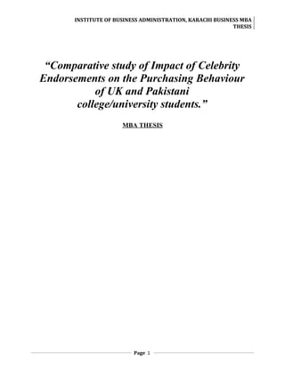 INSTITUTE OF BUSINESS ADMINISTRATION, KARACHI BUSINESS MBA
                                                           THESIS




 “Comparative study of Impact of Celebrity
Endorsements on the Purchasing Behaviour
           of UK and Pakistani
       college/university students.”
                      MBA THESIS




                          Page 1
 