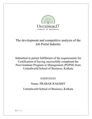 1 | P a g e
The development and competitive analysis of the
Job Portal Industry
Submitted in partial fulfillment of the requirements for
Certification of having successfully completed the
Post Graduate Program in Management (PGPM) from
Unitedworld School of Business, Kolkata
SUBMITTED BY
Name: PRABAR RAKSHIT
Unitedworld School of Business, Kolkata
 