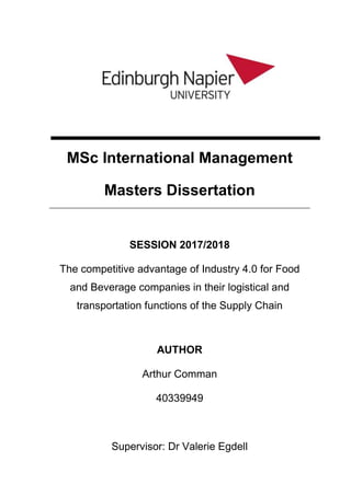 MSc International Management
Masters Dissertation
SESSION 2017/2018
The competitive advantage of Industry 4.0 for Food
and Beverage companies in their logistical and
transportation functions of the Supply Chain
AUTHOR
Arthur Comman
40339949
Supervisor: Dr Valerie Egdell
 