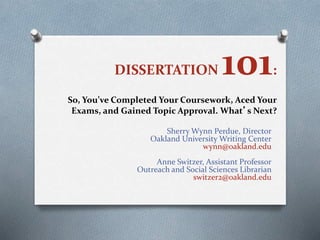 DISSERTATION 101:
So, You’ve Completed Your Coursework, Aced Your
Exams, and Gained Topic Approval. What’s Next?
Sherry Wynn Perdue, Director
Oakland University Writing Center
wynn@oakland.edu
Anne Switzer, Assistant Professor
Outreach and Social Sciences Librarian
switzer2@oakland.edu
 