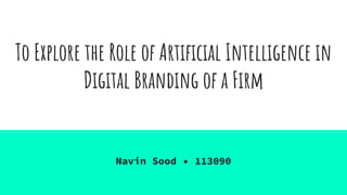 To Explore the Role of Artificial Intelligence in
Digital Branding of a Firm
Navin Sood • 113090
 