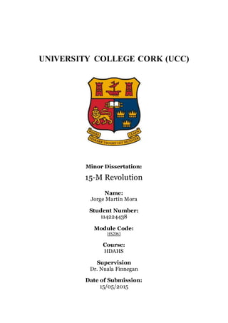 UNIVERSITY COLLEGE CORK (UCC)
Minor Dissertation:
15-M Revolution
Name:
Jorge Martín Mora
Student Number:
114224438
Module Code:
HS2063
Course:
HDAHS
Supervision
Dr. Nuala Finnegan
Date of Submission:
15/05/2015
 