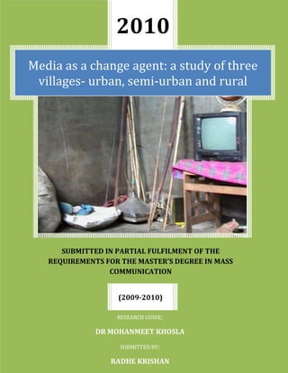 201010191751419225SUBMITTED IN PARTIAL FULFILMENT OF THE REQUIREMENTS FOR THE MASTER’S DEGREE IN MASS COMMUNICATIONMedia as a change agent: a study of three villages- urban, semi-urban and ruralRESEARCH GUIDE:DR MOHANMEET KHOSLASUBMITTED BY:RADHE KRISHAN(2009-2010)<br />Media as a change agent: a study of three villages- urban, semi-urban and rural<br />A dissertation<br />Submitted to: Dr. Mohanmeet Khosla<br />Submitted in partial fulfilment of the requirement for the Master’s degree in <br />MASS COMMUNICATION<br />2010<br />Submitted by:<br />Radhe Krishan<br />MMC-II<br />School of Communication Studies<br />Panjab University<br />Chandigarh<br />ACKNOWLEDGEMENT<br />I am highly indebted to my guide Dr. Mohanmeet Khosla, for the invaluable help which she extended to me, without which my dissertation could not have been completed successfully. It was her constant, patient guidance which motivated me and helped me complete this study.<br />I am also grateful to all the respondents who participated in my research. I would also like to thank God and my family and friends for their constant support and blessings, who always been there, constantly encouraging me and helping me throughout the study.<br />Radhe Krishan<br />CERTIFICATE<br />This is to certify that Radhe Krishan has worked on his dissertation on the topic – ‘Media as a change agent: a study of three villages’, under my supervision. This research is his original work and has not been copied from anywhere.<br />Research Guide:<br />Dr. Mohanmeet Khosla<br />(Chairperson,<br /> School of Communication Studies,<br /> P.U. Chandigarh)<br />CONTENTS<br />CHAPTER 1AIMS AND OBJECTIVES6<br />CHAPTER 2HYPOTHESIS7<br />CHAPTER 3INTRODUCTION8<br />CHAPTER 4OPERATIONAL DEFINITIONS24<br />CHAPTER 5REVIEW OF LITERATURE 31<br />CHAPTER 6RATIONALE37<br />CHAPTER 7METHODOLOGY38<br />CHAPTER 8SCOPE AND LIMITATIONS39<br />CHAPTER 9SUGGESTIONS FOR FURTHER STUDIES40<br />CHAPTER 10DATA PRESENTATION AND ANALYSIS41<br />CHAPTER 11CONCLUSION67<br />CHAPTER 12ANNEXURE70<br />CHAPTER 13BIBLIOGRAPHY71<br />CHAPTER 14QUESTIONNAIRE72<br />AIMS AND OBJECTIVES<br />,[object Object]