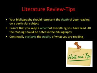 Literature Review-Tips
• Your bibliography should represent the depth of your reading
  on a particular subject
• Ensure that you keep a record of everything you have read. All
  the reading should be noted in the bibliography
• Continually evaluate the quality of what you are reading
 