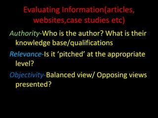 Evaluating Information(articles,
      websites,case studies etc)
Authority-Who is the author? What is their
 knowledge base/qualifications
Relevance-Is it ‘pitched’ at the appropriate
 level?
Objectivity-Balanced view/ Opposing views
 presented?
 