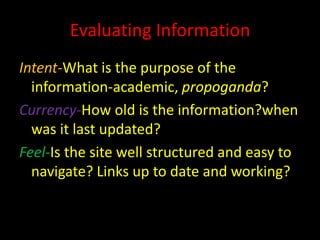 Evaluating Information
Intent-What is the purpose of the
  information-academic, propoganda?
Currency-How old is the information?when
  was it last updated?
Feel-Is the site well structured and easy to
  navigate? Links up to date and working?
 