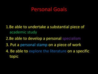 Personal Goals

1.Be able to undertake a substantial piece of
  academic study
2.Be able to develop a personal specialism
3. Put a personal stamp on a piece of work
4. Be able to explore the literature on a specific
  topic
 
