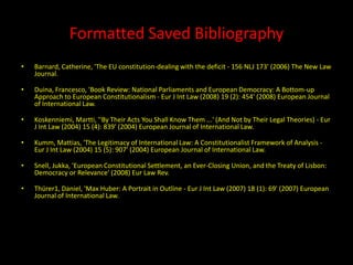 Formatted Saved Bibliography
•   Barnard, Catherine, 'The EU constitution-dealing with the deficit - 156 NLJ 173' (2006) The New Law
    Journal.

•   Duina, Francesco, 'Book Review: National Parliaments and European Democracy: A Bottom-up
    Approach to European Constitutionalism - Eur J Int Law (2008) 19 (2): 454' (2008) European Journal
    of International Law.

•   Koskenniemi, Martti, ''By Their Acts You Shall Know Them ...' (And Not by Their Legal Theories) - Eur
    J Int Law (2004) 15 (4): 839' (2004) European Journal of International Law.

•   Kumm, Mattias, 'The Legitimacy of International Law: A Constitutionalist Framework of Analysis -
    Eur J Int Law (2004) 15 (5): 907' (2004) European Journal of International Law.

•   Snell, Jukka, 'European Constitutional Settlement, an Ever-Closing Union, and the Treaty of Lisbon:
    Democracy or Relevance' (2008) Eur Law Rev.

•   Thürer1, Daniel, 'Max Huber: A Portrait in Outline - Eur J Int Law (2007) 18 (1): 69' (2007) European
    Journal of International Law.
 