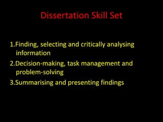 Dissertation Skill Set

1.Finding, selecting and critically analysing
  information
2.Decision-making, task management and
  problem-solving
3.Summarising and presenting findings
 