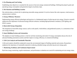 1. Pre-Planning and Goal Setting
Establishing clear objectives is essential for the success of net-zero energy commercial buildings. Defining the project's goals and
specifying energy consumption and generation targets are primary steps.
2. Site Selection and Building Location
Site selection plays a critical role in optimizing renewable energy potential. It involves factors like solar exposure, wind resources,
and proximity to utilities.
3. Energy Efficiency Measures
Implementing energy-efficient technologies and practices is a fundamental aspect of achieving net-zero energy. Extensive research
underscores the importance of advanced energy-efficient solutions, including high-performance insulation, LED lighting, and
HVAC systems.
4. Renewable Energy Integration
The integration of renewable energy sources, such as solar panels, wind turbines, and geothermal systems, is a cornerstone of net-
zero energy buildings.
5. Smart Building Systems and Automation
The adoption of smart building systems is vital for real-time monitoring and control of energy consumption discuss the role of
advanced building automation systems and their impact on energy efficiency in commercial buildings.
6. Life-Cycle Analysis and Sustainable Materials
A life-cycle analysis should be conducted to assess the environmental impact of building materials and systems. Researchers)
emphasize the importance of sustainable materials in reducing embodied energy and achieving net-zero energy goals.
7. Monitoring, Feedback, and Continuous Improvement
Real-time energy monitoring, regular maintenance, and performance evaluations are crucial for maintaining net-zero energy status.
 